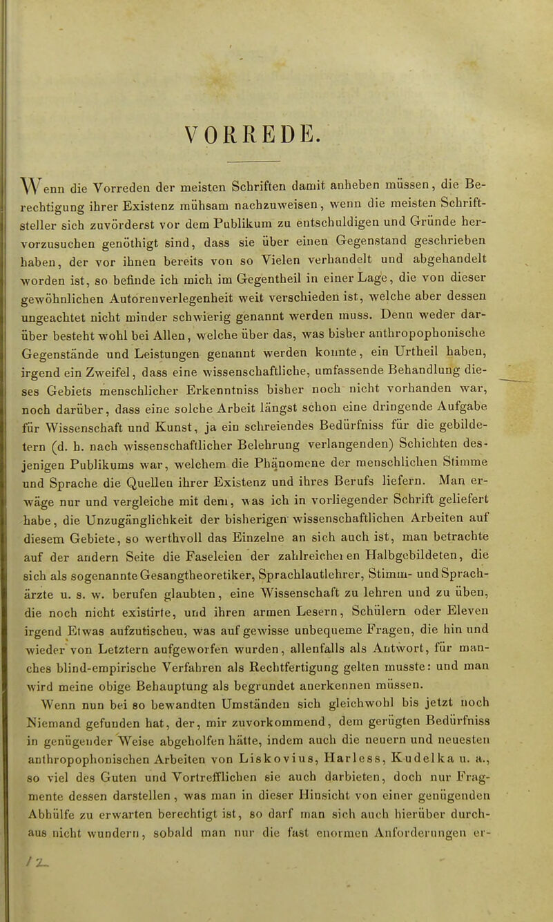 VORREDE. Wenn die Vorreden der meisten Schriften damit anheben müssen, die Be- rechtigung ihrer Existenz mühsam nachzuweisen, wenn die meisten Schrift- steller sich zuvörderst vor dem Publikum zu entschuldigen und Gründe her- vorzusuchen genöthigt sind, dass sie über einen Gegenstand geschrieben haben, der vor ihnen bereits von so Vielen verhandelt und abgehandelt worden ist, so befinde ich mich im Gegentheil in einer Lage, die von dieser gewöhnlichen Autoren Verlegenheit weit verschieden ist, welche aber dessen ungeachtet nicht minder schwierig genannt werden muss. Denn weder dar- über besteht wohl bei Allen, welche über das, was bisher anthropophonische Gegenstände und Leistungen genannt werden konnte, ein Urtheil haben, irgend ein Zweifel, dass eine wissenschaftliche, umfassende Behandlung die- ses Gebiets menschlicher Erkenntniss bisher noch nicht vorhanden war, noch darüber, dass eine solche Arbeit längst schon eine dringende Aufgabe, für Wissenschaft und Kunst, ja ein schreiendes Bedürfniss für die gebilde- tem (d. h. nach wissenschaftlicher Belehrung verlangenden) Schichten des- jenigen Publikums war, welchem die Phänomene der menschlichen Stimme und Sprache die Quellen ihrer Existenz und ihres Berufs liefern. Man er- wäge nur und vergleiche mit dem, was ich in vorliegender Schrift geliefert habe, die Unzugänglichkeit der bisherigen wissenschaftlichen Arbeiten auf diesem Gebiete, so werthvoll das Einzelne an sich auch ist, man betrachte auf der andern Seite die Faseleien der zahlreichei en Halbgebildeten, die sich als sogenannte Gesangtheoretiker, Sprachlautlehrer, Stimm- und Sprach- ärzte u. s. w. berufen glaubten, eine Wissenschaft zu lehren und zu üben, die noch nicht existirte, und ihren armen Lesern, Schülern oder Eleven irgend Etwas aufzutischeu, was auf gewisse unbequeme Fragen, die hin und wieder von Letztern aufgeworfen wurden, allenfalls als Antwort, für man- ches blind-empirische Verfahren als Rechtfertigung gelten musste: und man wird meine obige Behauptung als begründet anerkennen müssen. Wenn nun bei so bewandten Umständen sich gleichwohl bis jetzt noch Niemand gefunden hat, der, mir zuvorkommend, dem gerügten Bedürfniss in genügender Weise abgeholfen hätte, indem auch die neuern und neuesten anthropophonischen Arbeiten von Liskovius, Harless, Kudelka u. a., so viel des Guten und Vortrefflichen sie auch darbieten, doch nur Frag- mente dessen darstellen, was man in dieser Hinsicht von einer genügenden Abhülfe zu erwarten berechtigt ist, so darf man sich auch hierüber durch- aus nicht wundern, sobald man nur die fast enormen Anforderungen er-