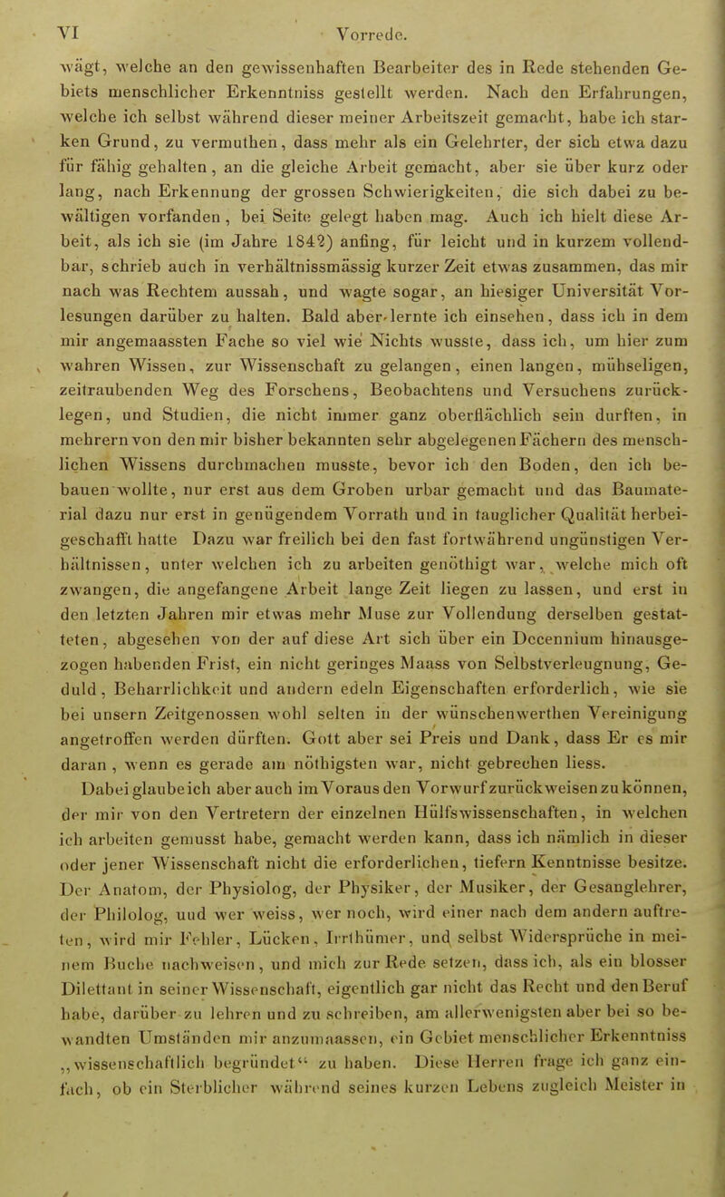 wägt, welche an den gewissenhaften Bearbeiter des in Rede stehenden Ge- biets menschlicher Erkenntniss gestellt werden. Nach den Erfahrungen, welche ich selbst während dieser meiner Arbeitszeit gemacht, habe ich star- ken Grund, zu vermuthen, dass mehr als ein Gelehrter, der sich etwa dazu für fähig gehalten, an die gleiche Arbeit gemacht, aber sie über kurz oder lang, nach Erkennung der grossen Schwierigkeiten, die sich dabei zu be- wältigen vorfanden , bei Seite gelegt haben mag. Auch ich hielt diese Ar- beit, als ich sie (im Jahre 1842) anfing, für leicht und in kurzem vollend- bar, schrieb auch in verhältnissmässig kurzer Zeit etwas zusammen, das mir nach was Rechtem aussah, und wagte sogar, an hiesiger Universität Vor- lesungen darüber zu halten. Bald aber-lernte ich einsehen, dass ich in dem mir angemaassten Fache so viel wie Nichts wusste, dass ich, um hier zum wahren Wissen, zur Wissenschaft zu gelangen, einen langen, mühseligen, zeitraubenden Weg des Forschens, Beobachtens und Versuchens zurück- legen, und Studien, die nicht immer ganz oberflächlich sein durften, in mehrern von den mir bisher bekannten sehr abgelegenen Fächern des mensch- lichen Wissens durchmachen musste, bevor ich den Boden, den ich be- bauen wollte, nur erst aus dem Groben urbar gemacht und das Baumate- rial dazu nur erst in genügendem Vorrath und in tauglicher Qualität herbei- geschafft hatte Dazu war freilich bei den fast fortwährend ungünstigen Ver- hältnissen , unter welchen ich zu arbeiten genöthigt war, welche mich oft zwangen, die angefangene Arbeit lange Zeit liegen zu lassen, und erst in den letzten Jahren mir etwas mehr Muse zur Vollendung derselben gestat- teten, abgesehen von der auf diese Art sich über ein Dccennium hinausge- zogen habenden Frist, ein nicht geringes Maass von Selbstverleugnung, Ge- duld, Beharrlichkeit und andern edeln Eigenschaften erforderlich, wie sie bei unsern Zeitgenossen wohl selten in der wünschenwerthen Vereinigung angetroffen werden dürften. Gott aber sei Preis und Dank, dass Er es mir daran , wenn es gerade am nöthigsten war, nicht gebrechen liess. Dabei glaubeich aber auch imVorausden Vorwurfzurückweisen zu können, der mir von den Vertretern der einzelnen Hülfswissenschaften, in welchen ich arbeiten gemusst habe, gemacht werden kann, dass ich nämlich in dieser oder jener Wissenschaft nicht die erforderlichen, tiefern Kenntnisse besitze. Der Anatom, der Physiolog, der Physiker, der Musiker, der Gesanglehrer, der Philolog, uud wer weiss, wer noch, wird einer nach dem andern auftre- ten, wird mir Fehler, Lücken, Irrthümer, und, selbst AVidersprüche in mei- nem Buche nachweisen, und mich zur Rede, setzen, dass ich, als ein blosser Dilettant in seiner Wissenschaft, eigentlich gar nicht das Recht und den Beruf habe, darüber zu lehren und zuschreiben, am allerwenigsten aber bei so be- wandten Umständen mir anzumaassen, ein Gebiet menschlicher Erkenntniss „wissenschaftlich begründet zu haben. Diese Herren frage ich ganz ein- fach, ob ein Sterblicher während seines kurzen Lebens zugleich Meister in