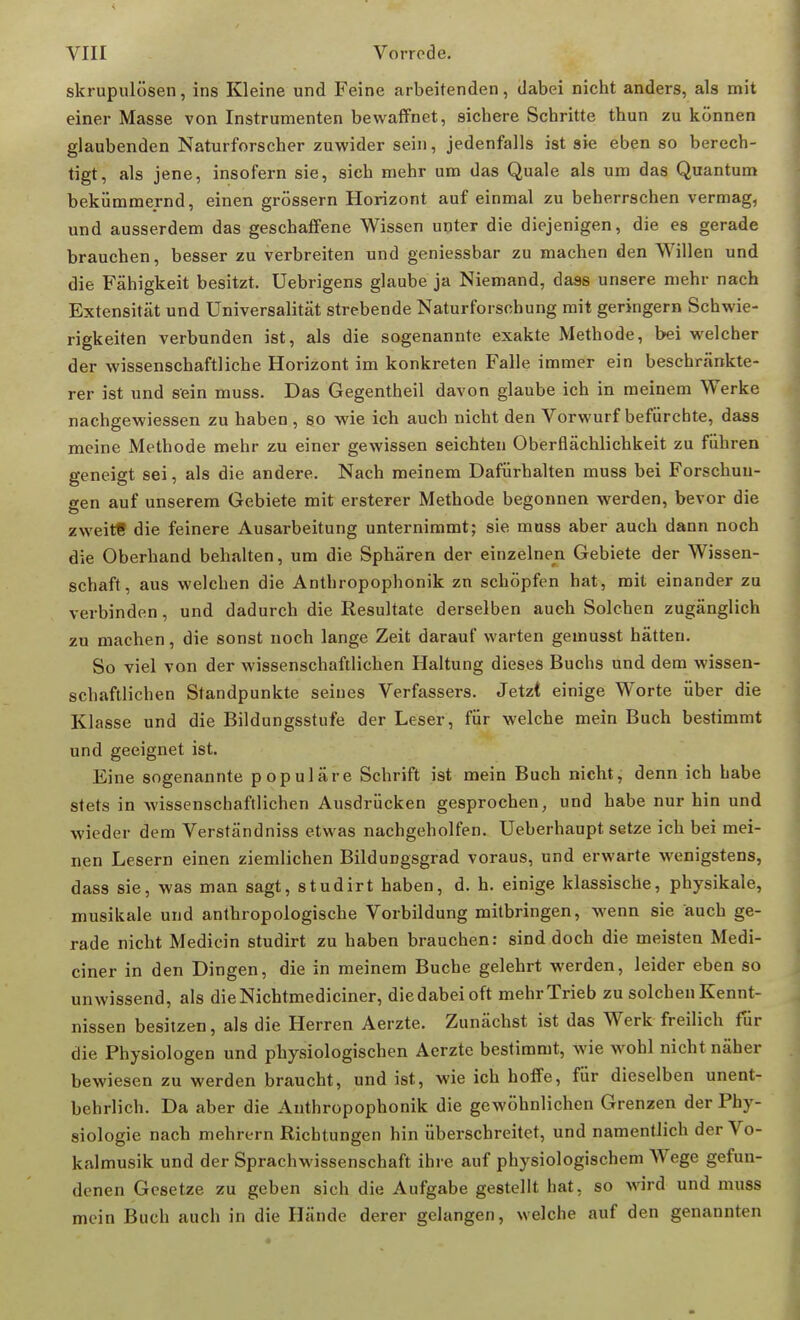 skrupulösen, ins Kleine und Feine arbeitenden, dabei nicht anders, als mit einer Masse von Instrumenten bewaffnet, sichere Schritte thun zu können glaubenden Naturforscher zuwider sein, jedenfalls ist sie eben so berech- tigt, als jene, insofern sie, sieh mehr um das Quäle als um das Quantum bekümmernd, einen grössern Horizont auf einmal zu beherrschen vermag, und ausserdem das geschaffene Wissen unter die diejenigen, die es gerade brauchen, besser zu verbreiten und geniessbar zu machen den Willen und die Fähigkeit besitzt. Uebrigens glaube ja Niemand, dass unsere mehr nach Extensität und Universalität strebende Naturforschung mit geringem Schwie- rigkeiten verbunden ist, als die sogenannte exakte Methode, bei welcher der wissenschaftliche Horizont im konkreten Falle immer ein beschränkte- rer ist und sein muss. Das Gegentheil davon glaube ich in meinem Werke nachgewiessen zu haben , so wie ich auch nicht den Vorwurf befürchte, dass meine Methode mehr zu einer gewissen seichten Oberflächlichkeit zu führen geneigt sei, als die andere. Nach meinem Dafürhalten muss bei Forschun- gen auf unserem Gebiete mit ersterer Methode begonnen werden, bevor die zweite die feinere Ausarbeitung unternimmt; sie muss aber auch dann noch die Oberhand behalten, um die Sphären der einzelnen Gebiete der Wissen- schaft, aus welchen die Anthropophonik zn schöpfen hat, mit einander zu verbinden, und dadurch die Resultate derselben auch Solchen zugänglich zu machen, die sonst noch lange Zeit darauf warten gemusst hätten. So viel von der wissenschaftlichen Haltung dieses Buchs und dem wissen- schaftlichen Standpunkte seines Verfassers. Jetzt einige Worte über die Klasse und die Bildungsstufe der Leser, für welche mein Buch bestimmt und geeignet ist. Eine sogenannte populäre Schrift ist mein Buch nicht, denn ich habe stets in wissenschaftlichen Ausdrücken gesprochen, und habe nur hin und wieder dem Verständniss etwas nachgeholfen. Ueberhaupt. setze ich bei mei- nen Lesern einen ziemlichen Bildungsgrad voraus, und erwarte wenigstens, dass sie, was man sagt, studirt haben, d. h. einige klassische, physikale, musikale und anthropologische Vorbildung mitbringen, wenn sie auch ge- rade nicht Medicin studirt zu haben brauchen: sind doch die meisten Medi- aner in den Dingen, die in meinem Buche gelehrt werden, leider eben so unwissend, als dieNichtmediciner, die dabei oft mehr Trieb zu solchen Kennt- nissen besitzen, als die Herren Aerzte. Zunächst ist das Werk freilich für die Physiologen und physiologischen Aerzte bestimmt, wie wohl nicht näher bewiesen zu werden braucht, und ist, wie ich hoffe, für dieselben unent- behrlich. Da aber die Anthropophonik die gewöhnlichen Grenzen der Phy- siologie nach mehrern Richtungen hin überschreitet, und namentlich der Vo- kalmusik und der Sprachwissenschaft ihre auf physiologischem Wege gefun- denen Gesetze zu geben sich die Aufgabe gestellt hat, so wird und muss mein Buch auch in die Hände derer gelangen, welche auf den genannten