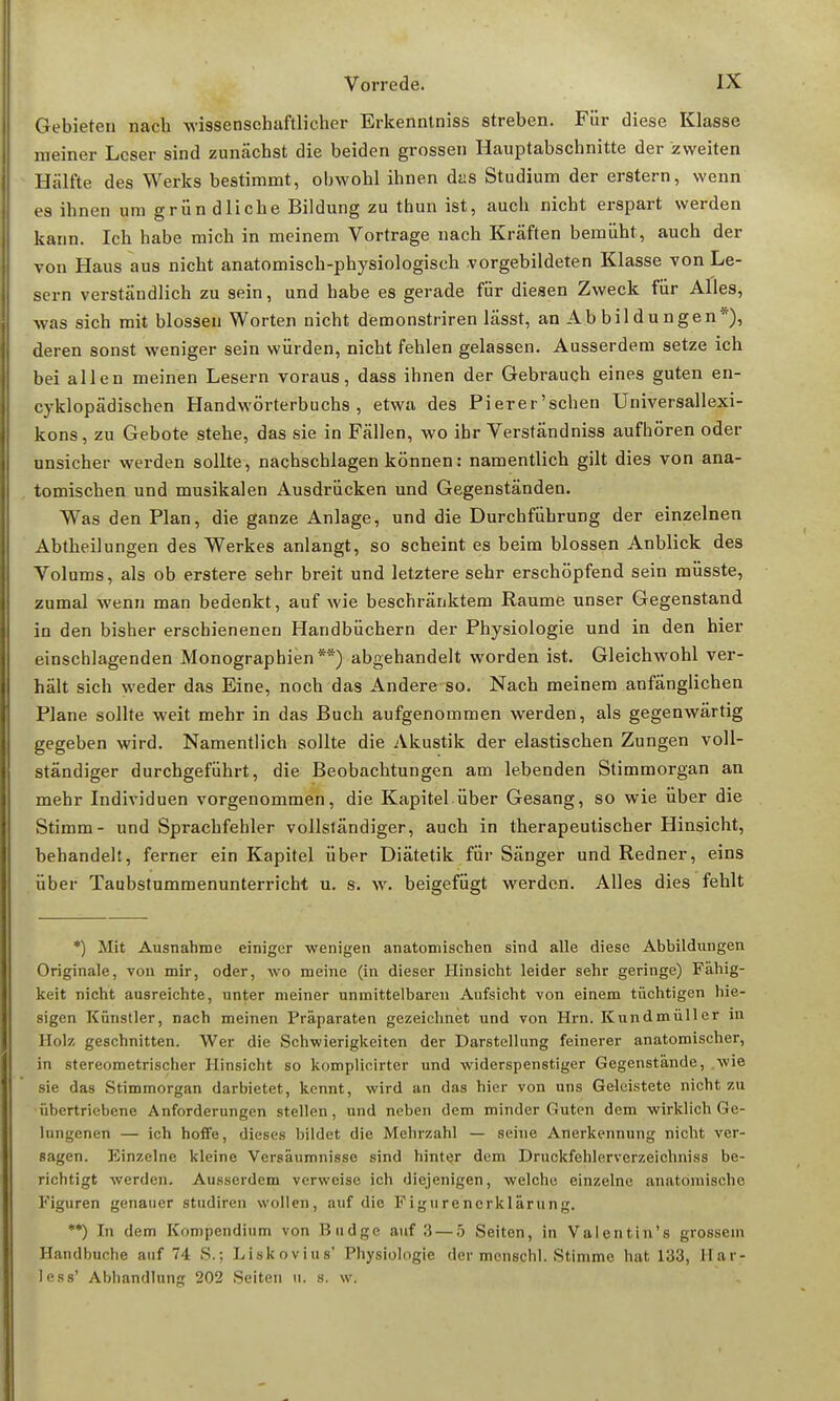 Gebieten nach wissenschaftlicher Erkenntniss streben. Für diese Klasse meiner Leser sind zunächst die beiden grossen Hauptabschnitte der zweiten Hälfte des Werks bestimmt, obwohl ihnen das Studium der erstem, wenn e9 ihnen um grün dliche Bildung zu thun ist, auch nicht erspart werden kann. Ich habe mich in meinem Vortrage nach Kräften bemüht, auch der von Haus aus nicht anatomisch-physiologisch vorgebildeten Klasse von Le- sern verständlich zu sein, und habe es gerade für diesen Zweck für Alles, was sich mit blossen Worten nicht demonstriren lässt, an Ab bil du ngen*), deren sonst weniger sein würden, nicht fehlen gelassen. Ausserdem setze ich bei allen meinen Lesern voraus, dass ihnen der Gebrauch eines guten en- cyklopädisehen Handwörterbuchs, etwa des Pierer'schen Universallexi- kons, zu Gebote stehe, das sie in Fällen, wo ihr Verständniss aufhören oder unsicher werden sollte, nachschlagen können: namentlich gilt dies von ana- tomischen und musikalen Ausdrücken und Gegenständen. Was den Plan, die ganze Anlage, und die Durchführung der einzelnen Abtheilungen des Werkes anlangt, so scheint es beim blossen Anblick des Volums, als ob erstere sehr breit und letztere sehr erschöpfend sein müsste, zumal wenn man bedenkt, auf Avie beschränktem Räume unser Gegenstand in den bisher erschienenen Handbüchern der Physiologie und in den hier einschlagenden Monographien**) abgehandelt worden ist. Gleichwohl ver- hält sich weder das Eine, noch das Andere so. Nach meinem anfänglichen Plane sollte weit mehr in das Buch aufgenommen werden, als gegenwärtig gegeben wird. Namentlich sollte die Akustik der elastischen Zungen voll- ständiger durchgeführt, die Beobachtungen am lebenden Stimmorgan an mehr Individuen vorgenommen, die Kapitel über Gesang, so wie über die Stimm- und Sprachfehler vollständiger, auch in therapeutischer Hinsicht, behandelt, ferner ein Kapitel über Diätetik für Sänger und Redner, eins über Taubstummenunterricht u. s. w. beigefügt werden. Alles dies fehlt *) Mit Ausnahme einiger wenigen anatomischen sind alle diese Abbildungen Originale, von mir, oder, wo meine (in dieser Hinsicht leider sehr geringe) Fähig- keit nicht ausreichte, unter meiner unmittelbaren Aufsicht von einem tüchtigen hie- sigen Künstler, nach meinen Präparaten gezeichnet und von Hrn. Kundmüller in Holz geschnitten. Wer die Schwierigkeiten der Darstellung feinerer anatomischer, in stereometrischer Hinsicht so komplicirter und widerspenstiger Gegenstände, wie sie das Stimmorgan darbietet, kennt, wird an das hier von uns Geleistete nicht zu übertriebene Anforderungen stellen, und neben dem minder Guten dem wirklich Ge- lungenen — ich hoffe, dieses bildet die Mehrzahl — seine Anerkennung nicht ver- sagen. Einzelne kleine Versäumnisse sind hinter dem Druckfehlerverzeichniss be- richtigt werden. Ausserdem verweise ich diejenigen, welche einzelne anatomische Figuren genauer studiren wollen, auf die Figurenerklärung. **) In dem Kompendium von Budge auf 3— 5 Seiten, in Valentin's grossem Handbuche auf 74 S.J Liskovius' Physiologie der mcnschl. Stimme hat 133, Har- less' Abhandlung 202 Seiten n. s. w.