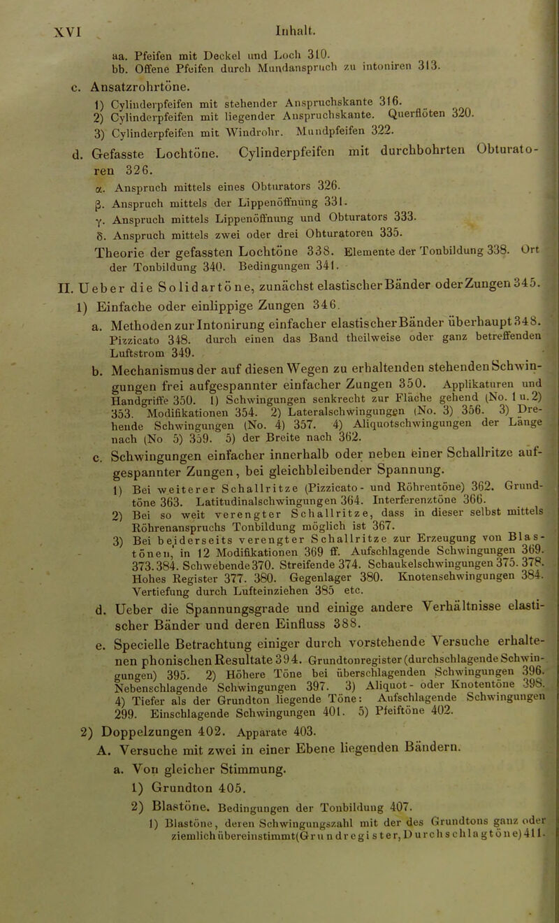 aa. Pfeifen mit Deckel und Loch 310. bb. Offene Pfeifen durch Mundansprnch zu intoniren 313. c. Ansatzrohi-töne. 1) Cylinderpfeifen mit stehender Anspruchskante 316. 2) Cylinderpfeifen mit liegender Anspruchskante. Querflöten 320. 3) Cylinderpfeifen mit Windrohr. Mundpfeifen 322. d. Gefasste Lochtöne. Cylinderpfeifen mit durchbohrten Obturato- ren 326. a. Anspruch mittels eines Obturators 326. ß. Anspruch mittels der Lippenöffnung 331. y. Anspruch mittels Lippenöffnung und Obturators 333. 8. Anspruch mittels zwei oder drei Ohturatoren 335. Theorie der gefassten Lochtöne 338. Elemente der Tonbildung 338. Ort der Tonbildung 340. Bedingungen 341. II. Ueber die Solidartöne, zunächst elastischer Bänder oder Zungen 345. 1) Einfache oder einlippige Zungen 346. a. Methoden zurlntonirung einfacher elastischer Bänder überhaupt348. Pizzicato 348. durch einen das Band theilweise oder ganz betreffenden Luftstrom 349. b. Mechanismus der auf diesen Wegen zu erhaltenden stehenden Schwin- gungen frei aufgespannter einfacher Zungen 350. Applikaturen und Handgriffe 350. 1) Schwingungen senkrecht zur Fläche gehend (No. lu.2) 353. Modifikationen 354. 2) Lateralschwingungen (No. 3) 356. 3) Dre- hende Schwingungen (No. 4) 357. 4) Aliquotschwingungen der Lange nach (No 5) 359. 5) der Breite nach 362. c. Schwingungen einfacher innerhalb oder neben einer Schallritze auf- gespannter Zungen, bei gleichbleibender Spannung. 1) Bei weiterer Schallritze (Pizzicato- und Röhrentöne) 362. Grund- töne 363. Latitudinalschwingungen 364. Interferenztöne 366. 2) Bei so weit verengter Schallritze, dass in dieser selbst mittels; Röhrenanspruchs Tonbildung möglich ist 367. 3) Bei beiderseits verengter Schallritze zur Erzeugung von Blas- tönen,' in 12 Modifikationen 369 ff. Aufschlagende Schwingungen 369. 373.384. Schwebende 370. Streifende 374. Scbaukelschwingungen 375. 378. Hohes Register 377. 380. Gegenlager 380. Knotenschwingungen 384. Vertiefung durch Lufteinziehen 385 etc. d. Ueber die Spannungsgrade und einige andere Verhältnisse elasti- scher Bänder und deren Einfluss 388. e. Specielle Betrachtung einiger durch vorstehende Versuche erhalte- nen phonischen Resultate 39 4. Grundtonregister (durchschlagende Schwin- gungen) 395. 2) Höhere Töne bei überschlagenden Schwingungen 396. Nebenschlagende Schwingungen 397. 3) Aliquot- oder Knotentöne 39S. 4) Tiefer als der Grundton liegende Töne: Aufschlagende Schwingungen 299. Einschlagende Schwingungen 401. 5) Pfeiftöne 402. 2) Doppelzungen 402. Apparate 403. A. Versuche mit zwei in einer Ebene liegenden Bändern, a. Von gleicher Stimmung. 1) Grundton 405. 2) Blastöne. Beding ungen der Tonbildung 407. 1) Blastöne, deren Schwingungszahl mit der des Grundtons ganz oder ziemlichübereinstimmt(Gr u n dr c gi s t e r, D urch s c h 1 a g t ö n e) 411.