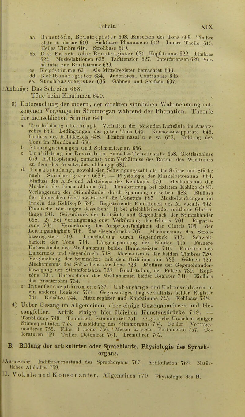 aa. Brusttöne, Brustr.egister 608. Einsetzen des Tons 609. Timbre clair et obscur 610. Sichtbare Phänomene 612. Innere Theile 615. Helles Timbre 616. Strohbass 619. bb. Das Falset- oder Brustregister 621. Kopfstimme 622. Timbres 624. Muskelaktionen 625. Lufttension 627. Interferenzen 628. Ver- hältniss zur Bruststimme 629. cc. Kopfstimme 631. Als Mittelregister betrachtet 633. dd. Kehlbassregister 634. Judenbass, Contrabass 635. ee. Strohbassregister 636. Gähnen und Seufzen 637. Anhang: Das Schreien 638. Töne beim Einathmen 640. 3) Untersuchung der innern, der direkten sinnlichen Wahrnehmung ent- zogenen Vorgänge im Sfimmorgan während der Phonation. Theorie der menschlichen Stimme 641. a. T onbildung überhaupt Verhalten der tönenden Luftsäule im Ansatz- rohre 643. Bedingungen des guten Tons 644. Konsonanzapparate 646. Einfluss des Kehldeckels 648. Timbre nasal u. s. w. 652. Bildung des Tons im Mundkanal 656. b. Stimmgattungen und Stimmlagen 656. c. Tonbildung imBesondern, zunächst Toneinsatz 658. Glottisschluss 659 Kehlkopfstand, zunächst vom Verhältniss des Raums des Windrohrs zu dem des Ansatzrohrs abhängig 681. d. Tonabstufung, sowohl der Schwingungszahl als der Grösse und Stärke nach Stim'mregister 663 ff. — Physiologie der Muskelbewegung 664. Einfluss des Auf- und Absteigens des Kehlkopfs 670. Mechanismus der Muskeln der Linea obliqua 671. Tonabstufung bei fixirtem Kehlkopf 680. Verlängerung der Stimmbänder durch Spannung derselben 683. Einfluss der phonischen Glottisweite auf die Tonstufe 687. Muskelwirkungen im Innern des Kehlkopfs 690. Registrirende Funktionen des M. vocalis 692. Phonische Wirkungen desselben: 1) bei gleichbleibender mittlerer Glottis- länge 694. Seitendruck der Luftsäule und Gegendruck der Stimmbänder 698. 2) Bei Verlängerung oder Verkürzung der Glottis 701. Registri- rung 704 Vermehrung der Anspruchsfähigkeit der Glottis 705. der Leitungsfähigkeit 706. des Gegendrucks 707. Mechanismus des Stroh- bassregisters 710. Tonerhöhung durch Gegendruck 713. Schwell- barkeit der Töne 714. Längenspannung der Bänder 715 Fernere Unterschiede des Mechanismus beider Hauptregister 716. Funktion des Luftdrucks und Gegendrucks 718. Mechanismus der beiden Timbres 720. Vergleichung der Stimmritze mit dem Orificium ani 723. Gähnen 725. Mechanismus des Schwellens der Töne 726. Einfluss der Gegeneinander- bewegung der Stimmfortsätze 728. Tonabstufung des Falsets 730. Kopf- töoe 731. Unterschiede der Mechanismen beider Register 731. Einfluss des Ansatzrohrs 734. e. Interf erenzphänomene 737. Uebergänge und Uebers chlagen in ein anderes Register 738. Gegenseitiges Lageverhältniss beider Register 741. Einsätze 744. Mittelregister und Kopfstimme 745. Kehlbass 748. 4) Ueber Gesang im Allgemeinen, über einige Gesangmanieren und Ge- sangfehler. Kritik einiger hier üblichen Kunstausdrücke 749. — Tonbildung 749. Tonmittel, Stimmmittel 751. Organische Ursachen einiger Stimmqualitäten 753. Ausbildung des Stimmorgäns 754. Fehler. Vortrags- manieren 755. Filar il tuono~ 756. 1 Metter la voce. Portameuto 757. Co- loraturen 760. Triller. Detoniren 761. Tremuliren 762. • B. Bildung der artikulirten oder Sprachlaute. Physiologie des Sprach- organs. AAnsatzrohr. Indifferenzzustand des Sprachorgans 767. Artikulation 768. Natür- liches Alphabet 769. II. Vokale und Konsonanten. Allgemeines 770. Physiologie des H.