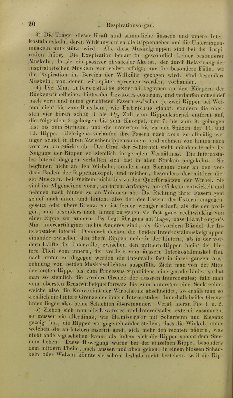 3) Die Träger dieser Kraft sind sämmtliche äussere und innere Inter- kostalmuskeln, deren Wirkung durch die Rippenheber und die Unterrippen- muskeln unterstützt wird. Alle diese Muskelgruppen sind bei der Inspi- ration thätig. Die Exspiration bedarf für gewöhnlich keiner besonderen Muskeln, da sie ein passiver physikaler Akt ist, der durch Relaxirung der inspiratorischen Muskeln von selbst erfolgt; nur für besondere Fälle, wo die Expiration ins Bereich der Willkühr gezogen wird, sind besondere Muskeln, von denen wir später sprechen werden, vorhanden. 4) Die Mm. intercostales externi beginnen an den Körpern der Rückenwirbelbeine, hinter den Levatores costarum, und verlaufen mit schief nach vorn und unten gerichteten Fasern zwischen je zwei Rippen bei Wei- lern nicht bis zum Brustbein, wie Fabricius glaubt, sondern die ober- sten vier hören schon 1 bis 1 '/2 Zoll vom Rippenknorpel entfernt auf, die folgenden 2 gelangen bis zum Knorpel, der 7. bis zum !). gelangen fast bis zum Sternum, und die untersten bis zu den Spitzen der 11. und 12. Rippe. Uebrigens verlaufen ihre Fasern nach vorn zu allmälig we- niger schief in ihren Zwischenrippenrüumen, und nehmen von hinten nach vorn zu an Stärke ab. Der Grad der Schiefheit steht mit dem Grade der Neigung der Rippen so ziemlich in geradem Verhä'ltniss. Die Intercosta- les interni dagegen verhalten sich fast in allen Stücken umgekehlt. Sie beginnen nicht an den Wirbeln, sondern am Sternum oder an den vor- dem Enden der Rippenknorpel, und reichen, besonders der mittlere die- ser Muskeln, bei Weitem nicht bis zu den Querfortsätzen der Wirbel. Sie sind im Allgemeinen vorn, an ihrem Anfange, am stärksten entwickelt und nehmen nach hinten zu an Volumen ab. Die Richtung ihrer Fasern geht schief nach unten und hinten, also der der Fasern der Externi entgegen- gesetzt oder übers Kreuz, sie ist ferner weniger schief, als die der vori- gen, und besonders nach hinten zugehen sie fast ganz rechtwinklig von einer Rippe zur andern. Es liegt übrigens am Tage, dass Hambergens Mm. intercartilaginei nichts Anderes sind, als die vordem Bündel der In- tercostales interni. Demnach decken die beiden Interkostalmuskelgruppen einander zwischen den obern Rippen mehr in der hintern, als in der vor- dem Hälfte der Intervalle, zwischen den mittlem Rippen bleibt der hin- tere Theil vom innern, der vordere vom äussern Interkostalmuskel frei, nach unten zu dagegen werden die Intervalle fast in ihrer ganzen Aus- dehnung von beiden Muskelschichten ausgefüllt. Zieht man von der Mitte der ersten Rippe bis zum Processus xiphoideus eine gerade Linie, so hat man so ziemlich die vordere Grenze der äussivn Intercostales; fällt man vom obersten Brustwirbelquerfortsatz bis zum untersten eine Senkrechte, welche also die Konvexität der Wirbelsäule abschneidet, so erhält man so ziemlich die hintere Grenze der innern Intercostales. Innerhalb beider Grenz- linien liegen also beide Schichten übereinander. Vergl. hierzu Fig. I. u. 2. 5) Ziehen sich nun die Levatores und Intercostales externi zusammen, so müssen sie allerdings, wie Hamberger mit Scharfsinn und Eleganz gezeigt hat, die Rippen so gegeneinander stellen, dass die Winkel, unter welchen sie an letztern inserirt sind, sich mehr den rechten nähern, was nicht anders geschehen kann, als indem sich die, Rippen sammt dem Ster- num heben. Diese Bewegung würde bei der einzelnen Rippe, besonders dem mittlem Theile, nach aussen und oben gehen; in einem blossen Schau- keln oder Walzen könnte sie schon deshulb nicht bestehen', weil die Rip-