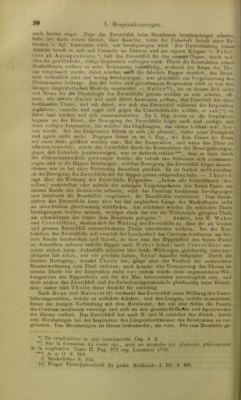 nach hinten enger. Dass das Zwerchfell beim Einathmen herabzusteigen scheine, habe nur darin seinen Grund, dass dasselbe, wenn der Unterleib behufs einer Kx- kretion u. dgl. kontrahirt wird, mit herabgezogen wird. Zur Unterstützung seiner Ansicht beruft er sich auf Versuche an Thieren und am eignen Körper. — Fabri- eius ab Aquapendeute *) hält das Zwerchfell für das einstige Organ, durch wel- fhes die gewöhnliche, ruhige Inspiration vollzogen wird. Durch die Kontraktion seiner Muskelfasern verliere es seine Krümmung vollständig, wodurch der Raum des Tho- rax vergrössert werde; dabei würden auch die falschen Rippen deutlich, das Brust- bein undeutlich oder, nur wenig herabgezogen, was gleichfalls zur Vergrössi-rung des Thoraxraums beitrage. Bei der tiefen und gewaltsamen Respiration wird es von den übrigen inspiratorischen Muskeln unterstützt.— Haller**), bis zu dessen Zeit nicht viel Neues für die Physiologie des Zwerchfells gethan worden zu sein scheint, öff- nete, wie bereits Galen und noch ältere Anatomen gethan, den Unterleib der dazu bestimmten Thiere, und sah dabei, wie sich das Zwerchfell während der Inspiration abplattete, runzelte und sogar sich gegen die Unterleibshöhle wölbte; er sah[?] es dabei hart werden und sich zusammenziehen. Im 3. Exp. heisst es: die Inspiration begann an der Brust, die Bewegung des Zwerchfells folgte nach und endigte mit einer völligen Inspiration, bei welcher das Diaphragma, das vorher konkav war. kon- vex wurde. Bei der Exspiration faltete es sich (se plissoit), verlor seine Festigkeit und agirte nicht mehr. Dagegen heisst es im 5. Exp., wo dem Thiere die Brust auf einer Seite geöffnet worden war: Bei der Exspiration, und wenn das Thier zu schreien versuchte, wurde das Zwerchfell durch die Kontraktion der Brust gezw ungeu, gegen den Unterleib herabzusteigen, was er dadurch erklärt ***), dass es dazu durch die Abdominalmiiskeln gezwungen wurde, die behufs des Schreiens sich zusammen- zogen und so die Rippen herabzogen, welcher Bewegung das Zwerchfell folgen musste, ebenso wie es bei einer Verletzung desselben geschah. Es ist freilich nicht erwähnt, ob die Bewegung des Zwerchfells der der Rippen genau entsprochen habe. — T h e i 1 e f) sagt über die Wirkung des Zwerchfells Folgendes. „Indem alle Fleischfasern (des- selben) unmittelbar oder mittels der sehnigen Ursprungsfasern den festen Punkt am untern Rande des Brustkorbs nehmen, wird das Centrum tendineum herabgezogen und hierdurch die Brusthöhle vergrössert, die Bauchhöhle verkleinert. Das Herab- ziehen des Zwerchfells kann aber bei der ungleichen Länge der Muskelfasern nicht an allen Stellen gleichmässig stattfinden. Am stärksten werden die seitlichen Theile herabgezogen werden müssen, weniger stark der vor der Wirbelsäule gelegene Theil, am schwächsten der hinter dem Brustbein gelegene. — Andere, wie M. Weber und Cruveilhier, denken sich die Wirkung des Zwerchfells so, dass die als kleines und grosses Zwerchfell unterschiedenen Theile verschieden wirkten. Bei der Kon- traktion des Zwerchfells soll nämlich derLendentheil das Centrum tendineum am hin- tern Hände herabziehen und fixiren, so dass nun der Rippentheil den festen Punkt an demselben nehmen und die Rippen nach Weber heben, nach Cruveilhier ein- wärts ziehen kann. Jedenfalls müssten hier beide Wirkungen gleichzeitig eintreten: übrigens hat schon, wie wir gesehen haben, Vesal dasselbe behauptet. Durch die letztere Bewegung, wendet Theile ein, ginge aber der Vortheil der senkrechten Brusterweiterung zum Theil verloren, auch komme eitieVerengerung des Thorax im untern Theile bei der Inspiration nicht vor; zudem würde diese angenommene Wir- kungsweise des Rippentheils mit der der Mm. intercostales unverträglich sein, und doch wirken das Zwerchfell und die Zwischenrippenmuskeln gleichzeitig beim Kinath- men: daher hält Theile diese Ansicht für unrichtig. Nach Beau und Maissiatff) verdankt das Zwerchfell seine Wölbung den Unter- leibseingeweiden , welche es aufwärts drücken , und den Lungen, welche es anziehen, ferner der innigen Verbindung mit dem Herzbeutel, der wie eine Sehne die Fasern des Centrum tendineum vereinigt und sich an den grossen GefässVn und Aponeurosen des Halses verliert. Das Zwerchfell hat nach B. und M. zunächst den Zweck, durch sein Herabsteigen bei der Inspiration den Längendurchmesser des Brustraums zu ver- grössern. Das Herabsteigen ist hinten bedeutender, als vorn. Die zum Brustbein ge- v *) De respiratione et ejus instrumentis , Cap. 8. 9. ) Sur la formation du coeur etc., avec un memoire sur plusieurs phenomenes de la respiration. Tome II. Pag. 272 sqq. Lausanne 1758. ***) A. a. O. S. 289. f) Muskellehre S. 216. •HO Prager Vierteljahrschrift für prakt. Heilkunde I. Bd. 4. Hft.