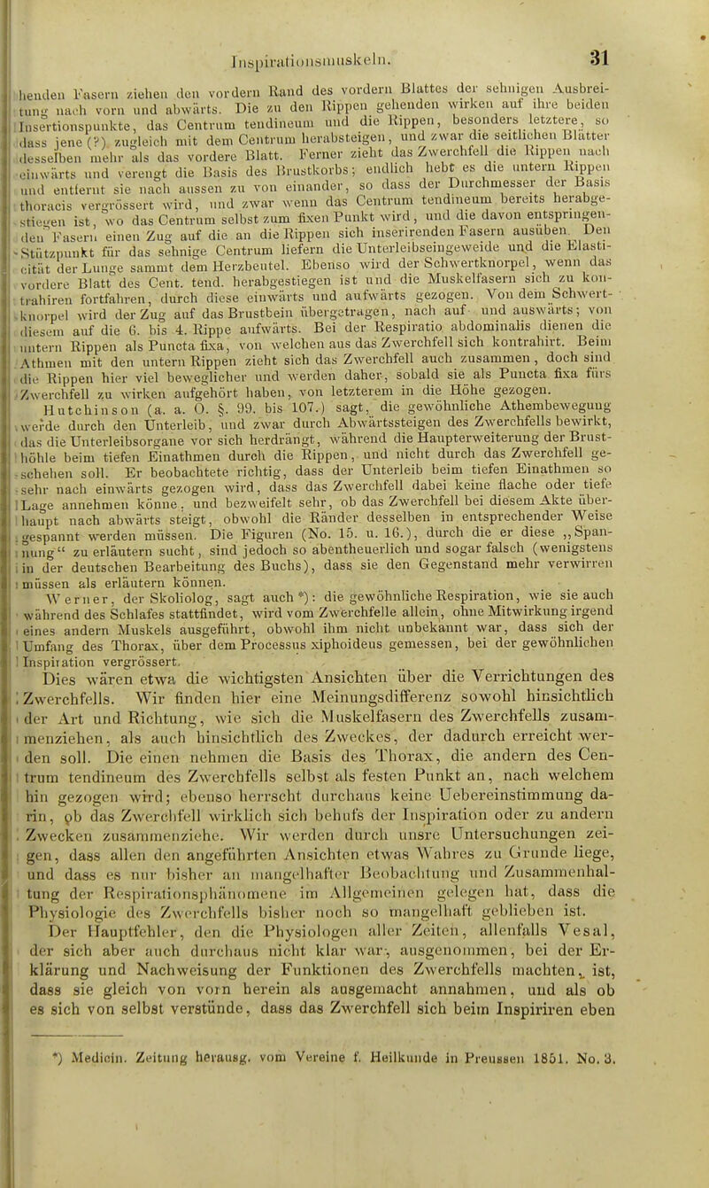 henden Fasern ziehen den vordem Rand des vordem Blattes der sehnigen Ausbrei- tung nach vom und abwärts. Die zu den Rippen gehenden wirken auf ihre beiden [nsertionspunkte, das Centrum tendineu.u und die Rippen, besonders letztere, so dass jene (?) zugleich mit dem Centrum herabsteigen, und zwar die seitlichen Blatter desselben mehr als das vordere Blatt. Ferner zieht das Zwerchfell die Rippen mach einwärts und verengt die Basis des Brustkorbs; endlich hebt es die untern Rippen und entfernt sie nach aussen zu von einander, so dass der Durchmesser der Basis thoracis vergrößert wird, und zwar wenn das Centrum tendineum bereits herabge- stiegen ist, wo das Centrum selbst zum fixen Punkt wird, und die davon entspringen- den Fasen, einen Zug auf die an die Rippen sich inserirenden Fasern ausüben Den Stutzpunkt für das sehnige Centrum liefern die Unterleibseingeweide und die Elasti- cität der Lunge sammt dem Herzbeutel. Ebenso wird der Schwertknorpel, wenn das vordere Blatt des Cent. tend. herabgestiegen ist und die Muskelfasern sich zu koil- trahiren fortfahren, durch diese einwärts und aufwärts gezogen. Von dem bchwert- jg&orpel wird der Zug auf das Brustbein übergetragen, nach auf und auswärts; von diesem auf die 6. bis 4. Rippe aufwärts. Bei der Respiratio abdominalis dienen die untern Rippen als Puncta fixa, von welchen aus das Zwerchfell sich kontrahirt. Beim Athmen mit den untern Rippen zieht sich das Zwerchfell auch zusammen, doch sind dir Rippen hier viel beweglicher und werden daher, sobald sie als Puncta fixa fürs Zwerchfell zu wirken aufgehört haben, von letzterem in die Höhe gezogen. Hutchinson (a, a. 0. §. 99. bis 107.) sagt, die gewöhnliche Athembeweguug w erde durch den Unterleib, 'und zwar durch Abwärtssteigen des Zwerchfells bewirkt, das die Unterleibsorgane vor sich herdrängt, während die Haupterweiterung der Brust- höhle beim tiefen Einathmen durch die Rippen, und nicht durch das Zwerchfell ge- schehen soll. Er beobachtete richtig, dass der Unterleib beim tiefen Einathmen so sehr nach einwärts gezogen wird, dass das Zwerchfell dabei keine flache oder tiefe Lage annehmen könne, und bezweifelt sehr, ob das Zwerchfell bei diesem Akte über- haupt nach abwärts steigt, obwohl die Ränder desselben in entsprechender Weise gespannt werden müssen. Die Figuren (No. 15. u. 16.), durch die er diese „Span- nung zu erläutern sucht, sind jedoch so abeutheuerlich und sogar falsch (wenigstens in der deutschen Bearbeitung des Buchs), dass sie den Gegenstand mehr verwirren i müssen als erläutern können. Werner, der Skoliolog, sagt auch*): die gewöhnliche Respiration, wie sie auch während des Schlafes stattfindet, wird vom Zwerchfelle allein, ohne Mitwirkung irgend i eines andern Muskels ausgeführt, obwohl ihm nicht unbekannt war, dass sich der Umfang des Thorax, über dem Processus xiphoideus gemessen, bei der gewöhnlichen 1 Inspiration vergrössert. Dies wären etwa die wichtigsten Ansichten über die Verrichtungen des . Zwerchfells. Wir finden hier eine Meinungsdifferenz sowohl hinsichtlich der Art und Richtung, wie sich die Muskelfasern des Zwerchfells zusam- menziehen, als auch hinsichtlich des Zweckes, der dadurch erreicht wer- den soll. Die einen nehmen die Basis des Thorax, die andern des Cen- trum tendineum des Zwerchfells selbst als festen Funkt an, nach welchem hin gezogen wird; ebeo'stfherrscht durchaus keine Uebereinstimmung da- rin, pb das Zwerchfell wirklich sich behufs der Inspiration oder zu andern Zwecken zusammenziehe; Wir werden durch unsre Untersuchungen zei- gen, dass allen den angeführten Ansichten etwas Wahres zu Grunde liege, und dass es nur bisher an mangelhafter Beobachtung und Zusammenhal- tung der Respirationsphänomene im Allgemeinen gelegen hat, dass die Physiologie des Zwerchfells bisher noch .so mangelhaft geblieben ist. Der Hauptfehler;, den die Physiologen aller Zeilen, allenfalls Vesal, der sich aber auch durchaus nicht klar war, ausgenommen, bei der Er- klärung und Nach Weisung der Funktionen des Zwerchfells machten,, ist, dass sie gleich von vorn herein als ausgemacht annahmen, und als ob es sich von selbst verstünde, dass das Zwerchfell sich beim Inspiriren eben