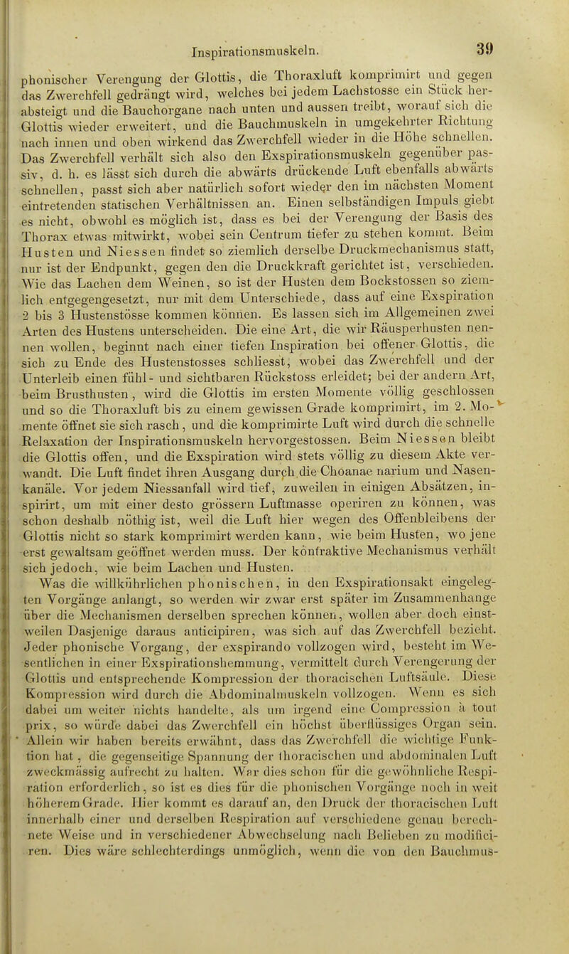 phonischer Verengung der Glottis, die Thoraxluft komprimirt und gegen das Zwerchfell gedrängt wird, welches bei jedem Lachstosse ein Stück her- absteigt und die Bauchorgane nach unten und aussen treibt, worauf sich che Glottis wieder erweitert, und die Bauchmuskeln in umgekehrter Richtung nach innen und oben wirkend das Zwerchfell wieder in die Hohe schnellen. Das Zwerchfell verhält sich also den Exspirationsmuskeln gegenüber pas- siv, d. h. es lässt sich durch die abwärts drückende Luft ebenfalls abwärts schnellen, passt sich aber natürlich sofort wieder den im nächsten Moment eintretenden statischen Verhältnissen an. Einen selbständigen Impuls giebt es nicht, obwohl es möglich ist, dass es bei der Verengung der Basis des Thorax etwas mitwirkt, wobei sein Centrum tiefer zu stehen kommt. Beim Husten und Niessen findet so ziemlich derselbe Druckmechanismus statt, nur ist der Endpunkt, gegen den die Druckkraft gerichtet ist, verschieden. Wie das Lachen dem Weinen, so ist der Husten dem Bockstossen so ziem- lich entgegengesetzt, nur mit dem Unterschiede, dass auf eine Exspiration 2 bis 3 Hustenstösse kommen können. Es lassen sich im Allgemeinen zwei Arten des Hustens unterscheiden. Die eine Art, die wir Räusperhusten nen- nen wollen, beginnt nach einer tiefen Inspiration bei offener Glottis, die sich zu Ende des Hustenstosses schliesst, wobei das Zwerchfell und der Unterleib einen fühl- und sichtbaren Rückstoss erleidet; bei der andern Art, beim Brusthusten , wird die Glottis im ersten Momente völlig geschlossen und so die Thoraxluft bis zu einem gewissen Grade komprimirt, im 2. Mo-v mente öffnet sie sich rasch, und die komprimirte Luft wird durch die schnelle Relaxation der Inspirationsmuskeln hervorgestossen. Beim Niessen bleibt die Glottis offen, und die Exspiration wird stets völlig zu diesem Akte ver- wandt. Die Luft findet ihren Ausgang durch,die Choanae narium und Nasen- kanäle. Vor jedem Niessanfall wird tief ^ zuweilen in einigen Absätzen, in- spirirt, um mit einer desto grossem Luftmasse operiren zu können, was schon deshalb nöthig ist, weil die Luft hier wegen des Offenbleibens der Glottis nicht so stark komprimirt werden kann, wie beim Husten, wo jene •erst gewaltsam geöffnet werden muss. Der könfraktive Mechanismus verhält sich jedoch, wie beim Lachen und Husten. Was die willkührlichen phonischen, in den Exspirationsakt eingeleg- ten Vorgänge anlangt, so werden wir zwar erst später im Zusammenhange über die Mechanismen derselben sprechen können, wollen aber doch einst- weilen Dasjenige daraus anticipiren, was sich auf das Zwerchfell bezieht. Jeder phonische Vorgang, der exspirando vollzogen wird, besteht im We- sentlichen in einer Exspirationshemmung, vermittelt durch Verengerung der Glottis und entsprechende Kompression der thoracischen Luftsäule. Diese Kompression wird durch die Abdominalmuskeln vollzogen. Wenn es sich dabei um weiter nichts handelte, als um irgend eine Compression ä tout prix, s<> würde dabei das Zwerchfell ein höchst überflüssiges Organ sein. ' Allein wir haben bereits erwähnt, dass das Zwerchfell die wichtige .Funk- tion hat , die gegenseitige Spannung der thoracischen und abdominalen Luft zweckmässig aufrecht zu halten. War dies schon für die gewöhnliche Respi- ration erforderlich, so ist es dies für die phonischen Vorgänge noch in weit höherem Grade. Iiier kommt es darauf an, den Druck der thoracischen Luit innerhalb einer und derselben Respiration auf verschiedene genau berech- nete Weise und in verschiedener Abwechselung nach Belieben zu modilici- ren. Dies wäre schlechterdings unmöglich, wenn die von den liauchmus-