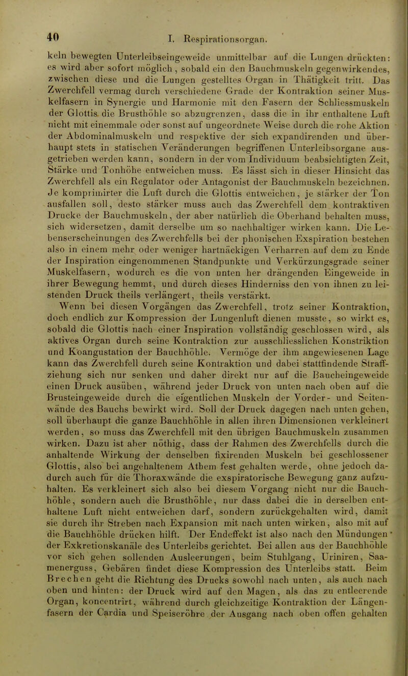 kein bewegten Unterleibseingeweide unmittelbar auf die Lungen drückten: es wird aber sofort möglich , sobald ein den Bauchmuskeln gegenwirkendes, zwischen diese und die Lungen gestelltes Organ in Thätigkcit tritt. Das Zwerchfell vermag durch verschiedene Grade der Kontraktion seiner Mus- kelfasern in Synergie und Harmonie mit den Fasern der Schliessmuskeln der Glottis, die Brusthöhle so abzugrenzen, dass die in ihr enthaltene Luft nicht mit einemmale oder sonst auf ungeordnete Weise durch die rohe Aktion der Abdominalmuskeln und respektive der sich expandirenden und über- haupt stets in statischen Veränderungen begriffenen Unterleibsorgane aus- getrieben werden kann, sondern in der vom Individuum beabsichtigten Zeit, Stärke und Tonhöhe entweichen muss. Es lässt sich in dieser Hinsicht das Zwerchfell als ein Regulator oder Antagonist der Bauchmuskeln bezeichnen. Je kompiimirter die Luft durch die Glottis entweichen, je stärker der Ton ausfallen soll, desto stärker muss auch das Zwerchfell dem kontrakth > n Drucke der Bauchmuskeln, der aber natürlich die Oberhand behalten muss, sich widersetzen, damit derselbe um so nachhaltiger wirken kann. Die Le- benserscheinungen des Zwerchfells bei der phonischen Exspiration bestehen also in einem mehr oder weniger hartnäckigen Verharren auf dem zu Ende der Inspiration eingenommenen Standpunkte und Verkürzungsgrade seiner Muskelfasern, wodurch es die von unten her drängenden Eingeweide in ihrer Bewegung hemmt, und durch dieses Hinderniss den von ihnen zu lei- stenden Druck theils verlängert, theils verstärkt. Wenn bei diesen Vorgängen das Zwerchfell, trotz seiner Kontraktion, doch endlich zur Kompression der Lungenluft dienen musste, so wirkt es, sobald die Glottis nach einer Inspiration vollständig geschlossen wird, als aktives Organ durch seine Kontraktion zur ausschliesslichen Konstriktion und Köangustation der Bauchhöhle. Vermöge der ihm angewiesenen Lage kann das Zwerchfell durch seine Kontraktion und dabei stattfindende Straff- ziehung sich nur senken und daher direkt nur auf die Baucheingeweide einen Druck ausüben, während jeder Druck von unten nach oben auf die Brusteingeweide durch die eigentlichen Muskeln der Vorder- und Seiten- wände des Bauchs bewirkt wird. Soll der Druck dagegen nach unten gehen, soll überhaupt die ganze Bauchhöhle in allen ihren Dimensionen verkleinert werden, so muss das Zwerchfell mit den übrigen Bauchmuskeln zusammen wirken. Dazu ist aber nöthig, dass der Rahmen des Zwerchfells durch die anhaltende Wirkung der denselben fixirenden Muskeln bei geschlossener Glottis, also bei angehaltenem Athem fest gehalten werde, ohne jedoch da- durch auch für die Thoraxwände die exspiratorische Bewegung ganz aufzu- halten. Es verkleinert sich also bei diesem Vorgang nicht nur die Baach- höhle, sondern auch die Brusthöhle, nur dass dabei die in derselben ent- haltene Luft nicht entweichen darf, sondern zurückgehalten wird, damit sie durch ihr Streben nach Expansion mit nach unten wirken, also mit auf die Bauchhöhle drücken hilft. Der Endeffekt ist also nach den Mündungen der Exkretionskanäle des Unterleibs gerichtet. Bei allen aus der Bauchhöhle vor sich gehen sollenden Ausleerungen, beim Stuhlgang, Uriniren, Saa- menerguss, Gebären findet diese Kompression des Unterleibs statt. Beim Brechen geht die Richtung des Drucks sowohl nach unten, als auch nach oben und hinten: der Druck wird auf den Magen, als das zu entleerende Organ, koncentrirt, während durch gleichzeitige Kontraktion der Längen- fasern der Cardia und Speiseröhre der Ausgang nach oben offen gehalten