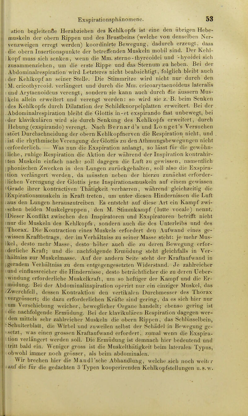 ation begleitenfle Herabziehen des Kehlkopfs ist eine den übrigen Hebe- muskeln der obern Rippen und des Brustbeins (welche von denselben Ner- venzweigen erregt werden) koordinirte Bewegung, dadurch erzeugt, dass i die obern Insertionspunkte der betreifenden Muskeln mobil sind. Der Kehl- kopf muss sich senken, wenn die Mm. sterno-thyreoidei und -hyoidei sich ; zusammenziehen, um die erste Rippe und das Sternum zu heben. Bei der Abdominalrespiration wird Letzteres nicht beabsichtigt, folglich bleibt auch I der Kehlkopf an seiner Stelle. Die Stimmritze wird nicht nur durch den ' M. cricothyreoid. verlängert und durch die Mm. cricoarytaenoideus lateralis i und Arytaenoideus verengt, sondern sie kann auch durch die äussern Mus- ikeln allein erweitert und verengt werden: so wird sie z. B. beim Senken i des Kehlkopfs durch Dilatation der Schildknorpelplatten erweitert. Bei der .Abdominalrespiration bleibt die Glottis in-et exspirando fast unbewegt, bei (der klavikulären wird sie durch Senkung des Kehlkopfs erweitert, durch Hebung (exspirando) verengt. Nach Bernard's und Longet's Versuchen •stört Durchschneidung der obern Kehlkopfnerven die Respiration nicht, und list die rhythmische Verengung der Glottis zu den Athmungsbewegungen nicht (erforderlich. — Was nun die Exspiration anlangt, so lässt für die gewöhn- liche, ruhige Respiration die Aktion der während der Inspiration kontrahir- I ten Muskeln einfach nach: soll dagegen die Luft zu gewissen, namentlich ;phonischen Zwecken in den Lungen zurückgehalten, soll also- die Exspira- tion verlängert werden, da müssten neben der hierzu zunächst erforder- lichen Verengung der Glottis jene Inspirationsmuskeln auf einem gewissen lGrade ihrer kontractiyen Thätigkeit verharren, während gleichzeitig die lExpirationsmuskeln in Kraft treten, um unter diesen Hindernissen die Luft .aus den Lungen herauszutreiben. Es entsteht auf diese Art ein Kampf zwi- schen beiden Muskelgruppen, den M. Stimmkampf (lutte vocale) nennt. 1 Dieser Konflikt zwischen den Inspiratoren und Exspiratoren betrifft nicht mur die Muskeln des Kehlkopfs, sondern auch die des Unterleibs und des Thorax. Die Kontraction eines Muskels erfordert den Aufwand eines ge- ' wissen Kraftbetrags, der im Verhältniss zu seiner Masse steht: je mehr Mus- Ikel, desto mehr Masse, desto höher auch die zu deren Bewegung erfor- derliche Kraft; und die nachfolgende Ermüdung steht gleichfalls in Ver- •hältniss zur Muskelmasse. Auf der andern Seite steht der Kraftaufwand in .geradem Verhältniss zu dem entgegengesetzten Widerstand. Je zahlreicher und einflussreicher die Hindernisse, desto beträchtlicher die zu deren Ueber- ■ windung erforderliche Muskelkraft, um so heftiger der Kampf und die Er- müdung. Bei der Abdominalinspiration operirt nur ein einziger Muskel, das Zwerchfell, dessen Kontraktion den vertikalen Durchmesser des Thorax vergrössert; die dazu erforderlichen Kräfte sind gering, da es sich hier nur um Verschiebung weicher, beweglicher Organe handelt; ebenso gering ist die nachfolgende Ermüdung. Bei der klavikulären Respiration dagegen wer- den mittels sehr zahlreiche r Muskeln die obern Rippen, das Schlüsselbein, -Schulterblatt, die Wirbel und zuweilen selbst der Schädel in Bewegung ge- setzt, was einen grossen Kraftaufwand erfordert, zumal wenn die Exspira- tion verlängert wei den soll. Die Ermüdung ist demnach hier bedeutend und tritt bald ein. Weniger gross ist die Muskelthätigkeit beim lateralen Typus, obwohl immer noch grösser, als beim abdominalen. Wir brechen hier die Mandl'sehe Abhandlung, welche sich noch weih r auf die für die gedachten 3 Typen kooperirenden Kehlkopl'shllungen u.s.w.