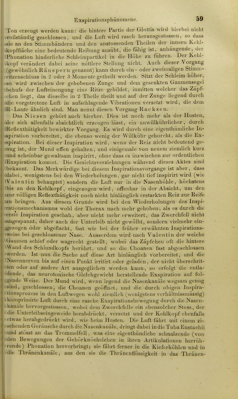 Ton erzeugt werden kann: die hintere Partie der Glottis wird hierbei nicht vollständig geschlossen, und die Luft wird rasch herausgestossen, so dass sie an den Stimmbändern und den anstossenden Theilen der innern Kehl- skopffläche eine bedeutende Reibung ausübt, die fähig ist, anhängende, der [Phonation hinderliche Schleimpartikel in die Höhe zu führen. Der Kehl- kopf verändert dabei seine mittlere Stellung nicht, Auch dieser Vorgang (gewöhnlich Räuspern genannt) kann durch ein - oder zweimaligen Stirn ni- ritzenschluss in 2 oder 3 Momente getheilt werden. Sitzt der Schleim höher, -so wird zwischen der gehobenen Zunge und dem gesenkten Gaumensegel behufs der Lufteinengung eine Ritze gebildet, inmitten welcher das Zäpf- chen liegt, das dieselbe in 2 Theile theilt und auf der Zunge liegend durch ddie vorgetretene Luft in aufschlagende Vibrationen versetzt wird, die dem IR-Laute ähnlich sind. Man nennt diesen Vorgang Racksen. Das Niesen gehörtauch hierher. Dies ist noch mehr als der Husten, ider sich allenfalls absichtlich erzeugen lässt, ein unwillkührlicher, durch IReflexthätigkeit bewirkter Vorgang. Es wird durch eine eigenthümliche In- spiration vorbereitet, die ebenso wenig der Willkübr gehorcht, als die Ex- spiration. Bei dieser Inspiration wird, wenn der Reiz nicht bedeutend ge- mug ist, der Mund offen gehalten, und einigemale von neuem ziemlich kurz i:und scheinbar gewaltsam inspirirt, ohne dass es inzwischen zur ordentlichen ^Exspiration kommt. Die Gesichtsverziehungen während dieses Aktes sind Ibekannt. Das Merkwürdige bei diesem Inspirationsvorgange ist aber, dass lidabei, wenigstens bei den Wiederholungen, gar nicht tief inspirirt wird (wie Walentin behauptet) sondern die Luft nur in die Nasenhöhle, höchstens Ibis an den Kehlkopf, eingezogen wird, offenbar in der Absicht, um den zzur völligen Reflexthätigkeit noch nicht hinlänglich erstarkten Reiz zur Reife zzu bringen. Aus diesem Grunde wird bei den Wiederholungen des Inspi- irationsmechanismus wohl der Thorax noch mehr gehoben, als es durch die •■erste Inspiration geschah, aber nicht mehr erweitert, das Zwerchfell nicht iiangespannt, daher auch der Unterleib nicht gewölbt, sondern vielmehr ein- bezogen öder abgeflacht, fast wie bei der früher erwähnten Inspirations- vweise bei geschlossener Nase. Ausserdem wird nach Valentin der weiche Gaumen schief oder wagrecht gestellt, wobei das Zäpfchen oft die hintere Wand des Schlundkopfs berührt, und so die Choanen fast abgeschlossen werden. Ist nun die Sache auf diese Art hinlänglich vorbereitet, und die 'Nasennerven bis auf einen Punkt irritirt oder geladen, der nicht überschrit- ten oder auf andere Art ausgeglichen werden kann, so erfolgt die entla- idende, das neurotonische Gleichgewicht herstellende Exspiration auf fol- gende Weise. Der Mund wird, wenn irgend die Nasenkanäle wegsam genug sind, geschlossen, die Choanen geöffnet, und die durch obigen Inspira- tionsprozess in den Luftwegen wohl ziemlich (wenigstens verhältnissiuässig) KOraprimirte Luft durch eine rasche Exspifalionsbewegung durch die Nasen- kanale bervorgestossen, wobei dem Zwerchfelle ein ebensolcher Stoss, der die Unterleibseingeweide herabdrückt, versetzt und der Kehlkopf ebenfalls etwas herabgedrückt wird, wie beim Husten. Die, Luft fährt mit einem zi- schenden Geräusche durch die Nasenkanäle, dringt dabei in die TubaEustachii und 8tösst an das Trommelfell, was eine eigenthümliche schnalzende (von den Bewegungen der Gehörknöchelchen in ihren Artikulationen herrüh- rende) Phonation hervorbringt; sie fährt ferner in die Kieferhöhlen und in die Thränenkanäle, aus den sie die Thränenflüssigkeit in das Thränen-