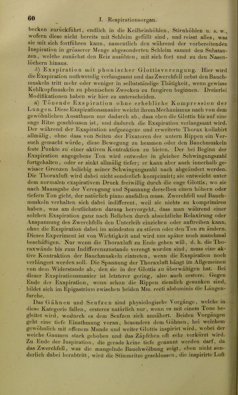 becken zurückführt, endlich in die Keilbeinhöhlen, Stirnhöhlen u. s. w., wofern diese nicht bereits mit Schleim gefüllt sind, und reisst alles, was sie mit sich fortführen kann, namentlich den wahrend der vorbereitenden Inspiration in grösserer Menge abgesonderten Schleim sammt den Substan- zen, welche zunächst den Reiz ausübten, mit sich fort und zu den Nasen- löchern hinaus. 3) Exspiration mit phonischer Glottisverengung. Hier wird die Exspiration nothwendig verlangsamt und das Zwerchfell nebst den Bauch- muskeln tritt mehr oder weniger in selbstständige Thätigkeit, wenn gewisse Kehlkopfmuskeln zu phonischen Zwecken zu fungiren beginnen. Dreierlei Modifikationen haben wir hier zu unterscheiden. a) Tönende Exspiration ohne erhebliche Kompression der Lungen. Diese Exspirationsmanier weicht ihrem Mechanismus nach von dem gewöhnlichen Ausathmen nur dadurch ab, dass eben die Glottis bis auf eine enge Ritze geschlossen ist, und dadurch die Exspiration verlangsamt wird. Der während der Exspiration aufgezogene und erweiterte Thorax kollabirt allmälig, ohne dass von Seiten der Fixatoren der untern Rippen ein Ver- such gemacht würde, diese Bewegung zu hemmen oder den Bauchmuskeln feste Punkte zu einer aktiven Kontraktion zu bieten. Der bei Beginn der Exspiration angegebene Ton wird entweder in gleicher Schwingungszahl fortgehalten, oder er sinkt allmälig tiefer; er kann aber auch innerhalb ge- wisser Grenzen beliebig seiner Schwingungszahl nach abgeändert werden. Die Thoraxluft wird dabei nicht-sonderlich komprimirtj sie entweicht unter dem normalen exspirativem Druck freiwillig durch die enge Glottis, wo sie nach Maassgabe der Verengung und Spannung derselben einen höhern oder tiefern Ton giebt, der natürlich piano ausfallen muss. Zwerchfell und Bauch- muskeln verhalten sich dabei indifferent, weil sie nichts zu komprimiren haben, was am deutlichsten daraus hervorgeht, dass man während einer solchen Exspiration ganz nach Belieben durch absichtliche Relaxirung oder Anspannung des Zwerchfells den Unterleib einziehen oder auftreiben kann, ohne die Exspiration dabei im mindesten zu stören oder den Ton zu ändern. Dieses Experiment ist von Wichtigkeit und wird uns später noch manchmal beschäftigen. Nur wenn die Thoraxluft zu Ende gehen will, d. h. die Tho- raxwände bis zum Indifferenzzustande verengt worden sind, muss eine ak- tive Kontraktion der Bauchmuskeln eintreten, wenn die Exspiration noch verlängert werden soll. Die Spannung der Thoraxluft hängt im Allgemeinen von dein Widerstande ab, den sie in der Glottis zu überwältigen hat. Bei dieser Exspirationsmanier ist letzterer gering, also auch erstere. Gegen Ende der Exspiration, wenn schon die Rippen ziemlich gesunken sind, bildet sich im Epigastrium zwischen beiden Mm. recti abdominis die Längen- furche. Das Gähnen und Seufzen sind physiologische Vorgänge, welche in diese Kategorie fallen, ersteres natürlich nur, wenn es mit einem Tone be- gleitet wird, wodurch es dem Seufzen sich annähert. Beiden Vorgängen geht eine tiefe Einathmung voran, besonders dem Gähnen, bei welchem gewöhnlich mit offenem Munde und weiter Glottis inspirirt wird, wobei der weiche Gaumen stark gehoben und das Zäpfchen oft sehr verkürzt wird. Zu Ende der Inspiration, die gerade keine tiefe genannt werden darf, da das Zwerchfell, was die mangelnde Bauchwölbung zeigt, eben nicht son- derlich dabei herabtritt , wird die Stimmritze geschlossen, die inspirirte Luft