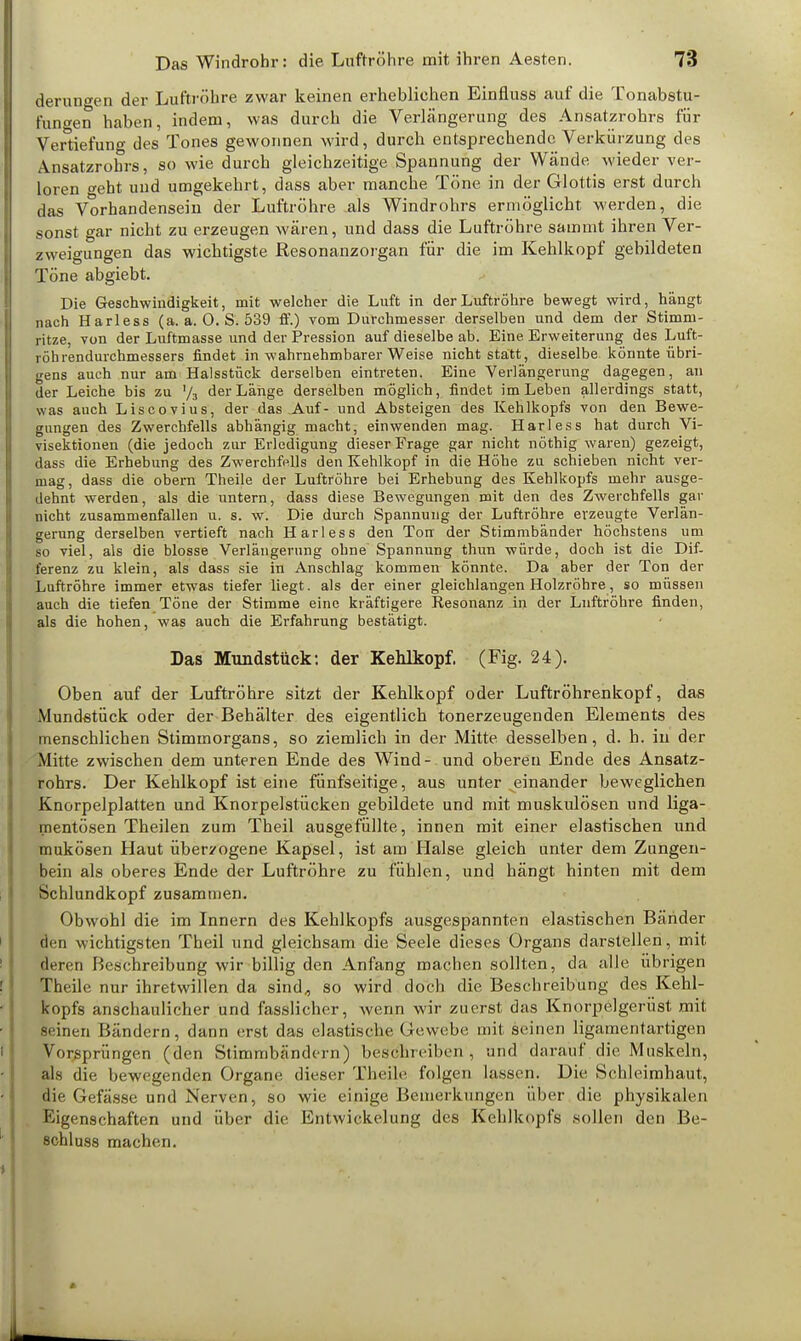 derungen der Luftröhre zwar keinen erheblichen Einfluss auf die Tonabstu- fun»en haben, indem, was durch die Verlängerung des Ansatzrohrs für Vertiefung des Tones gewonnen wird, durch entsprechende Verkürzung des Ansatzrohrs, so wie durch gleichzeitige Spannung der Wände wieder ver- loren o-eht und umgekehrt, dass aber manche Töne in der Glottis erst durch das Vorhandensein der Luftröhre als Windrohrs ermöglicht werden, die sonst gar nicht zu erzeugen wären, und dass die Luftröhre sammt ihren Ver- zweigungen das wichtigste Resonanzorgan für die im Kehlkopf gebildeten Töne abgiebt. Die Geschwindigkeit, mit welcher die Luft in der Luftröhre bewegt wird, hängt nach Harless (a. a. 0. S. 539 ff.) vom Durchmesser derselben und dem der Stimm- ritze, von der Luftmasse und der Pression auf dieselbe ab. Eine Erweiterung des Luft- röhrendurchmessers findet in wahrnehmbarer Weise nicht statt, dieselbe könnte übri- gens auch nur am Halsstück derselben eintreten. Eine Verlängerung dagegen, an der Leiche bis zu '/3 der Länge derselben möglich, findet im Leben allerdings statt, was auch Liscovius, der das Auf- und Absteigen des Kehlkopfs von den Bewe- gungen des Zwerchfells abhängig macht, einwenden mag. Harless hat durch Vi- visektionen (die jedoch zur Erledigung dieser Frage gar nicht nöthig waren) gezeigt, dass die Erhebung des Zwerchfells den Kehlkopf in die Höhe zu schieben nicht ver- mag, dass die obem Theile der Luftröhre bei Erhebung des Kehlkopfs mehr ausge- dehnt werden, als die untern, dass diese Bewegungen mit den des Zwerchfells gar nicht zusammenfallen u. s. w. Die durch Spannung der Luftröhre erzeugte Verlän- gerung derselben vertieft nach Harless den Ton der Stimmbänder höchstens um so viel, als die blosse Verlängerung ohne Spannung thun würde, doch ist die Dif- ferenz zu klein, als dass sie in Anschlag kommen könnte. Da aber der Ton der Luftröhre immer etwas tiefer liegt, als der einer gleichlangen Holzröbre, so müssen auch die tiefen Töne der Stimme eine kräftigere Resonanz in der Luftröhre finden, als die hohen, was auch die Erfahrung bestätigt. Das Mundstück: der Kehlkopf. (Fig. 24). Oben auf der Luftröhre sitzt der Kehlkopf oder Luftröhrenkopf, das Mundstück oder der Behälter des eigentlich tonerzeugenden Elements des menschlichen Stimmorgans, so ziemlich in der Mitte desselben, d. h. in der Mitte zwischen dem unteren Ende des Wind- und oberen Ende des Ansatz- rohrs. Der Kehlkopf ist eine fünfseitige, aus unter einander beweglichen Knorpelplatten und Knorpelstücken gebildete und mit muskulösen und liga- mentösen Theilen zum Theil ausgefüllte, innen mit einer elastischen und mukösen Haut überzogene Kapsel, ist am Halse gleich unter dem Zungen- bein als oberes Ende der Luftröhre zu fühlen, und hängt hinten mit dem Schlundkopf zusammen. Obwohl die im Innern des Kehlkopfs ausgespannten elastischen Bänder den wichtigsten Theil und gleichsam die Seele dieses Organs darstellen, mit deren Beschreibung wir billig den Anfang machen sollten, da alle übrigen Theile nur ihretwillen da sind, so wird doch die Beschreibung des Kehl- kopfs anschaulicher und fasslicher, wenn wir zuerst das Knorpelgerüst mit seinen Bändern, dann erst das elastische < rewebe mit seinen ligamentartigen Vorsprüngen (den Stimmbändern) beschreiben, und darauf die Muskeln, als die bewegenden Organe dieser Theile folgen lassen. Die Schleimhaut, die Gefässe und Nerven, so wie einige Bemerkungen über die physikalen Eigenschaften und über die Entwicklung des Kehlkopfs sollen den Be- 8chluss machen.