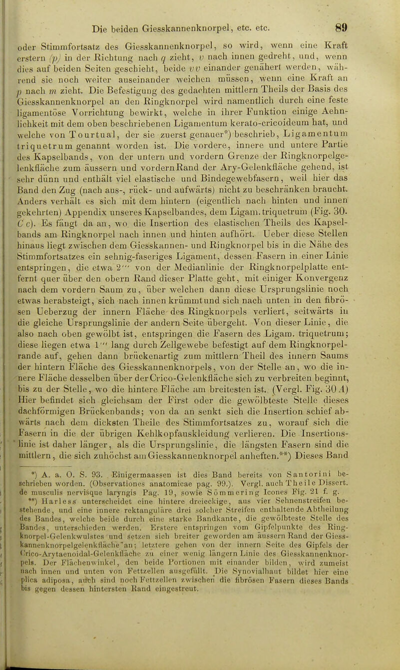 oder Stimmfortsatz des Giesskannenknorpel, so wird, wenn eine Kraft erstem p in der Richtung nach q zieht, v nach innen gedreht, und, wenn dies auf beiden Seiten geschieht, beide vv einander genähert werden, wäh- rend sie noch weiter auseinander weichen müssen, wenn eine Kraft an p nach 7n zieht. Die Befestigung des gedachten mittlem Theils der Basis des Giesskannenknorpel an den Ringknorpel wird namentlich durch eine feste ligamentöse Vorrichtung bewirkt, welche in ihrer Funktion einige Aehn- lichkeit mit dem oben beschriebenen Ligamentum kerato-cricoideum hat, und welche von Tourtual, der sie zuerst genauer*) beschrieb, Ligamentuni triquetrum genannt worden ist. Die vordere, innere und untere Partie des Kapselbands, von der untern und vordem Grenze der Ringknorpelge- lenkfläche zum äussern und vordernRand der Ary-Gelenkfläche gehend, ist sehr dünn und enthält viel elastische und Bindegewebfasern, weil hier das Band den Zug (nach aus-, rück- und aufwärts) nicht zu beschränken braucht. Anders verhält es sich mit dem hintern (eigentlich nach hinten und innen gekehrten) Appendix unseres Kapselbandes, dem Ligam. triquetrum (Fig. 30. C c). Es fängt da an, wo die Insertion des elastischen Theils des Kapsel- bands am Ringknorpel nach innen und hinten aufhört. Ueber diese Stellen hinaus liegt zwischen dem Giesskannen- und Ringknorpel bis in die Nähe des Stimmfortsatzes ein sehnig-faseriges Ligament, dessen Fasern in einer Linie entspringen, die etwa 2' von der Medianlinie der Ringknorpelplatte ent- fernt querüber den obern Rand dieser Platte geht, mit einiger Konvergenz nach dem vordem Saum zu, über welchen dann diese Ursprungslinie noch etwas herabsteigt, sich nach innen krümmt und sich nach unten in den fibrö- sen Ueberzug der innern Fläche des Ringknorpels verliert, seitwärts in die gleiche Ursprungslinie der andern Seite übergeht. Von dieser Linie, die. also nach oben gewölbt ist, entspringen die Fasern des Ligam. triquetrum; diese liegen etwa 1' lang durch Zellgewebe befestigt auf dem Ringknorpel- rande auf, gehen dann brückenartig zum mittlem Theil des innern Saums der hintern Fläche des Giesskannenknorpels, von der Stelle an, wo die in- nere Fläche desselben über derCrico-Gelenkfläche sich zu verbreiten beginnt, bis zu der Stelle, wo die hintere Fläche am breitesten ist. (Vergl. Fig. 30.4) Hier befindet sich gleichsam der First oder die gewölbteste Stelle dieses dachförmigen Brückenbands; von da an senkt sich die Insertion schief ab- wärts nach dem dicksten Theile des Stimmfortsatzes zu, worauf sich die Fasern in die der übrigen Kehlkopfauskleidung verlieren. Die Insertions- I linie ist daher länger, als die Ursprungslinie, die längsten Fasern sind die mittlem, die sich zuhöchst am Giesskannenknorpel anheften.**) Dieses Band *) A. a. 0. S. 93. Einigermaassen ist dies Band bereits von Santorini be- schrieben worden. (()bservationes anatomicae pag. 99.). Vergl. auch Theile Dissert. de musculis nervisque laryngis Pag. 19, sowie Sömmering Ieones Fig. 21 f. g. **) Harless unterscheidet eine hintere dreieckige, aus vier Sehnenstreifen be- stehende, und eine innere rektanguläre drei solcher Streifen enthaltende Abtheilung des Bandes, welche beide durch eine starke Bandkante, die gewölbteste Stelle des Bandes, unterschieden werden! Erstere entspringen vom Gipfelpunkte des Ring- knorpel-Oclenkwulstes und Setzen sich breiter geworden am äussern Rand der Giess- kannenknorpelgelenkfläche'an; letztere gehen von der innern Seite des Gipfels der fJrico-Arytaenoidal-Gelenkfläche zu einet wenig längern Linie des Giesskannenknor- pels. Der Flächenwinkel, den beide, Portionen mit einander bilden, wird zumeist nach innen und unten von Fettzellen ausgefüllt. Die Synovialhaut bildet hier eine plica adiposa, aitch sind noch Fettzellen zwischen die fibrösen Fasern dieses Bands bis gegen dessen hintersten Rand eingestreut.