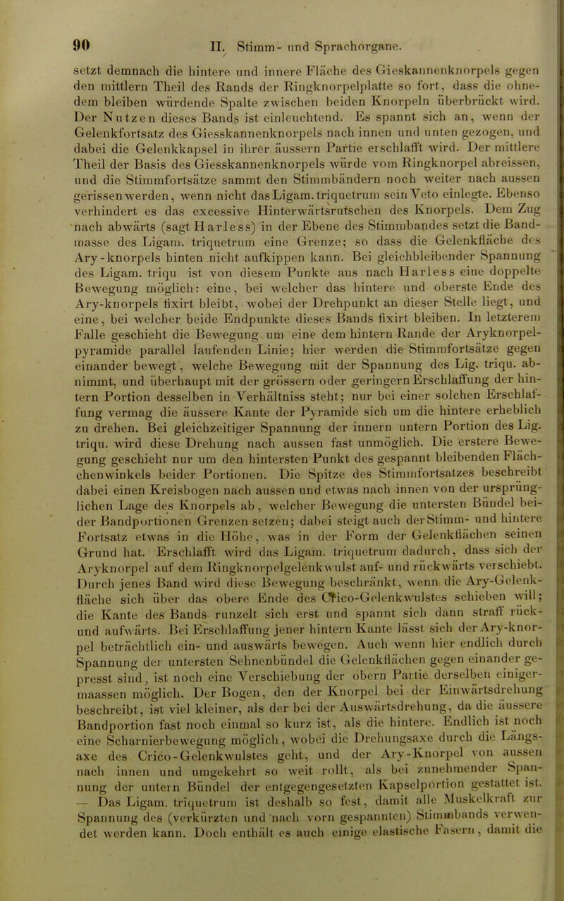 setzt demnach die hintere und innere Fläche des Gieskannenknorpels gegen den mittlem Theil des Rands der Ringknorpelplatte so fort, dass die ohne- dem bleiben würdende Spalte zwischen beiden Knorpeln überbrückt wird. Der Nutzen dieses Bands ist einleuchtend. Es spannt sich an, wenn der Gelenkfortsatz des Giesskannenknorpels nach innen und unten gezogen, und dabei die Gelenkkapsel in ihrer äussern Partie erschlafft wird. Der mittlere Theil der Basis des Giesskannenknorpels würde vom Ringknorpel abreissfen, und die Stimm fort« ätze sammt den Stimmbändern noch weiter nach aussei! gerissen werden, wenn nicht dasLigam.triquetrum sein Veto einlegte. Ebenso verhindert es das excessive Hinterwärtsrutschen des Knorpels. Dem Zug nach abwärts (sagt H arless) in der Ebene des Stimmbandes setzt die Band- masse des Ligam. triquetrum eine Grenze; so dass die Gelenkfläche dos Ary-knorpels hinten nicht aufkippen kann. Bei gleichbleibender Spannung des Ligam. triqu ist von diesem Punkte aus nach Harle8s eine doppelte Bewegung möglich: eine, bei welcher das hintere und oberste Ende des Ary-knorpels tixirt bleibt, wobei der Drehpunkt an dieser Stelle liegt, und eine, bei welcher beide Endpunkte dieses Bands fixirt bleiben. In letzterem Falle geschieht die Bewegung um eine dem hintern Rande der Aryknorpel- pyramide parallel laufenden Linie; hier werden die Stimmfortsätze gegen einander bewegt, welche Bewegung mit der Spannung des Lig. triqu. ab- nimmt, und überhaupt mit der grössern oder geringem Erschlaffung der hin- tern Portion desselben in Verhältniss steht; nur bei einer solchen Erschlaf- fung vermag die äussere Kante der Pyramide sich um die hintere erheblich zu drehen. Bei gleichzeitiger Spannung der innern untern Portion des Lig. triqu. wird diese Drehung nach aussen fast unmöglich. Die erstere Bewe- gung geschieht nur um den hintersten Punkt des gespannt bleibenden Fläch- chenwinkels beider Portionen. Die Spitze des Stimmfortsatzes beschreibt dabei einen Kreisbogen nach aussen und etwas nach innen von der ursprüng- lichen Lage des Knorpels ab, welcher Bewegung die untersten Bündel bei- der Bandportionen Grenzen setzen5 dabei steigt auch derStamm- und hintere Fortsatz etwas in die Höhe, was in der Form der Gelenkflächen seinen Grund hat. Erschlafft wird das Ligam. triquetrum dadurch, dass sich der Aryknorpol auf dem Ringknorpelgelonkwulst auf- und rückwärts verschiebt. Durch jenes Band wird diese Bewegung beschränkt, wenn die Ary-Gelenk- fiäche sich über das obere Ende des Crico-Gclenkwulstes schieben will; die Kante des Bands runzelt sich erst und spannt sich dann straff ruek- und aufwärts. Bei Erschlaffung jener hintern Kante lässt sich der Ary-knor- pel beträchtlich ein- und auswärts bewegen. Auch wenn hier endlich durch Spannung der untersten Sehnenbündel die Gelenkflächen gegen einander ge- presst sind, ist noch eine Verschiebung der obern Partie derselben einiger- maassen möglich. Der Bogen, den der Knorpel bei der Einwärtsdrehung beschreibt, ist viel kleiner, als der bei der Auswärtsdrehung, da die äussere Bandportion fast noch einmal so kurz ist, als die hintere. Endlich ist noch eine Scharnierbewegung möglich, wobei die Drehungsaxe durch die Längs- axe des Crico-Gelenkwulstes geht, und der Ary-Knorpel von aussen nach innen und umgekehrt so weit rollt, als bei zunehmender Span- nung der untern Bündel der entgegengesetzten Kapselportion gestattet ist. - Das Ligam. triquetrum ist deshalb so fest, damit alle Muskelkraft zur Spannung des (verkürzten und nach vorn gespannten) Stimmbands verwen- det werden kann. Doch enthält es auch einige elHStische Fasern, damit die