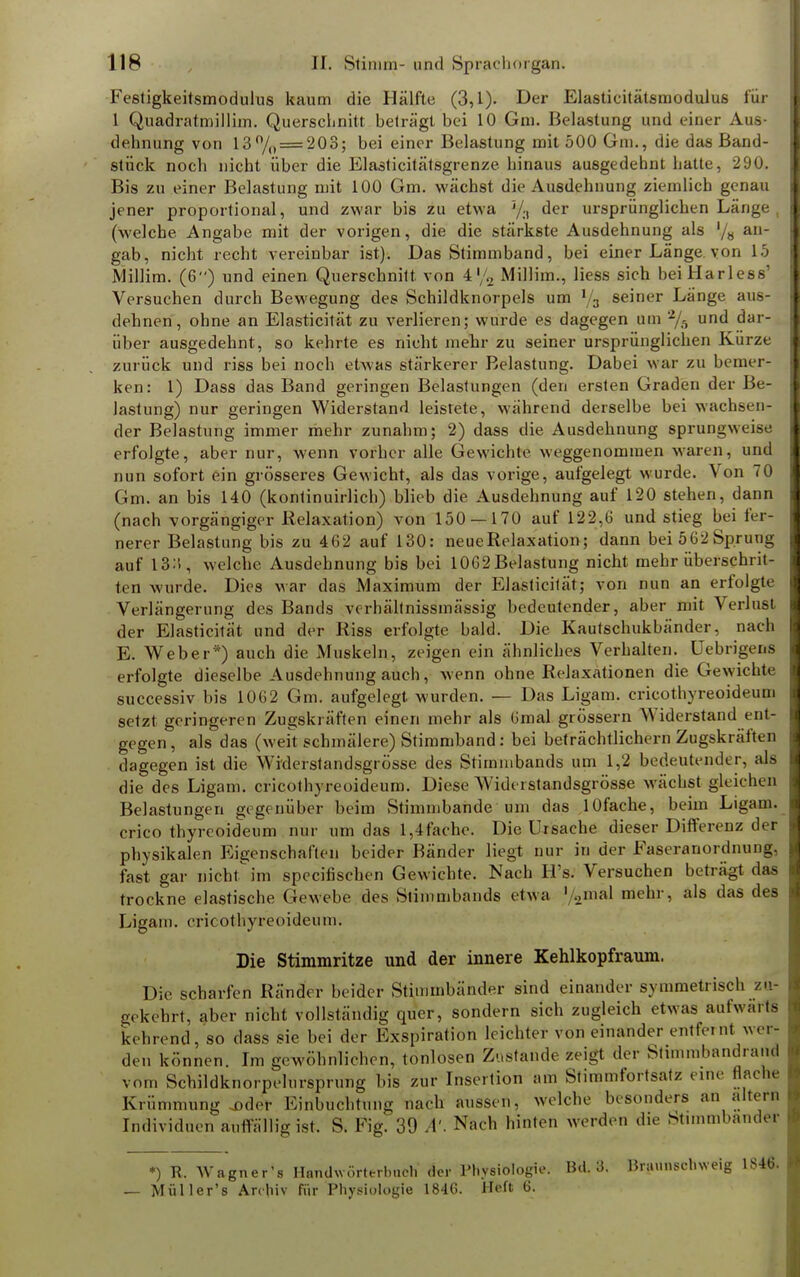 Festigkeitsmodulus kaum die Hälfte (3,1). Der Elastieitätsmodulus für 1 Quadratmillim. Querschnitt beträgt bei 10 Gm. Belastung und einer Aus- dehnung von 13% = 203; bei einer Belastung mit 500 Gm., die das Band- stück noch nicht über die Elasticitätsgrenze hinaus ausgedehnt hatte, 290. Bis zu einer Belastung mit 100 Gm. wächst die Ausdehnung ziemlich genau jener proportional, und zwar bis zu etwa '/., der ursprünglichen Länge , (welche Angabe mit der vorigen, die die stärkste Ausdehnung als '/« an gab, nicht recht vereinbar ist). Das Stimmband, bei einer Länge von 15 Millim. (6) und einen Querschnitt von 4'/2 Millim., Hess sich beiHarless' Versuchen durch Bewegung des Schildknorpels um % seiner Länge aus- dehnen, ohne an Elasticität zu verlieren; wurde es dagegen um 2/5 und dar- über ausgedehnt, so kehrte es nicht mehr zu seiner ursprünglichen Kürze zurück und riss bei noch etwas stärkerer Belastung. Dabei war zu bemer- ken: 1) Dass das Band geringen Belastungen (den ersten Graden der Be- lastung) nur geringen Widerstand leistete, während derselbe bei wachsen* der Belastung immer mehr zunahm; 2) dass die Ausdehnung sprungweise erfolgte, aber nur, wenn vorher alle Gewichte weggenommen waren, und nun sofort ein grösseres Gewicht, als das vorige, aufgelegt wurde. Von 70 Gm. an bis 140 (kontinuirlich) blieb die Ausdehnung auf 120 stehen, dann (nach vorgängiger Relaxation) von 150 — 170 auf 122,6 und stieg bei fer- nerer Belastung bis zu 462 auf 130: neueRelaxation; dann bei 562Sprung auf 13:», welche Ausdehnung bis bei 1062 Belastung nicht mehr überschrit- ten wurde. Dies war das Maximum der Elasticität; von nun an erfolgte Verlängerung des Bands vcrhälfnissmässig bedeutender, aber mit Verlust der Elasticität und der Riss erfolgte bald. Die Kautschukbänder, nach E. Weber*) auch die Muskeln, zeigen ein ähnliches Verhalten, üebrigens erfolgte dieselbe Ausdehnung auch, wenn ohne Relaxationen die Gewichte successiv bis 1062 Gm. aufgelegt, wurden. — Das Ligam. crieothyreoideum setzt geringeren Zugskräften einen mehr als 6mal grössern Widerstand ent- gegen, als das (weit schmälere) Stimmband: bei beträchtlichem Zugskräften dagegen ist die Widerstandsgrösse des Stirninbands um 1,2 bedeutender, als die des Ligam. crieothyreoideum. Diese Widerstandsgrösse wächst gleic hen Belastungen gegenüber beim Stimmbande um das lOfache, beim Ligam. crieothyreoideum nur um das l,4fache. Die Ursache dieser Differenz der physikalen Eigenschaften beider Bänder liegt nur in der Faseranordnung, fast gar nicht im speeifischen Gewichte. Nach H's. Versuchen beträgt das trockne elastische Gewebe des Stimmbands etwa 1 2mäl mehr, als das des Ligam. crieothyreoideum. Die Stimmritze und der innere Kehlkopfraum. Die scharfen Ränder beider Stimmbänder sind einander symmetrisch zu- gekehrt, aber nicht vollständig quer, sondern sich zugleich etwas aufwart! kehrend, so dass sie bei der Exspiration leichter von einander entfernt wer- den können. Im gewöhnlichen, tonlosen Zustande zeigt der Stimmband, aiul vom Schildknorpelursprung bis zur Insertion am Stimmfortsatz eine flache Krümmung jMler Einbuchtung nach aussen, welche besonders an altern Individuen auffällig ist. S. Kg. 39 A: Nach hinten werden die Stimmbänder •) R. Wagner's Handwörterbuch' der Physiologie. Bd. 3. Braunschweig 1846. — Müller's Archiv für Physiologie 1846. Heft 6.