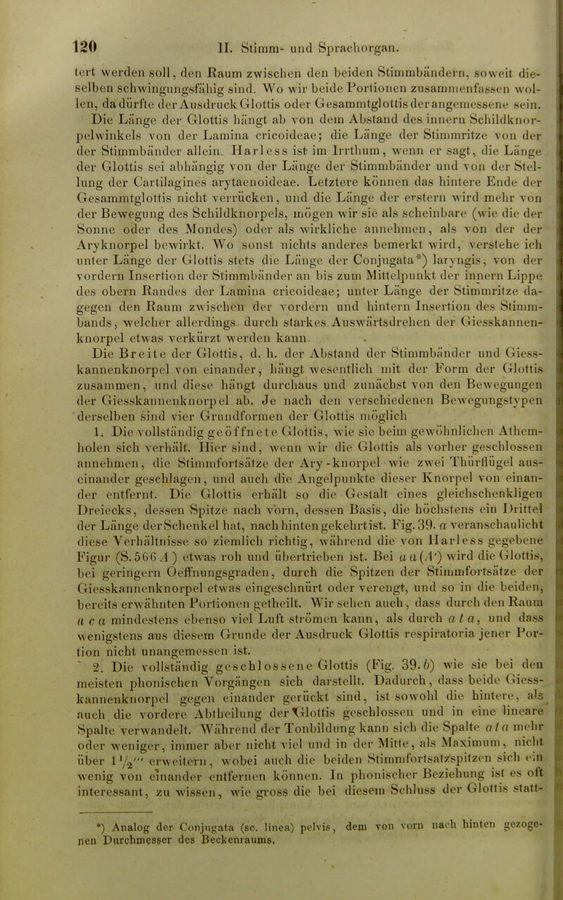 tert werden soll, den Raum zwischen den beiden Stimmbändern, soweit die- selben schwingungsfähig sind. Wo wir beide Portionen zusammenfassen wol- len, da dürfte der Ausdruck Glottis oder Gesammtglottis der angemessene sein. Die Lange der Glottis hängt ab von dem Abstand des innern Schildknor- pelwinkels von der Lamina cricoideae; die Länge der Stimmritze von der der Stimmbänder allein. Harless ist im Irrthum, wenn er sagt, die Länge der Glottis sei abhängig von der Länge der Stimmbänder und von der Stel- lung der Cartilagines arytaenoideae. Letztere können das hintere Ende der Gesammtglottis nicht verrücken, und die Länge der erstem wird mehr von der Bewegung des Schildknorpels, mögen wir sie als scheinbare (wie die der Sonne oder des Mondes) oder als wirkliche annehmen, als von der der Aryknorpel bewirkt. Wo sonst nichts anderes bemerkt wird, verstehe ich unter Länge der Glottis stets die Länge der Conjugata*) laryngis, von der vordem Insertion der Stimmbänder an bis zum Mittelpunkt der innern Lippe des obern Randes der Lamina cricoideae; unter Länge der Stimmritze da- gegen den Raum zwischen der vordem und hintern Insertion des Sthnm- bands, welcher allerdings durch starkes Auswärtsdrehen der Giesskannen- knorpel etwas verkürzt werden kann Die Breite der Glottis, d. h. der Abstand der Stimmbänder und Gi<— kannenknorpel von einander, hängt wesentlich mit der Form der Glottis zusammen, und diese hängt durchaus und zunächst von den Bewegungen der Giesskannenknorp el ab. Je nach den verschiedenen Bewegungstypen derselben sind vier Grundformen der Glottis möglich 1. Die vollständig geöffnete Glottis, w ie sie beim gewöhnlichen Athem- holen sich verhält. Hier .sind, wenn wir die Glottis als vorher geschlossen annehmen, die Stimmfortsätze der Ary-knorpel wie zwei Thiirflügel aus- einander geschlagen, und auch die Angelpunkte dieser Knorpel von einan- der entfernt. Die Glottis erhält so die Gestalt eines gleichschenkligen Dreiecks, dessen Spitze nach vorn, dessen Basis, die höchstens ein Drittel der Länge der Sehenkel hat, nach hinten gekchrtist, Fig. 39- (l veranschaulicht diese Verhältnisse so ziemlich richtig, während die von Harless gegebene Figur (S.5G6 A ) etwas roh und übertrieben ist. Bei a a(A') wird die Glottisj bei geringem Oefl'nungsgraden, durch die Spitzen der Stimmfortsätze der (iiesskannenknorpel etwas eingeschnürt oder verengt, und so in die beiden, bereits erwähnten Portionen getheilt. Wir sehen auch, dass durch den Raum a Cd mindestens ebenso viel Luft strömen kann, als durch a t a, und dass wenigstens aus diesem Grunde der Ausdruck Glottis respiratoria jener Por- tion nicht unangemessen ist. 2. Die vollständig geschlossene Glottis (Fig. 39.6) wie sie bei den meisten phonischen Vorgängen sich darstellt. Dadurch, dass beide Giess* kannenknorpel gegen einander gerückt sind, ist sowohl die hintere, als auch die vordere Abtheilung der Glottis geschlossen und in eine lineare Spalte verwandelt. Während der Tonbihlung kann sich die Spalte ata mehr oiler weniger, immer aber nicht viel und in der Mitte, als Maximum, nicht über l'/2' erweitern, wobei auch die beiden StimmfortsatzTspitzen sich ein wenig von einander entfernen können. In phonischer Beziehung ist es oft interessant, zu wissen, wie gross die bei diesem Schluss der Glottis statt» *) Analog der Conjugata (sc. linca) pclvis, dem von vorn nach hinten gezoge- nen Durchmesser des Beckenraums,