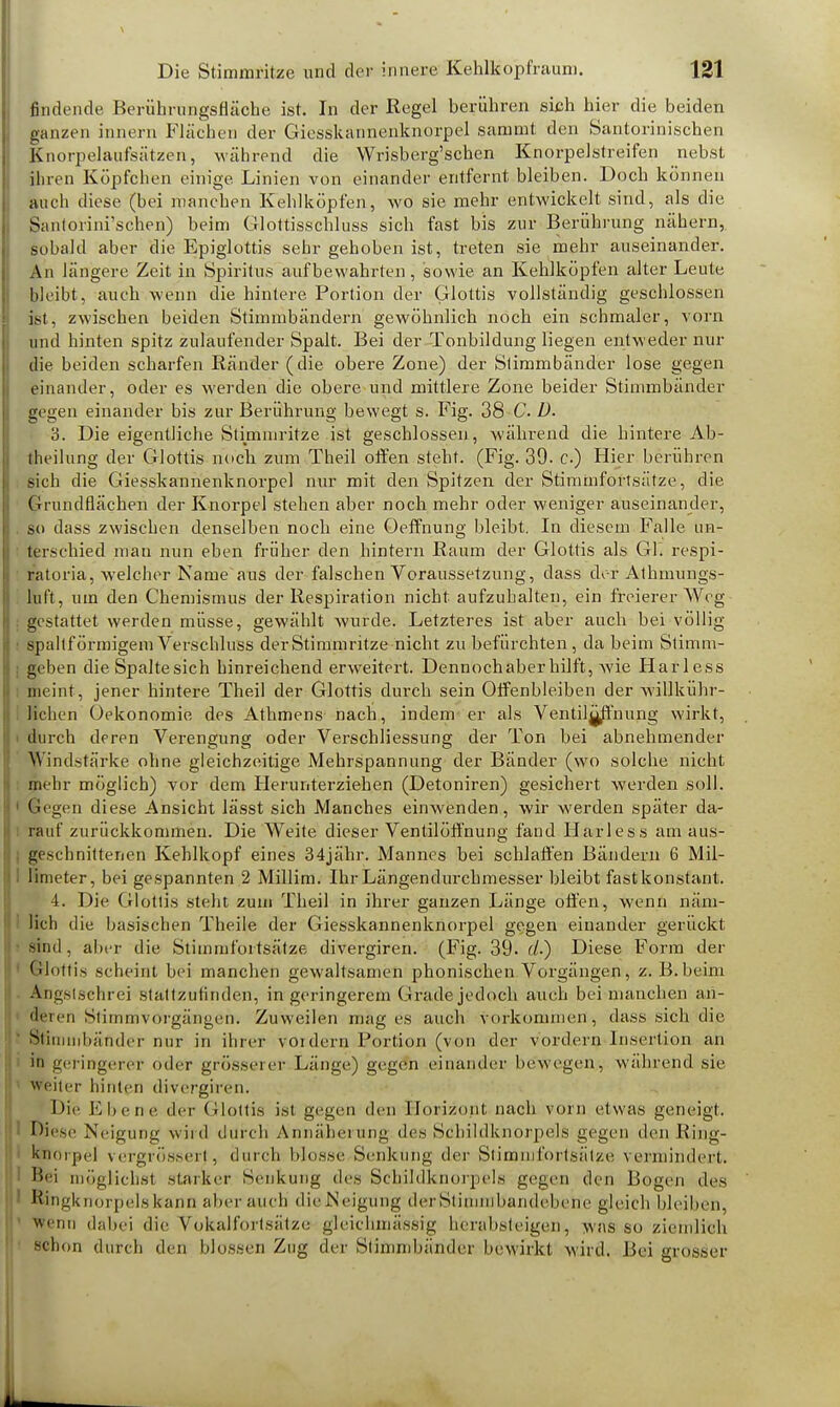 findende Berührungsfläche ist. In der Regel berühren sich hier die beiden ganzen innern Flächen der Giesskarmenknorpel samrnt den Santorinischen Knorpelaufsätzen, während die Wrisberg'schen Knorpelstreifen nebst ihren Köpfchen einige Linien von einander entfernt bleiben. Doch können auch diese (bei manchen Kehlköpfen, wo sie mehr entwickelt sind, als die Santorini'schen) beim Glottisschluss sich fast bis zur Berührung nähern, sobald aber die Epiglottis sehr gehoben ist, treten sie mehr auseinander. An längere Zeit in Spiritus aufbewahrten, sowie an Kehlköpfen alter Leute bleibt, auch wenn die hintere Portion der Glottis vollständig geschlossen ist, zwischen beiden Stimmbändern gewöhnlich noch ein schmaler, vorn und hinten spitz zulaufender Spalt. Bei der Tonbildung liegen entweder nur die beiden scharfen Ränder (die obere Zone) der Stimmbänder lose gegen einander, oder es werden die obere und mittlere Zone beider Stimmbänder gegen einander bis zur Berührung bewegt s. Fig. 38 C D. 3. Die eigentliche Stimmritze ist geschlossen , während die hintere Ab- theilung der Glottis noch zum Theil offen steht. (Fig. 39. c) Hier berühren sich die Giesskannenknorpel nur mit den Spitzen der Stimmfortsätze, die Grundflächen der Knorpel stehen aber noch mehr oder weniger auseinander, so dass zwischen denselben noch eine Oeffnung bleibt. In diesem Falle un- terschied man nun eben früher den hintern Raum der Glottis als Gl, respi- ratoria, welcher Name aus der falschen Voraussetzung, dass der Athmungs- kft, um den Chemismus der Respiration nicht aufzuhalten, ein freierer Weg gestattet werden müsse, gewählt wurde. Letzteres ist aber auch bei völlig spaltf örmigeni Verschluss der Stimmritze nicht zu befürchten, da beim Stimm- geben die Spaltesich hinreichend erweitert. Dennochaberhilft, wie Harless meint, jener hintere Theil der Glottis durch sein Offenbleiben der willkühr- lichen üekonomie des Athmens nach, indem er als Ventilgffnung wirkt, durch deren Verengung oder VerSchliessung der Ton bei abnehmender Windstärke ohne gleichzeitige Mehrspannung der Bänder (wo solche nicht mehr möglich) vor dem Herunterziehen (Detoniren) gesichert werden soll. Gegen diese Ansicht lässt sich Manches einwenden, wir werden später da- rauf zurückkommen. Die Weite dieser Ventilöffnung fand Harless am aus- geschnittenen Kehlkopf eines 34jähr. Mannes bei schlaffen Bändern 6 Mil- limeter, bei gespannten 2 Millim. Ihr Längendurchmesser bleibt fast konstant. 4. Die Glottis steht zum Theil in ihrer ganzen Länge offen, wenn näm- lich die basischen Theile der Giesskannenknorpel gegen einander gerückt sind , aber die Stimmfortsätze divergiren. (Fig. 39. c/.) Diese Form der Glottis scheint bei manchen gewaltsamen phonischen Vorgängen, z. B. beim Angstschrei stattzufinden, in geringerem Grade jedoch auch bei manchen an- deren Stimmvorgängen. Zuweilen mag es auch vorkommen, dass sieh die Stimmbänder nur in ihrer vordem Portion (von der vordem Insertion an in geringerer oder grösserer Länge) gegen einander bewegen, während sie < Weiter hinten divergiren. Die Ebene der Glottis ist gegen den Horizont, nach vorn etwas geneigt. Diese Neigung wird durch Annäherung des Schildknorpels gegen den Rijrjg- knorpel vergrössert, durch blosse Senkung der Slirnnil'orlsälze vermindert. Bei möglichst starker Senkung des Schildknorpels gegen den Bogen des Ringknorpels kann aber auch die Neigung derSlinimbandebene gleich bleiben, wenn dabei die Vokalfortsätze gleichmäsefg herabsteigen, was so ziemlich schon durch den blossen Zug der Stimmbänder bewirkt wird. Bei grosser