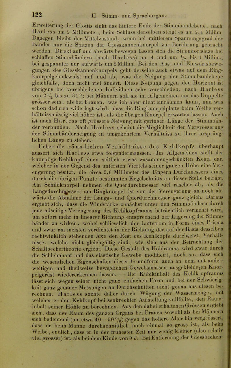 Erweiterung der Glottis sinkt das hintere Ende der Stimmbandebene, nach Harless um 2 Millimeter, beim Schluss derselben steigt es um 2,4 Millim Dagegen bleibt der Mittelstand, wenn bei mittlerem Spannungsgrad der Bänder nur die Spitzen der Giesskannenknorpel zur Berührung gebrach* werden. Direkt auf und abwärts bewegen lassen sich die Stimmfortsätze bei schlaffen Stimmbändern .(nach Harless) um 4 und um bis 1 Millim., bei gespannter nur aufwärts um2Millim. Bei den Aus- und Einwärtsbeu e- gungen des Giesskannenknorpels geht derselbe auch etwas auf dem King- knorpelgelenkwulst auf und ab, was die Neigung der Stimnibandebene gleichfalls, doch nicht viel ändert. Diese Neigung gegen den Horizont ist übrigens bei verschiedenen Individuen sehr verschieden, nach Harless von 2'/2 bis zu 31°; bei Männern soll sie im Allgemeinen um das Doppelte grösser sein, als bei Frauen, was ich aber nicht einräumen kann, und was schon dadurch widerlegt wird, dass die Ringknorpelplatte beim Weilte vei- hältnissmässig viel höher ist, als die übrigen Knorpel erwarten lassen. Auch ist nach Harless oft grössere Neigung mit geringer Länge der Stimmbän- der verbunden. Nach Harless scheint die Möglichkeit der Vergrösserung der Stimmbänderneigung in umgekehrtem Verhältniss zu ihrer ursprüng- lichen Länge zu stehen. Ueber die räumlichen Verhältnisse des Kehlkopfs überhaupt äussert sich Harless etwa folgendermaassen. Im Allgemeinen stellt der knorplige Kehlkopf einen seitlich etwas zusammengedrückten Kegel dar. welcher in der Gegend des untersten Viertels seiner ganzen Höhe eine \ er- engerung besitzt, die circa 5,G Millimeter des längern Durchmesseis eines durch die übrigen Punkte bestimmten Kegelschnitts an dieser Stelle beträgt. Am Schildknorpel nehmen die Querdurchmesser viel rascher ab, als die Längsdurchn^esser; am Ringknorpel ist von der Verengerung an noch ab- wärts die Abnahme der Längs- und Querdurchmesser ganz gleich. Daraus ergiebt sich, dass die Windstärke zunächst unter den Stimmbändern durch jene allseitige Verengerung des Kehlkopfraums beträchtlich vermehrt wird, um sofort mehr in linearer Richtung entsprechend der Lagerung der Stimme bänder zu wirken, wobei schliesslich der Luftstrom in Form eines Prisma und zwar am meisten verdichtet in der Richtung der auf der Basis desselben rechtwinklich stehenden Axe den Rest des Kehlkopfs durchsetzt. 'S erhält! nisse, welche nicht gleichgültig sind, wie sich aus der Betrachtung der Schallbechertheorie ergiebt. Diese Gestalt des Hohlraums wird zwar durch die Schleimhaut und das elastische Gewebe modificirt, doch so, dass sich die wesentlichen Eigenschaften dieser Grundform auch an dem mit ander- weitigen und theilweise beweglichen Gewebsmassen ausgekleideten Knor- pelgerüst wiedererkennen lassen. — Der Kubikinhalt des Kehlk opfraums lässt sich wegen seiner nicht ganz einfachen Form und bei der Schwierig? keit ganz genauer Messungen an Durchschnitten nicht genau aus diesen rechnen. Harless suchte daher durch Wägung der Wassermenge, mit welcher er den Kehlkopf bei senkrechter Aulstellung vollfüllte, den Raum- inhalt seiner Höhle zu berechnen. Aus den dabei erhaltenen Grossen ergieffl sich, dass der Raum des ganzen Organs bei Frauen sowohl als bei Manneiii sich bedeutend (um etwa 40— 50%) gegen das höhere Alter hin vergrössert, dass er beim Manne durchschnittlich noch einmal so gross ist, als beim Weibe, endlich, dass er in der frühesten Zeit nur wenig kleiner (also relativ viel grösser) ist, als bei dem Kinde von 9 J. Bei Entfernung der Giessbeckcn-