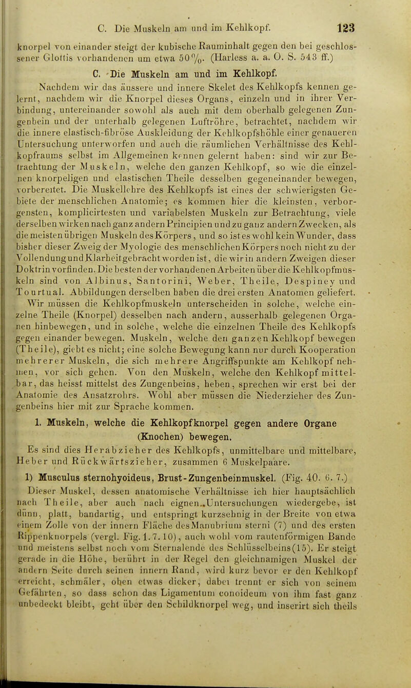 knorpel von einander steigt der kubische Rauminhalt gegen den bei geschlos- sener Glottis vorhandenen um etwa 50%- (Harless a. a. 0. S. 543 ff.) C. Die Muskeln am und im Kehlkopf. Nachdem wir das äussere und innere Skelet des Kehlkopfs kennen ge- lernt, nachdem wir die Knorpel dieses Organs, einzeln und in ihrer Ver- bindung, untereinander sowohl als auch mit dem oberhalb gelegenen Zun- genbein und der unterhalb gelegenen Luftröhre, betrachtet, nachdem wir die innere elastisch-fibröse Auskleidung der Kehlkopfshöhle einer genaueren Untersuchung unterworfen und auch die räumlichen Verhältnisse des Kehl- kopfraums selbst im Allgemeinen kennen gelernt haben: sind wir zur Be- trachtung der Muskeln, welche den ganzen Kehlkopf, so wie die einzel- nen knorpeligen und elastischen Theile desselben gegeneinander bewegen, vorbereitet. Die Muskellehre des Kehlkopfs ist eines der schwierigsten Ge- biete der menschlichen Anatomie; es kommen hier die kleinsten, verbor- gensten, komplicirtesten und variabelsten Muskeln zur Betrachtung, viele derselben wirken nach ganz andern Principien und zu ganz andern Zwecken, als die meisten übrigen Muskeln des Körpers, und so istes wohl kein Wunder, dass bisher dieser Zweig der Myologie des menschlichen Körpers noch nicht zu der Vollendungund Klarheitgebracht worden ist, diewirin andern Zweigen dieser Doktrin vorfinden. Diebestender vorhandenen Arbeiten über die. Kehlkopfmüs- keln sind von Albinus, Santorini, Weber, Theile, Despineyund Tourtual. Abbildungen derselben haben die drei ersten Anatomen geliefert. Wir müssen die Kehlkopfmuskeln unterscheiden in solche, welche, ein- zelne Theile (Knorpel) desselben nach andern, ausserhalb gelegenen Orga- nen hinbewegen, und in solche, welche die einzelnen Theile des Kehlkopfs gegen einander bewegen. Muskeln, welche den ganzen Kehlkopf bewegen (Theile), giebt es nicht; eine solche Bewegung kann nur durch Kooperation mehrerer Muskeln, die sich mehrere Angriffspunkte am Kehlkopf neh- men, vor sich gehen. Von den Muskeln, welche den Kehlkopf mittel- bar, das heisst mittelst des Zungenbeins, heben, sprechen wir erst bei der Anatomie des Ansatzrohrs. Wohl aber müssen die Niederzieher des Zun- genbeins hier mit zur Sprache kommen. 1. Muskeln, welche die Kehlkopf knorpel gegen andere Organe (Knochen) hewegen. Es sind dies Herabzieher des Kehlkopfs, unmittelbare und mittelbare, Heber und Rü ck w är tszi e h er, zusammen 6 Muskelpaare. 1) Musculus sternohyoideus, Brust - Zungenheinmuskel. (Fig. 40. 6. 7.) Dieser Muskel, dessen anatomische Verhältnisse ich hier hauptsächlich nach Theile, aber auch nach eignen..Untersuchungen wiedergebe, ist dünn, platt, bandartig, und entspringt kurzsehnig in der Breite von etwa einem Zolle von der innern Fläche desManubrium sterni (7) und des ersten Rippenknorpels (vergl. Fig. 1.7.10), auch wohl vom rautenförmigen Bande und meistens selbst noch vom Sternalende des Schlüsselbeins(15). Er steigt gerade in die Höhe, berührt in der Regel den gleichnamigen Muskel der ändern Seite durch seinen innern Rand, wird kurz bevor er den Kehlkopf erreicht, schmäler, ohen etwas dicker, dabei trennt er sich von seinem Gefährten, so dass schon das Ligamentum conoideum von ihm fast ganz unbedeckt bleibt, geht über den Schildknorpel weg, und inserirt sich theils