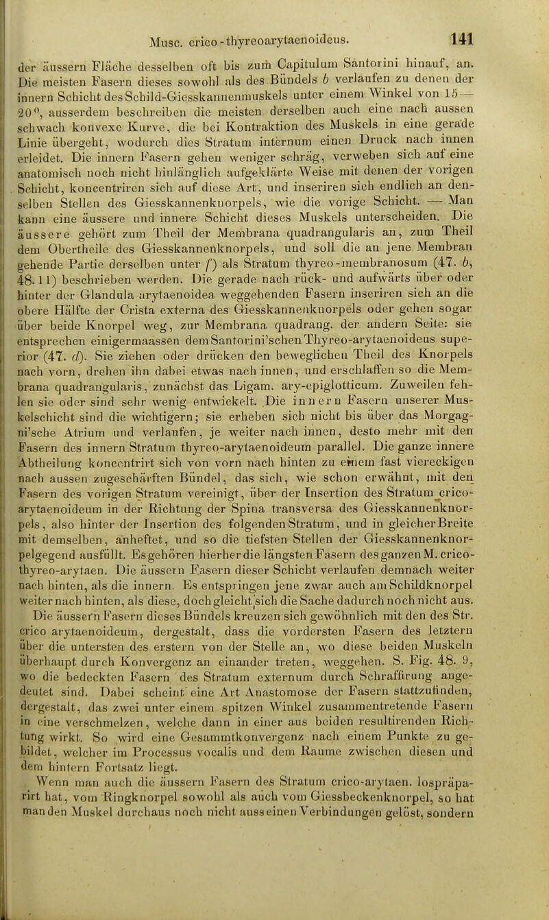 der äussern Fläche desselben oft bis zurii Capitulum Santorini hinauf, an. Die meisten Fasern dieses sowohl als des.Bündels b verlaufen zu denen der innern Schicht des Schild-Giesskannenmuskels unter einem Winkel von 15- 20°, ausserdem beschreiben die meisten derselben auch eine nach aussen schwach konvexe Kurve, die bei Kontraktion des Muskels in eine gerade Linie übergeht, wodurch dies Stratum internum einen Druck nach innen erleidet. Die innern Fasern gehen weniger schräg, verweben sich auf eine anatomisch noch nicht hinlänglich aufgeklärte Weise mit denen der vorigen Schicht, koncentriren sich auf diese Art, und inseriren sich endlich an den- selben Stellen des Giesskannenknorpels, wie die vorige Schicht. —■ Man kann eine äussere und innere Schicht dieses Muskels unterscheiden. Die äussere gehört zum Theil der Membrana quadrangularis an, zum Theil dem Obertheile des Giesskannenknorpels, und soll die an jene Membran gehende Partie derselben unter f) als Stratum thyreo-membranosum (47. 6, 48.1 1) beschrieben werden. Die gerade nach rück- und aufwärts über oder hinter der Glandula nrytaenoidea weggehenden Fasern inseriren sich an die obere Hälfte der Crista externa des Giesskannenknorpels oder gehen sogar über beide Knorpel weg, zur Membrana quadrang. der andern Seite: sie entsprechen einigermaassen demSantorini'schenThyreo-arytaenoideus supe- rior (47. (V). Sie ziehen oder drücken den beweglichen Theil des Knorpels nach vorn, drehen ihn dabei etwas nach innen, und erschlaffen so die Mem- brana quadrangularis, zunächst das Ligam. ary-epiglotticum. Zuweilen feh- len sie oder sind sehr wenig entwickelt. Die innern Fasern unserer Mus- kelschicht sind die wichtigern; sie erheben sich nicht bis über das Morgag- ni'sche Atrium und verlaufen, je weiter nach innen, desto mehr mit den Fasern des innern Stratum thyreo-arytaenoideum parallel. Die ganze innere Abtheiluug koncentrirt sich von vorn nach hinten zu emem fast viereckigen nach aussen zugeschärften Bündel, das sich, wie schon erwähnt, mit den Fasern des vorigen Stratum vereinigt, über der Insertion des Stratum_crico- arytaenoide.um in der Richtung der Spina transversa des Giesskannenknor- pels, also hinter der Insertion des folgenden Stratum, und in gleicher Breite mit demselben, anheftet, und so die tiefsten Stellen der Giesskannenknor- pelgegend ausfüllt. Esgehören hierher die längsten Fasern des ganzen M. crico- thyreo-arytaen. Die äussern Fasern dieser Schicht verlaufen demnach weiter nach hinten, als die innern. Es entspringen jene zwar auch am Schildknorpel weiternach hinten, als diese, doch gleicht jsich die Sache dadurch noch nicht aus. Die äussern Fasern dieses Bündels kreuzen sich gewöhnlich mit den des Str. crico arytaenoideum, dergestalt, dass die vordersten Fasern des letztern über die untersten des erstem von der Stelle an, wo diese beiden Muskeln überhaupt durch Konvergenz an einander treten, weggehen. S. Fig. 48. 9, wo die bedeckten Fasern des Stratum externum durch Schraflirung ange- deutet sind. Dabei scheint eine Art Anastomose der Fasern stattzufinden, dergestalt, das zwei unter einem spitzen Winkel zusammentretende Fasern in eine verschmelzen, welche dann in einer aus beiden resultirenden Rich- tung wirkt. So wird eine Gesauimtkonvergenz nach einem Punkte zu ge- bildet, welcher im Processus vocalis und dem Räume zwischen diesen und dem hintern Fortsatz liegt. Wenn man auch die äussern Fasern des Stratum crico-arytaen. lospräpa- rirt hat, vom Ringknorpel sowohl als auch vom Giessbeckenknorpel, so hat manden Muskel durchaus noch nicht ausseinen Verbindungen gelöst, sondern