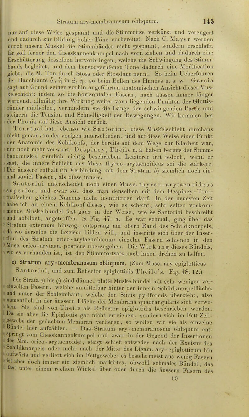 nur auf diese Weise gespannt und die Stimmritze verkürzt und verengert und dadurch zur Bildung hoher Töne vorbereitet. Nach C. Mayer werden durch imsern Muskel die Stimmbänder nicht gespannt, sondern erschlafft. Er soll ferner den Giesskannenknorpel nach vorn ziehen und dadurch eine, Erschütterung desselben hervorbringen, welche die Schwingung des Stimm- Bands begleitet, und dem hervorgerufenen Tone dadurch eine Modification Bebt, die M. Ton durch Stoss oder Stosslaut nennt. So beim Ueberführen der Hauchlaute ä, :q in a, ^, so beim Bellen des Hundes u. s. w Garcia sagt auf Grund seiner vorhin angefühz-ten anatomischen Ansicht dieser Mus- kelschicht: indem so die horizontalen Fasern, nach aussen immer länger werdend, allmälig ihre Wirkung weiter vorn liegenden Punkten der Glottis- ränder mittheilen, vermindern sie die Länge der schwingenden Partie und steigern die Tension und Schnelligkeit der Bewegungen. Wir kommen bei der Phonik auf diese Ansiebt zurück. Tourtual hat, ebenso wie Santorini, diese Muskelschicht durchaus nicht genau von der vorigen unterschieden, und auf diese Weise einen Punkt der Anatomie des Kehlkopfs, der bereits auf dem Wege zur Klarheit war, nur noch mehr verwirrt. Despiney, Theile u. a. haben bereits den Stimm- bandmuskel ziemlich richtig beschrieben. Letzterer irrt jedoch, wenn er sagt, die innere Schicht des Muse: thyreo-arytaenoideus sei die stärkere. Die äussere enthält (in Verbindung mit dem Stratum b) ziemlich noch ein- mal soviel Fasern, als diese innere. Santorini unterscheidet noch einen Musc. thyreo - arytaenoideu s •superior, und zwar so, dass man denselben mit dem Despiney-Tour- tual'schen gleiches Namens nicht identificiren darf. In der neuesten Zeit habeich an einem Kehlkopf dieses, wie es scheint, sehr selten vorkom- mende Muskelbündel fast ganz in der Weise, wie es Santorini beschreibt und abbildet, angetroffen. S. Fig. 47. a. Es war schmal, ging über das 'Stratum externum hinweg, entsprang am obern Rand des Schildknorpels, da wo derselbe die Excisur bilden will, und inserirte sich über der Inser- tion des Stratum crico-arytaenoideum: einzelne Fasern schienen in den Muse, crico-arytaen. posticus überzugehen. Die Wirkung dieses Bündels, wo es vorhanden ist, ist den Stimmfortsatz nach innen drehen zu helfen. e) Stratum ary-membranosum obliquum, (Zum Muse, ary-epiglotticus Santorini, und zum Reflector epiglottidis Theile's. Fig. 48. 12.) . Die Strata e) bis g) sind dünne, platte Muskelbündel mit sehr wenigen ver- einzelten Fasern, welche unmittelbar hinter der innern Schildknorpelfläche, und unter der Schleimhaut, welche den Sinus pyiiformis überzieht, also namentlich in der äussern Fläche der Membrana quadrangularis sich verwe- hen. Sie sind von Theile als Rellector epiglottidis besehrieben worden. Da sie aber die Epiglottis gar nicht erreichen, sondern sich im Fett-Zell- gewebe der gedachten Membran verlieren, so wollen wir sie als einzelne Bündel hier aufzählen. — Das Stratum ary-membranosum obliquum ent- springt vom Giesskannenknorpel und zwar in der Gegend der Insertionen der Mm. crico - arytaenoidei, steigt schief entweder nach der Excisur des Schildknorpels oder mehr nach der Mitte des Ligam. ary-epiglotticum hin aufwärts und verliert sich im Fettgewebe: es besteht meist aus wenig Fasern ist aber doch immer ein ziemlich markirtes, obwohl schmales Bündel das fast unter einem rechten Winkel über oder durch die äussern Fasern des 10