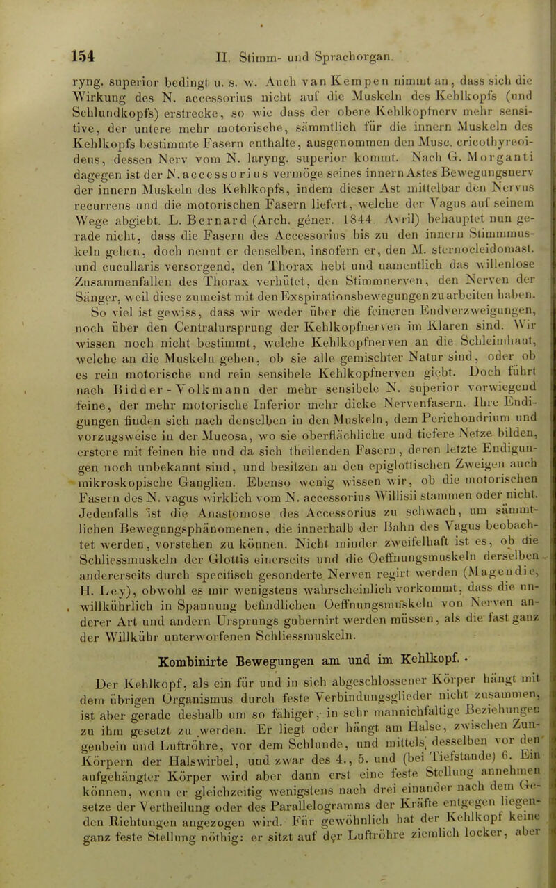 ryng. superior bedingt u. s. w. Auch van Kempen nimmt an, dass sich die Wirkung des N. accessorius nicht auf die Muskeln des Kehlkopfs (und Sehlundkopfs) erstrecke, so wie dass der obere Kehlkopfncrv mehr sensi- tive, der untere mehr motorische, sämmtlich für die innern Muskeln des Kehlkopfs bestimmte Fasern enthalte, ausgenommen den Muse, cricothyreoi- deus, dessen Nerv vom N. laryng. superior kommt. Nach G. Morganti dagegen ist der N.accessorius vermöge seines innern Astes Bewegungsnerv der innern Muskeln des Kehlkopfs, indem dieser Ast mittelbar den Nervus recurrens und die motorischen Fasern liefert, welche der Vagus auf seinem Wege abgiebt. L. Bernard (Arch. gener. 1S44. Avril) behauptet nun ge- rade nicht, dass die Fasern des Accessorius bis zu den innern Stimmmus- keln gehen, doch nennt er denselben, insofern er, den M. sternocleidoinast, und cucullaris versorgend, den Thorax hebt und namentlich das willenlose Zusammenfallen des Thorax verhütet, den Stimmnerven, den Nerven der Sänger, weil diese zumeist mit den Exspirationsbewegungen zu arbeiten haben* So viel ist gewiss, dass wir weder über die feineren Endverzweigungen, noch über den Centraiursprung der Kehlkopfnerren im Klaren sind. W ir wissen noch nicht bestimmt, welche Kehlkopfnerven an die Schleimhaut, welche an die Muskeln gehen, ob sie alle gemischter Natur sind, oder ob es rein motorische und rein sensibele Kehlkopfnerven giebt. Doch führt nach Bidder - Volkmann der mehr sensibele N. superior vorwiegend feine, der mehr motorische Inferior mehr dicke Nervenfaserm Ihre Endi- gungen finden sich nach denselben in den Muskeln, dem Perichonririum und vorzugsweise in der Mucosa, wo sie oberflächliche und tiefere Netze bilden, erstere mit feinen hie und da sich theilenden Fasern, deren letzte Endigun- gen noch unbekannt sind, und besitzen an den epiglotlischen Zweigen auch mikroskopische Ganglien. Ebenso wenig wissen wir, ob die motorischen Fasern des N. vagus wirklich vom N. accessorius Willis« stammen oder nicht. Jedenfalls ist die Anastomose des Accessorius zu schwach, um sämmt- lichen Bewegungsphänomenen, die innerhalb der Bahn des Vagus beobach- tet werden, vorstehen zu können. Nicht minder zweifelhaft ist es, ob die Schliessmuskeln der Glottis einerseits und die Oeffnungsmuskeln derselben andererseits durch speeifisch gesonderte Nerven regirt werden (Magendie, H. Ley), obwohl es mir wenigstens wahrscheinlich vorkommt, dass die un- , willkührlich in Spannung befindlichen Oefthungsmuskeln von Nerven an- derer Art und andern Ursprungs gubernirt werden müssen, als die fasl ganz der Willkühr unterworfenen Schliessmuskeln. Kombinirte Bewegungen am und im Kehlkopf. • Der Kehlkopf, als ein für und in sich abgeschlossener Körper hängt mit .lein übrigen Organismus durch feste Verbindungsglieder nicht zusammen, ist aber gerade deshalb um so fähiger,- in sehr mannichfaltige Beziehungen zu ihm gesetzt zu werden. Er liegt oder hängt am Halse, zwischen Zun- genbein und Luftröhre, vor dem Schlünde, und mittels; desselben vor eleu Körpern der Halswirbel, und zwar des 4., 5. und (bei Tiefstande) 6. Em aufgehängter Körper wird aber dann erst eine feste Stellung annehmen können, wenn er gleichzeitig wenigstens nach drei einander nach dem be- setze der Verkeilung oder des Parallelogramms der Kräfte entgegen hegen- den Richtungen angezogen wird. Für gewöhnlich hat der Kehlkopf keine ganz feste Stellung nöthig: er sitzt auf der Luftröhre ziemlich locker, aber