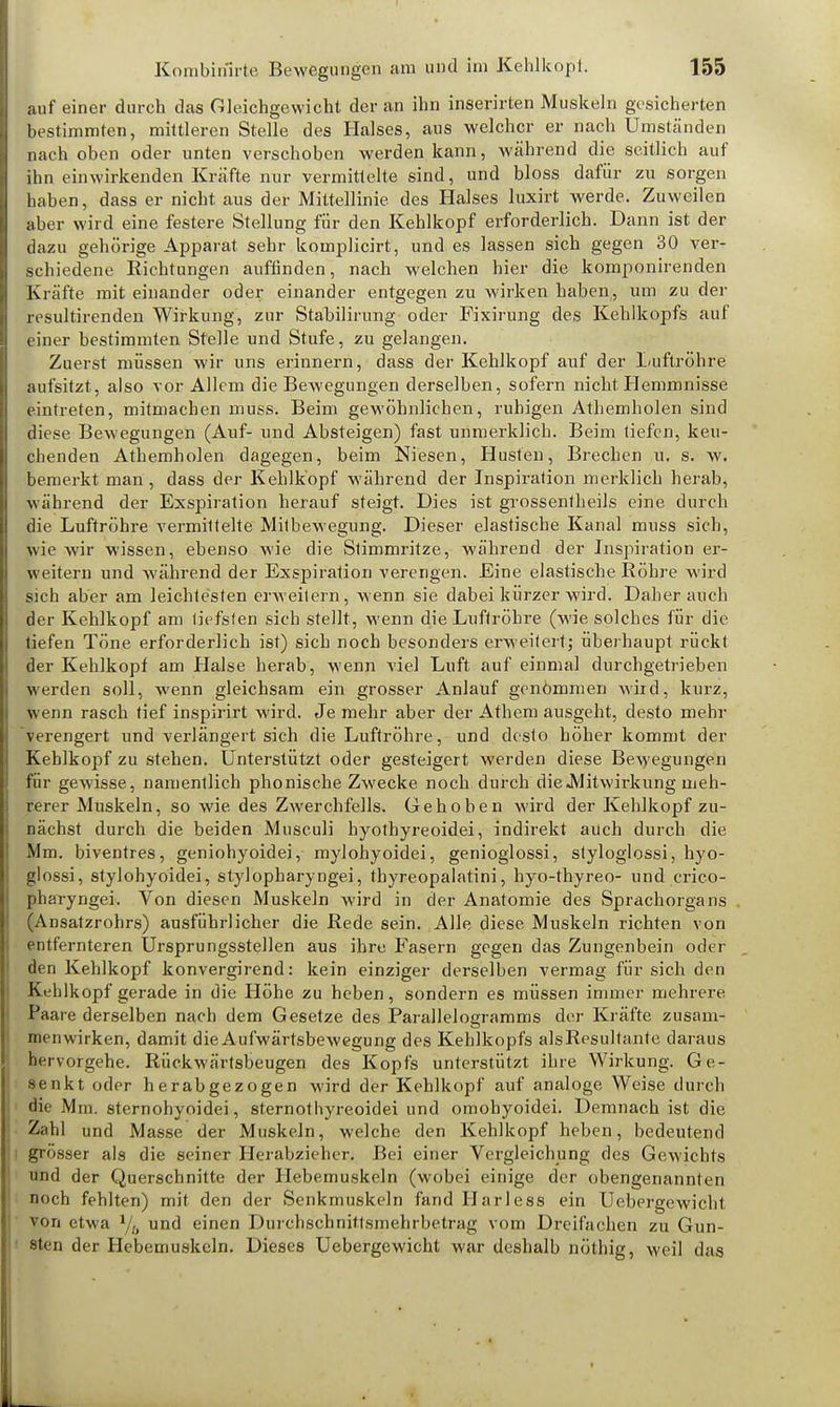 auf einer durch das Gleichgewicht der an ihn inserirten Muskeln gesicherten bestimmten, mittleren Stelle des Halses, aus welcher er nach Umständen nach oben oder unten verschoben werden kann, während die seitlich auf ihn einwirkenden Kräfte nur vermittelte sind, und bloss dafür zu sorgen haben, dass er nicht aus der Mittellinie, des Halses luxirt werde. Zuweilen aber wird eine festere Stellung für den Kehlkopf erforderlich. Dann ist der dazu gehörige Apparat sehr komplicirt, und es lassen sieb gegen 30 ver- schiedene Richtungen auffinden, nach welchen hier die komponirenden Kräfte mit einander oder einander entgegen zu wirken haben, um zu der resultirenden Wirkung, zur Stabilirung oder Fixirung des Kehlkopfs auf einer bestimmten Stelle und Stufe, zu gelangen. Zuerst müssen wir uns erinnern, dass der Kehlkopf auf der Luftröhre aufsitzt, also vor Allem die Bewegungen derselben, sofern nicht Hemmnisse eintreten, mitmachen muss. Beim gewöhnlichen, ruhigen Athemholen sind diese Bewegungen (Auf- und Absteigen) fast unmerklich. Beim tiefen, keu- chenden Athemholen dagegen, beim Niesen, Husten, Brechen u. s. w. bemerkt man, dass der Kehlkopf während der Inspiration merklich herab, während der Exspiration herauf steigt. Dies ist grossentheils eine durch die Luftröhre vermittelte Mitbewegung. Dieser elastische Kanal muss sich, wie wir wissen, ebenso wie die Stimmritze, während der Inspiration er- weitern und während der Exspiration verengen. Eine elastische Röhre wird sich aber am leichtesten erweitern, wenn sie dabei kürzer wird. Daher auch der Kehlkopf am tiefsten sich stellt, wenn die Luftröhre (wie solches für die tiefen Töne erforderlich ist) sich noch besonders erweitert; überhaupt rückt der Kehlkopf am Halse herab, wenn viel Luft auf einmal durchgetrieben werden soll, wenn gleichsam ein grosser Anlauf genömmen wird, kurz, wenn rasch tief inspirirt wird. Je mehr aber der Athem ausgeht, desto mehr verengert und verlängert sich die Luftröhre, und desto höher kommt der Kehlkopf zu stehen. Unterstützt oder gesteigert werden diese Bewegungen für gewisse, namentlich phonische Zwecke noch durch die «Mitwirkung meh- rerer Muskeln, so wie des Zwerchfells. Gehoben wird der Kehlkopf zu- nächst durch die beiden Musculi hyothyreoidei, indirekt auch durch die Mm. biventres, geniohyoidei, mylohyoidei, genioglossi, styloglossi, hyo- glossi, stylohyoidei, stylopharyngei, thyreopalatini, hyo-thyreo- und crico- pharyngei. Von diesen Muskeln wird in der Anatomie des Sprachorgans (Ansatzrohrs) ausführlicher die Rede sein. Alle diese Muskeln richten von entfernteren Ursprungsstellen aus ihre Fasern gegen das Zungenbein oder den Kehlkopf konvergirend: kein einziger derselben vermag für sich den Kehlkopf gerade in die Höhe zu heben, sondern es müssen immer mehrere Paare derselben nach dem Gesetze des Parallelogramms der Kräfte zusam- menwirken, damit die Aufwärtsbewegung des Kehlkopfs alsResultante daraus hervorgehe. Rückwärtsbeugen des Kopfs unterstützt ihre Wirkung. Ge- senkt oder herabgezogen wird der Kehlkopf auf analoge Weise durch die Mm. sternohyoidei, sternothyreoidei und omohyoidei. Demnach ist die Zahl und Masse der Muskeln, welche den Kehlkopf heben, bedeutend grösser als die seiner Herabzieher. Bei einer Vergleichung des Gewichts und der Querschnitte der Hebemuskeln (wobei einige der obengenannten noch fehlten) mit den der Senkmuskeln fand Harless ein Uebergewicht von etwa und einen Durchscbnittsmehrbetrag vom Dreifachen zu Gun- sten der Hebemuskeln. Dieses Uebergewicht war deshalb nöthig, weil das