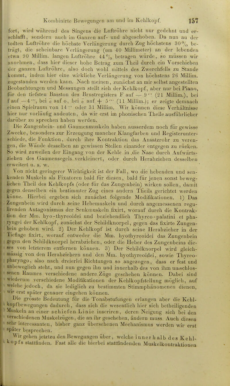 fort, wird während des Singens die Luftröhre nicht nur gedehnt und er- schlafft, sondern auch im Ganzen auf- und abgeschoben. Da nun au der todten Luftröhre die höchste Verlängerung durch Zug höchstens 30% be- trägt, die scheinbare Verlängerung (um 40 Millimeter) an der lebenden etwa 90 Millim. langen Luftröhre 44% betragen würde, so müssen wir annehmen, dass hier dieser hohe Betrag zum Theil durch ein Vorschieben der ganzen Luftröhre, also doch wohl mittels des Zwerchfells zu Stande kommt, indem hier eine wirkliche Verlängerung von höchstens 2 6 Millim. zugestanden werden kann. Nach meinen , zunächst an mir selbst angestellten Beobachtungen und Messungen stellt sich der Kehlkopf, aber nur bei Piano, für den tiefsten Basston des Brustregisters F auf— 9' (21 Millim.), bei f auf —4', bei c auf o, bei e auf + 5' (11 Millim.); er zeigte demnach einen Spielraum von 14  oder 31 Millim. Wir können diese Verhältnisse hier nur vorläufig andeuten, da wir erst im phonischen Theile ausführlicher darüber zu sprechen haben werden. Die Zungenbein- und Gaumenmuskeln haben ausserdem noch für gewisse Zwecke, besonders zur Erzeugung mancher Klangfarben und Registerunter- schiede, die Funktion, durch ihre Kontraktion das Ansatzrohr zu veren- gen, die Wände desselben an gewissen Stellen einander entgegen zu rücken. So wird zuweilen der Eingang von der Kehle in .die Nase durch Aufwärts- ziehen des Gaumensegels, verkleinert, oder durch Herabziehen desselben erweitert u. s. w. Von nicht geringerer Wichtigkeit ist der Fall, wo die hebenden und sen- kenden Muskeln als Fixatoren bald für diesen, bald für jenen sonst beweg- lichen Theil des Kehlkopfs (oder für das Zungenbein) wirken sollen, damit gegen denselben ein bestimmter Zug eines andern Tlieils gerichtet werden könne. Hierbei ergeben sich zunächst folgende Modifikationen. 1) Das Zungenbein wird durch seine Hebemuskeln und durch angemessenen regu- lirenden Antagonismus der Senkmuskeln fixirt, worauf durch die Kontrak- tion der Mm. hyo-thyreoidei und beziehendlich Thyreo-palatini et pha- ryngei der Kehlkopf, zunächst der Schildknorpel, gegen das fixirte Zungen- hein gehoben wird. 2) Der Kehlkopf ist durch seine Herabzieher in der Tieflage fixirt, worauf entweder die Mm. hyothyreoidei das Zungenbein gegen den Schildknorpel herabziehen, oder die Heber des Zungenbeins die- ses von letzterem entfernen können. 3) Der Schildknorpel wird gleich- massig von den Herabziehern und den Mm. hyothyreoidei, sowie Tbyreo- pharyngo, also nach dreierlei Richtungen so angezogen, dass er fest und unbeweglich steht, und nun gegen ihn und innerhalb des von ihm umschlos- senen Raumes verschiedene andere Züge geschehen können. Dabei sind wiederum verschiedene Modifikationen der Kehlkopfstellung möglich, auf «eiche jedoch, da sie lediglich zu bestimmten Stimmphänomenen dienen, wir erst später genauer eingehen können. Die grösste Bedeutung für die Tonabstufungen erlangen aber die Kehl- kopf bewegungen dadurch, dass sich die wesentlich hier sich betheiligenden •Muskeln an einer schiefen Linie inseriren, deren Neigung sich bei den verschiedenen Muskelzügen, die an ihr geschehen, ändern muss. Auch diesen sehr interessanten, bisher ganz übersehenen Mechanismus werden wir erst • spater besprechen. Wir gehen jetztzu den Bewegungen über, welche innerhalb des Kehl- kopfs stattfinden. Fast alle die hierbei stattfindenden Muskelkontraktionen