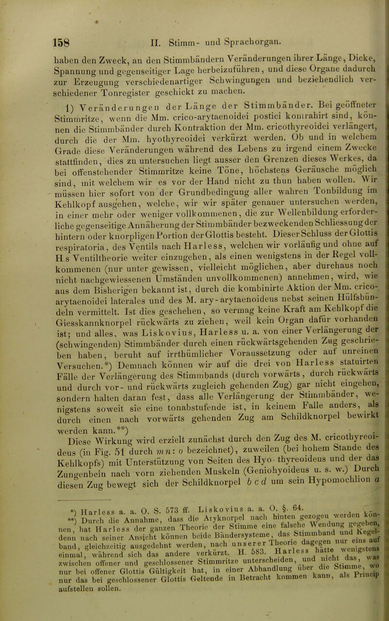 Laben den Zweck, an den Stimmbändern Veränderungen ibrer Länge, Dicke, Spannung und gegenseitiger Lage herbeizuführen, und diese Organe dadurch zur Erzeugung verschiedenartiger Schwingungen und beziehendlich ver- schiedener Tonregister geschickt zu machen. 1) Veränderungen der Länge der Stimmbänder. Bei geöffneter Stimmritze, wenn die Mm. crico-arytaenoidei postici konirahirt sind, kön- nen die Stimmbänder durch Kontraktion der Mm. cricothyreoidei verlängert, durch die der Mm. hyothyreoidei verkürzt werden. Ob und in welchem Grade diese Veränderungen während des Lebens zu irgend einem Zwecke stattfinden, dies zu untersuchen liegt ausser den Grenzen dieses Werkes, da bei offenstehender Stimmritze keine Töne, höchstens Geräusche möglich sind, mit welchem wir es vor der Hand nicht zu thun haben wollen. Wir müssen hier sofort von der Grundbedingung aller wahren Tonbildung im Kehlkopf ausgehen, welche, wir wir später genauer untersuchen werden, in einer mehr oder weniger vollkommenen, die zur Wellenbildung erforder- liche gegenseitige Annäherung der Stimmbänder bezweckenden Schliessung der hintern oder knorpligen Portion der Glottis besteht. Dieser Schluss der Glottis respiratoria, des Ventils nachHarless, welchen wir vorläufig und ohne auf H.s Ventiltheorie weiter einzugehen, als einen wenigstens in der Regel voll- kommenen (nur unter gewissen, vielleicht möglichen, aber durchaus noch nicht nachgewiessenen Umständen unvollkommenen) annehmen, wird, wie aus dem Bisherigen bekannt ist, durch die kombinirte Aktion der Mm. crico- arytaenoidei laterales und des M. ary-arytaenoideus nebst seinen Hulfsbun- deln vermittelt. Ist dies geschehen, so vermag keine Kraft am Kehlkopf die Giesskannknorpel rückwärts zu ziehen, weil kein Organ dafür vorhanden ist; und alles, was Liskovius, Harless u. a. von einer Verlängerung der (schwingenden) Stimmbänder durch einen rückwärtsgehenden Zag geschrie- ben haben, beruht auf irrthümlicher Voraussetzung oder auf unreim n Versuchen.*) Demnach können wir auf die drei von Harless statuirten Fälle der Verlängerung des Stimmbands (durch vorwärts, durch rückwärts und durch vor- und rückwärts zugleich gehenden Zug) gar nicht eingehen, sondern halten daran fest, dass alle Verlängerung der Stimmbänder, we- nigstens soweit sie eine tonabstufende ist, in keinem Falle anders, als durch einen nach vorwärts gehenden Zug am Schildknorpel be%virkt werden kann.**) Diese Wirkung wird erzielt zunächst durch den Zug des M. cncotnyreoi- deus (in Fig. 51 durch mn: o bezeichnet), zuweilen (bei hohem Stande des Kehlkopfs) mit Unterstützung von Seiten des Hyo- thyreoideus und der das Zungenbein nach vorn ziehenden Muskeln (Geniohyoideus u. s. w.) Durch diesen Zug bewegt sich der Schildknorpel b c d um sein Hypomoehlion a 2 SÄAn^™ Ä^orpel Ui^gezogeu .erden UOn- nen HariLtTr PizenTheorie der sLme eine falsche W^j^b«, den,', nach seiner Ansicht können beide Bändersysteme das Stimmend und_lvegeV band, gleichzeitig ausgedehnt werden, nach unserer Theorie dagegen nur e n au einmal, während sich das andere verkürzt. H. 583. Harless hatte' » zwischen offener und geschlossener Stimmritze unterscheiden, und i)'cht *»> nur bei offener Glottis Gültigkeit hat, in einer Abhand ung über die Stom . J nur das bei geschlossener Glottis Geltende in Betracht kommen kann, als fr.ncip aufstellen sollen.