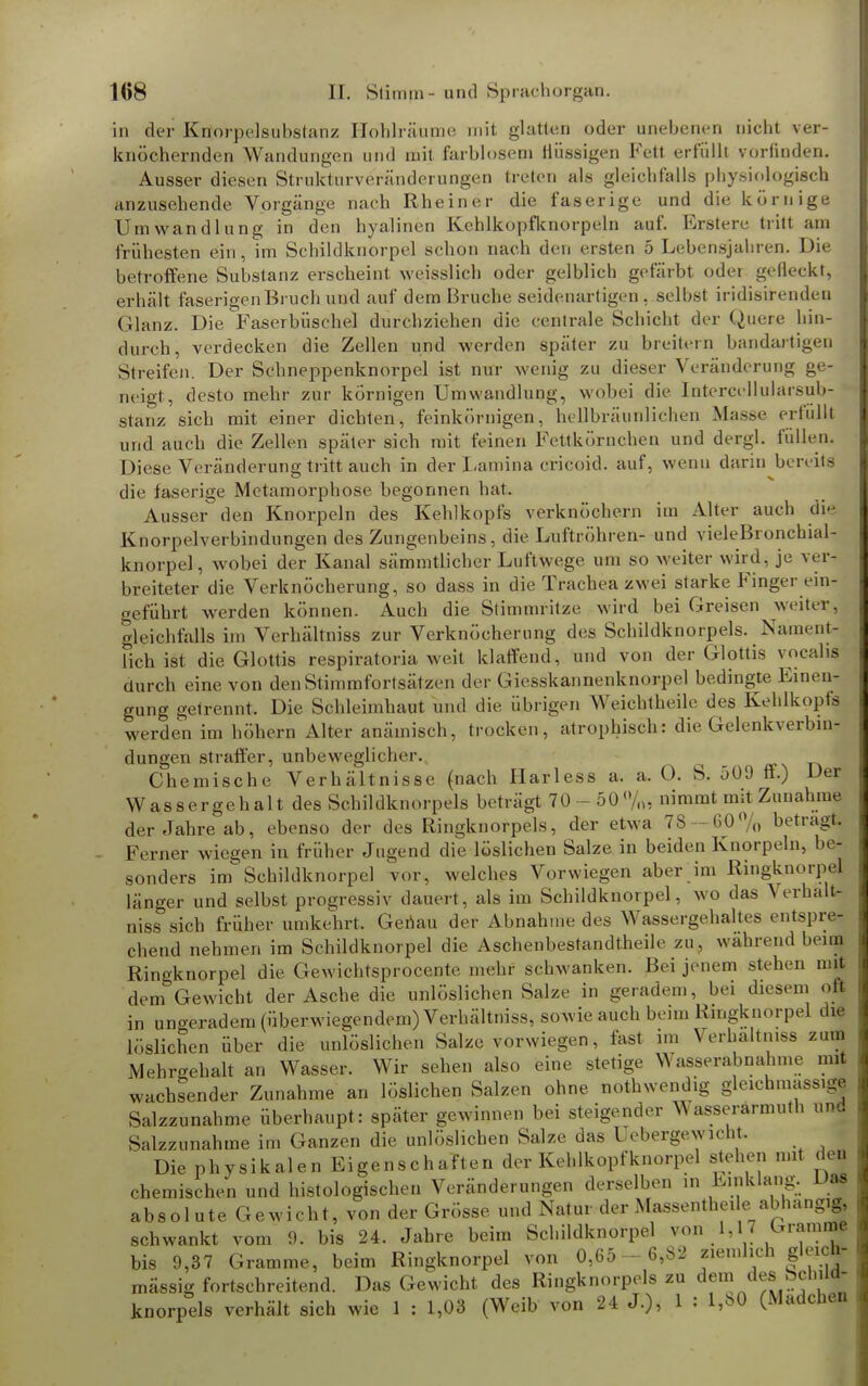 in der Knorpelsubstanz Hohlräume mit glatten oder unebenen nicht ver- knöchernden Wandungen und mit farblosem nüssigen Fett erfüllt vorfinden. Ausser diesen Strukturveränderungen treten als gleichfalls physiologisch anzusehende Vorgänge nach Rheiner die faserige und die körnige Umwandlung in den hyalinen Kehlkopfknorpeln auf. Erstere tritt am frühesten ein, im Schildknorpel schon nach den ersten 5 Lebensjahren. Die betroffene Substanz erscheint weisslich oder gelblich gefärbt oder gefleckt, erhält faserigen Bin ch und auf dem Bruche seidenartigen, selbst iridisirenden Glanz. Die Faserbüschel durchziehen die centrale Schicht der Quere hin- durch, verdecken die Zellen und werden später zu breitern bandartigen Streifen. Der Schneppenknorpel ist nur wenig zu dieser Veränderung ge- neigt, desto mehr zur körnigen Umwandlung, wobei die Intercellularsub- stanz sich mit einer dichten, feinkörnigen, hellbräunlichen Masse erfüllt und auch die Zellen später sich mit feinen Fettkörnchen und dergl. füllen. Diese Veränderung tritt auch in der Lamina crieoid. auf, wenn darin bereits die faserige Metamorphose begonnen hat. Ausser den Knorpeln des Kehlkopfs verknöchern im Alter auch die Knorpelverbindungen des Zungenbeins, die Luftröhren- und vieleBronchial- knorpel, wobei der Kanal sämmtlicher Luftwege um so weiter wird, je ver- breiteter die Verknöcherung, so dass in die Trachea zwei starke Finger ein- geführt werden können. Auch die Stimmritze wird bei Greisen weiter, gleichfalls im Verhältniss zur Verknöcherung des Schildknorpels. Nament- lich ist die Glottis respiratoriawe.it klaffend, und von der Glottis voeahs durch eine von den Stimmfortsätzen der Giesskannenknorpel bedingte Einen- gung getrennt. Die Schleimhaut und die übrigen Weichlhcile des Kehlkopfs werden im höhern Alter anämisch, trocken, atrophisch: die Gelenkverbin- dungen straffer, unbeweglicher. ^ Chemische Verhältnisse (nach Harless a. a. O. S. 509 ff.) Der Wassergehalt des Schildknorpels beträgt 70 - 50%, nimmt mit Zunahme der Jahre ab, ebenso der des Ringknorpels, der etwa 78 — 60% betragt. Ferner wiegen in früher Jugend die löslichen Salze in beiden Knorpeln, be- sonders im Schildknorpel vor, welches Vorwiegen aber im Ringknorpel länger und selbst, progressiv dauert, als im Schildknorpel, wo das Verhält- niss sich früher umkehrt. Genau der Abnahme des Wassergehaltes entspre- chend nehmen im Schildknorpel die Aschenbestandtheile zu. wahrend beim Ringknorpel die Gewichtsprocente mehr schwanken. Bei jenem stehen mit dem Gewicht der Asche die unlöslichen Salze in geradem, bei diesem oft in ungeradem (überwiegendem) Verhältniss, sowie auch beim Ringknorpel die löslichen über die unlöslichen Salze vorwiegen, fast im Verhältniss zum Mehrgehalt an Wasser. Wir sehen also eine stetige Wasserabnahme mit wachsender Zunahme an löslichen Salzen ohne nothwendig gleichmassige Salzzunahme überhaupt: später gewinnen bei steigender Wasserärmuth und Salzzunahme im Ganzen die unlöslichen Salze das l ebergewicnt Die physikalen Eigenschaften der Kehlkopfknorpel stehen mit den chemischen und histologischen Veränderungen derselben in Einklang. Das absol ute Gewicht, von der Grösse und Natur der Massentheile_abhängig, schwankt vom 9. bis 24. Jahre beim Schildknorpel von 1,W Cramme bis 9,37 Gramme, beim Ringknorpel von 0,65 - 6,82 ziemlich gleich- mässig fortschreitend. Das Gewicht des Ringknorpels zu de™ d^?f ;ld knorpels verhält sich wie 1 : 1,03 (Weib von 24 J.), 1 : l,b<> (Madchen