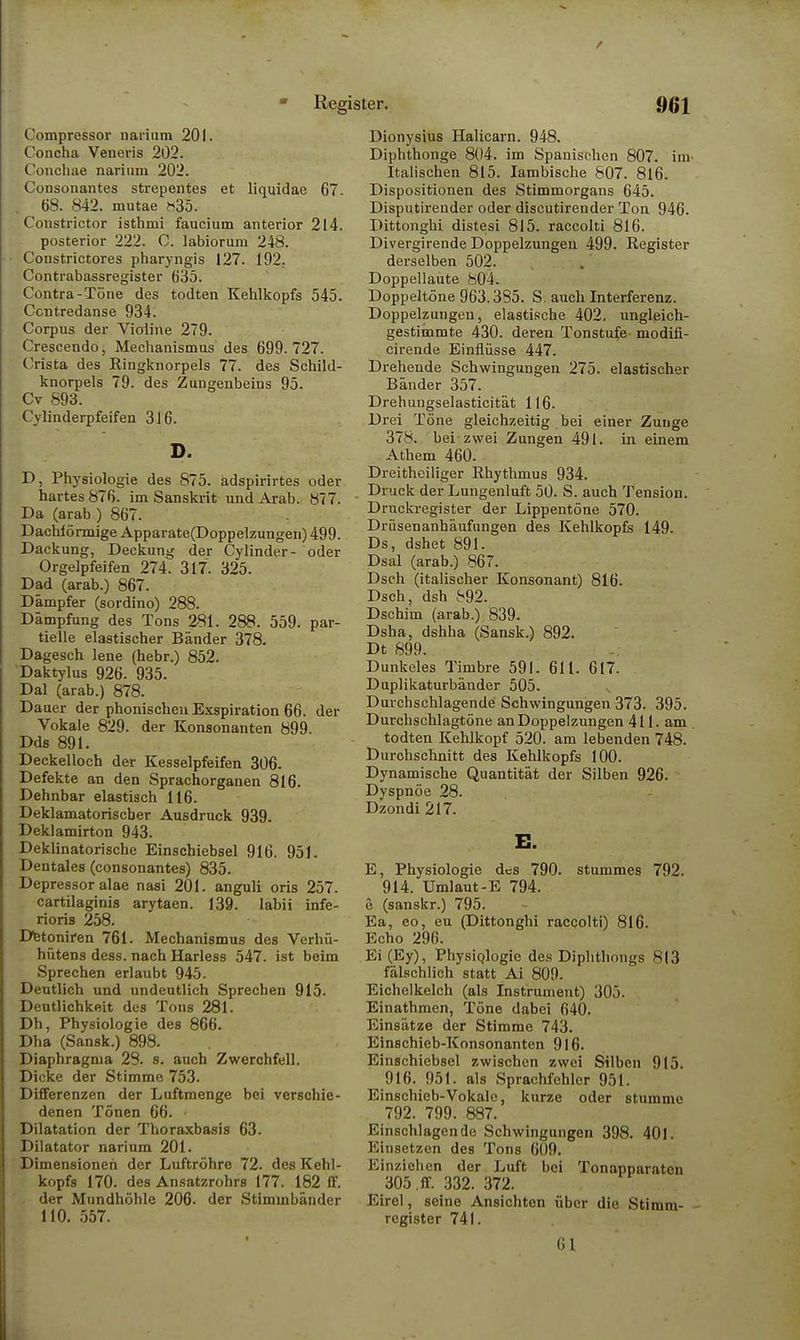 Compressor narium 201. Concha Veneris 202. Conchae narium 202. Consonantes strepentes et liquidae 67- 68. 842. mutae h35. Constrictor isthmi faucium anterior 214. posterior 222. C. labiorum 248. Constrictores pharyngis 127. 192. Contrabassregister 635. Contra-Töne des todten Kehlkopfs 545. Ccntredanse 934. Corpus der Vialine 279. Crescendo, Mechanismus des 699.727. Crista des Ringknorpels 77. des Schild- knorpels 79. des Zungenbeins 95. Cv 893. Cylinderpfeifen 3J6. D. D, Physiologie des 875. adspirirtes oder hartes 876. im Sanskrit und Arab. 877. Da (arab ) 867. Dachförmige Apparate(Doppelzungen) 499. Dackung, Deckung der Cylinder- oder Orgelpfeifen 274. 317. 325. Dad (arab.) 867. Dämpfer (sordino) 288. Dämpfung des Tons 281. 288. 559. par- tielle elastischer Bänder 378. Dagesch lene (hebr.) 852. Daktylus 926. 935. Dal (arab.) 878. Dauer der phonischen Exspiration 66. der Vokale 829. der Konsonanten 899. Dds 891. Deckelloch der Kesselpfeifen 306- Defekte an den Sprachorganen 816. Dehnbar elastisch 116. Deklamatorischer Ausdruck 939. Deklamirton 943. Deklinatorische Einschiebsel 916. 951. Dentales (consonantes) 835. Depressor alae nasi 201. anguli oris 257. cartilaginis arytaen. 139. labii infe- rioris 258. Detoniren 761. Mechanismus des Verhü- hütens dess. nach Harless 547. ist beim Sprechen erlaubt 945. Deutlich und undeutlich Sprechen 915. Deutlichkeit des Tons 281. Dh, Physiologie des 866. Dha (Sansk.) 898. Diaphragma 28. s. auch Zwerchfell. Dicke der Stimme 753. Differenzen der Luftmenge bei verschie- denen Tönen 66. ■ Dilatation der Thoraxbasis 63. Dilatator narium 201. Dimensionen der Luftröhre 72. des Kehl- kopfs 170. des Ansatzrohrs 177. 182 ff. der Mundhöhle 206. der Stimmbänder 110. 557. Dionysius Halicarn. 948. Diphthonge 804. im Spanischen 807. im- Italischen 815. Iambische &07. 816. Dispositionen des Stimmorgans 645. Disputirender oder discutirender Ton 946. Dittonghi distesi 815. raccolti 816. Divergirende Doppelzungen 499. Register derselben 502. Doppellaute 804. Doppeltöne 963.3S5. S. auch Interferenz. Doppelzungen, elastische 402. ungleich- gestimmte 430. deren Tonstufe modifi- cirende Einflüsse 447. Drehende Schwingungen 275. elastischer Bänder 357. Drehungselasticität 116. Drei Töne gleichzeitig bei einer Zunge 378. bei zwei Zungen 491. in einem Athem 460. Dreitheiliger Rhythmus 934. Druck der Lungenluft 50. S. auch Tension. Druckregister der Lippentöne 570. Drüsenanhäufungen des Kehlkopfs 149. Ds, dshet 891. Dsal (arab.) 867. Dsch (italischer Konsonant) 816. Dsch, dsh 892. Dschim (arab.) 839. Dsha, dshha (Sansk.) 892. Dt 899. Dunkeles Timbre 591. 611. 617. Duplikaturbänder 505. Durchschlagende Schwingungen 373. 395. Durchschlagtöne an Doppelzungen 411. am todten Kehlkopf 520. am lebenden 748. Durchschnitt des Kehlkopfs 100. Dynamische Quantität der Silben 926. Dyspnoe 28. Dzondi 217. E. E, Physiologie des 790. stummes 792. 914. Umlaut-E 794. e (sanskr.) 795. Ea, eo, eu (Dittonghi raccolti) 816. Echo 296. Ei (Ey), Physiologie des Diphthongs 813 fälschlich statt Ai 809. Eichelkelch (als Instrument) 305. Einathmen, Töne dabei 640. Einsätze der Stimme 743. Einschieb-Konsonanten 916. Einschiebsel zwischen zwei Silben 915. 916. 951. als Sprachfehler 951. Einschieb-Vokale, kurze oder stumme 792. 799. 887. Einschlagende Schwingungen 398. 401. Einsetzen des Tons 609. Einziehen der Luft bei Tonapparaten 305 ,ff. 332. 372. Eirel, seine Ansichten über die Stimm- register 741. 61