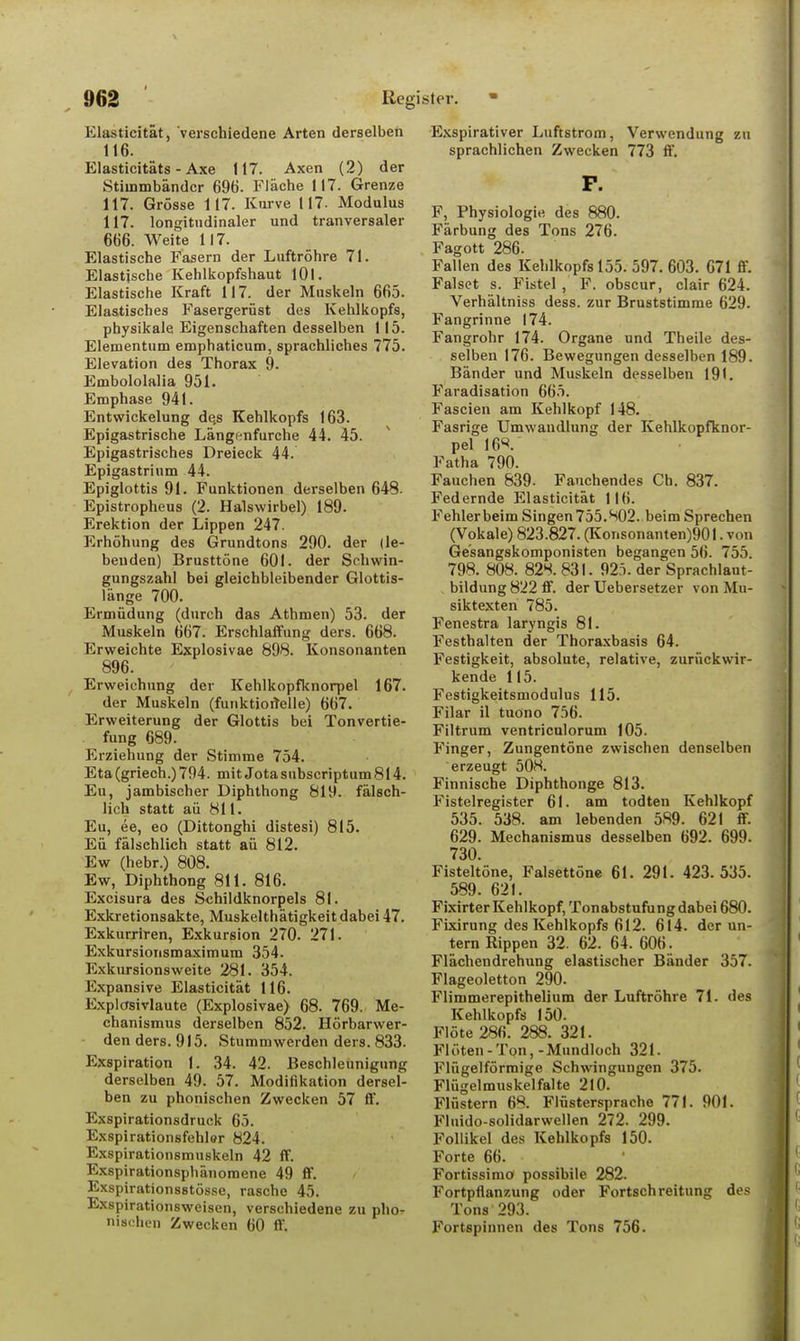 Elasticität, verschiedene Arten derselben 116. Elasticitäts - Axe 117. Axen (2) der Stimmbänder 696. Fläche 117. Grenze 117. Grösse 117. Kurve 117- Modulus 117. longitudinaler und tranversaler 666. Weite 117. Elastische Fasern der Luftröhre 71. Elastische Kehlkopfshaut 101 - Elastische Kraft 117. der Muskeln 665. Elastisches Fasergerüst des Kehlkopfs, physikale Eigenschaften desselben 115. Elementum emphaticum, sprachliches 775. Elevation des Thorax 9. Embololalia 951. Emphase 941. Entwickelung de,s Kehlkopfs 163. Epigastrische Längenfurche 44. 45. Epigastrisches Dreieck 44. Epigastrium 44. Epiglottis 91. Funktionen derselben 648. Epistropheus (2. Halswirbel) 189. Erektion der Lippen 247. Erhöhung des Grundtons 290. der (le- benden) Brusttöne 601. der Schwin- gungszahl bei gleichbleibender Glottis- länge 700. Ermüdung (durch das Athmen) 53. der Muskeln 667. Erschlaffung ders. 668. Erweichte Explosivae 898. Konsonanten 896. Erweichung der Kehlkopfknorpel 167. der Muskeln (funktionelle) 667. Erweiterung der Glottis bei Tonvertie- fung 689. Erziehung der Stimme 754. Eta (griech.) 794. mit Jota subscriptum 814. Eu, jambischer Diphthong 819. fälsch- lich statt aü 811. Eu, ee, eo (Dittonghi distesi) 815. Eü fälschlich statt aü 812. Ew (hebr.) 808. Ew, Diphthong 811. 816. Excisura des Schildknorpels 81. Exkretionsakte, Muskelthätigkeit dabei 47. Exkurriren, Exkursion 270. 271. Exkursionsmaximum 354. Exkursionsweite 281. 354. Expansive Elasticität 116. Explosivlaute (Explosivae) 68. 769. Me- chanismus derselben 852. Hörbarwer- den ders. 915. Stummwerden ders. 833. Exspiration 1. 34. 42. Beschleunigung derselben 49. 57. Modifikation dersel- ben zu phonischen Zwecken 57 ff. Exspirationsdruck 65. Exspirationsfehlor 824. Exspirationsmuskeln 42 ff. Exspirationsphänomene 49 ff. Exspirationsstösse, rasche 45. Exspirationsweisen, verschiedene zu pho- nischen Zwecken 60 ff. Exspirativer Luftstrom, Verwendung zu sprachlichen Zwecken 773 ff. P. F, Physiologie des 880. Färbung des Tons 276. Fagott 286. Fallen des Kehlkopfs 155. 597. 603. 671 ff. Falset s. Fistel , F. obscur, clair 624. Verhältniss dess. zur Bruststimme 629. Fangrinne 174. Fangrohr 174. Organe und Theile des- selben 176. Bewegungen desselben 189. Bänder und Muskeln desselben 191. Faradisation 665. Fascien am Kehlkopf 148. Fasrige Umwandlung der Kehlkopfknor- pel 16V Fatha 790. Fauchen 839- Fauchendes Ch. 837. Federnde Elasticität 116. Fehler beim Singen 755. K)2. beim Sprechen (Vokale) 823.827. (Kor.sonanten)901. von Ge'sangskomponisten begangen 56. 755. 798. 808. 828. 831. 925. der Sprachlaut- bildung 822 ff. der Uebersetzer von Mu- siktexten 785. Fenestra laryngis 81. Festhalten der Thoraxbasis 64. Festigkeit, absolute, relative, zurückwir- kende 115. Festigkeitsmodulus 115. Filar il tuono 756. Filtrum ventriculorum 105. Finger, Zungentöne zwischen denselben erzeugt 50H. Finnische Diphthonge 813. Fistelregister 61. am todten Kehlkopf 535. 538. am lebenden 589. 621 ff. 629. Mechanismus desselben 692. 699. 730. Fisteltöne, Falsettöne 61. 291. 423.535. 589. 621. Fixirter Kehlkopf, Tonabstufung dabei 680. Fixirung des Kehlkopfs 612. 614. der un- tern Rippen 32. 62. 64. 606. Flächendrehung elastischer Bänder 357. Flageoletton 290. Flinimerepithelium der Luftröhre 71. <les Kehlkopfs 150. Flöte 286. 288. 321. Flöten-Ton,-Mundloch 321. Flügeiförmige Schwingungen 375. Flügelmuskelfalte 210. Flüstern 68. Flüstersprache 771. 901. Fluido-solidarwellen 272. 299. Follikel des Kehlkopfs 150. Forte 66. Fortissimö possibile 282. Fortpflanzung oder Fortschreitung des Tons 293. Fortspinnen des Tons 756.