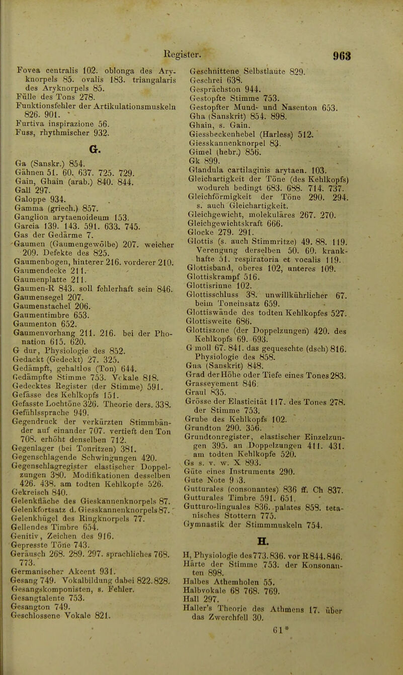 Reg Fovea centralis 102. oblonga des Ary. knorpels 85. ovalis 183. triangalaris des Aryknorpels 85. Fülle des Tons 278. Funktionsfehler der Artikulationsmuskeln 826. 901. • Furtiva inspirazione 56. Fuss, rhythmischer 932. Cr. Ga (Sanskr.) 854. Gähnen 51. 60. 637. 725. 729. Gain, Ghain (arab.) 840. 844. Gall 297. Galoppe 934. Gamma (griech.) 857. Ganglion arytaenoideum 153. Garcia 139. 143. 591. 633. 745. Gas der Gedärme 7. -Gaumen (Gaumengewölbe) 207. weicher 209. Defekte des 825. Gaumenbogen, hinterer 216. vorderer 210. Gaumendecke 211. Gaumenplatte 211. Gaumen-R 843. soll fehlerhaft sein 846. Gaumensegel 207. Gaumenstachel 206. Gaumentimbre 653. Gaumenton 652. Gaumenvorhang 211. 216. bei der Pho- nation 615. 620. G dur, Physiologie des 852. Gedackt (Gedeckt) 27. 325. Gedämpft, gehaltlos (Ton) 644. Gedämpfte Stimme 753. Vokale 818. Gedecktes Register (der Stimme) 591. Gefässe des Kehlkopfs 151. Gefasste Lochtöne 326. Theorie ders. 333. Gefühlssprache 949. Gegendruck der verkürzten Stimmbän- der auf einander 707. vertieft den Ton 708. erhöht denselben 712. Gegenlager (bei Tonritzen) 381. Gegenschlagende Schwingungen 420. Gegenschlagregister elastischer Doppel- zungen 330. Modifikationen desselben 426. 438. am todten Kehlkopfe 526. Gekreisch 840. Gelenkfläche des Gieskannenknorpels 87. Gelenkfortsatz d. Giesskannenknorpels87.' Gelenkhügel des Ringknorpels 77. Gellendes Timbre 654. Genitiv, Zeichen des 916. Gepresste Töne 743. Geräusch 268. 289. 297. sprachliches 768. 773.' Germanischer Akcent 931. Gesang 749. Vokalbildung dabei 822.828. Gesangskomponisten, s. Fehler. Gesangtalente 753. Gesangton 749. Geschlossene Vokale 821. ister. 963 Geschnittene Selbstlaute 829. Geschrei 638. Gesprächston 944. Gestopfte Stimme 753. Gestopfter Mund- und Nasenton 653. Gha (Sanskrit) 854. 898. Ghain, s. Gain. Giessbeckenhebel (Harless) 512. Giesskannenknorpel 83- Gimel (hebr.) 856. Gk 899. Glandula cartilaginis arytaen. 103. Gleichartigkeit der Töne (des Kehlkopfs) wodurch bedingt 683. 688. 714. 737. Gleichförmigkeit der Töne 290. 294. s. auch Gleichartigkeit. Gleichgewicht, molekuläres 267. 270. Gleichgewichtskraft 666. Glocke 279. 291. Glottis (s. auch Stimmritze) 49.88. 119. Verengung derselben 50. 60. krank- hafte öl. respiratoria et vocalis 119. GlottisbanJ, oberes 102, unteres 109. Glottiskrampf 516. Glottisrinne 102. Glottisschluss 38. unwillkührlicher 67. beim Toneinsatz 659. Glottiswände des todten Kehlkopfes 527. Glottisweite 686. Glottiszone (der Doppelzungen) 420. des Kehlkopfs 69. 693. G moll 67. 841. das gequeschte (dsch) 816. Physiologie des 858. Gna (Sanskrit) 848. Grad der Höhe oder Tiefe eines Tones 283. Grasseyement 846. Graul 835. Grösse der Elasticität 117. des Tones 278. der Stimme 753. Grube des Kehlkopfs 102. Grundton 290. 356. • Grundtonregister, elastischer Einzelzun- gen 395. an Doppelzungen 411. 431. am todten Kehlkopfe 520. Gs s. v. w. X 893. Güte eines Instruments 290. (lata Note 9 >3. Gutturales (consonantes) 836 ff. Ch 837. Gutturales Timbre 591. 651. Gutturo^linguales 836. palates 853. teta- nisches Stottern 775. Gymnastik der Stimmmuskeln 754. H. H,_Physiolog-ie des773.836. vor R844.846. Härte der Stimme 753. der Konsonan- ten 898. Halbes Athemholen 55. Halbvokale 68 768. 769. Hall 297. Haller's Theorie des Athmens 17. über das Zwerchfell 30. 61*