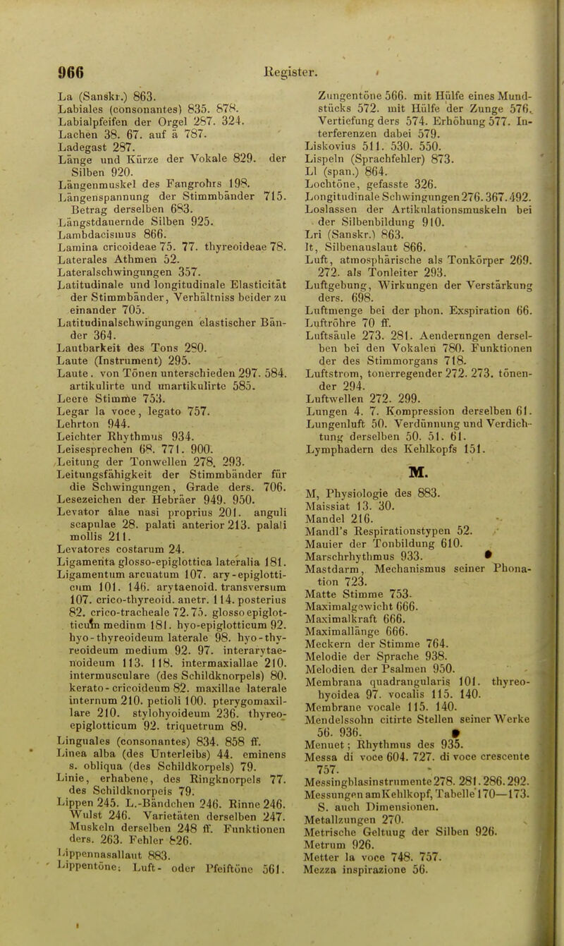 La (Sanskr.) 863. Labiales (consonant.es) 835. 878. Labialpfeifen der Orgel 267. 324. Lachen 38. 67. auf ä 787. Ladegast 287. Länge und Kürze der Vokale 829. der Silben 920. Längenmuskel des Fangrohrs 198. Längenspannung der Stimmbänder 715. Betrag derselben 683. Längstdauernde Silben 925. Lambdacisiuus 866. Lamina cricoideae 75. 77. thyreoideae 78. Laterales Athmen 52. Lateralschwingnngen 357. Latitudinale und longitudinale Elasticität der Stimmbänder, Verhältniss beider zu einander 705. Latitudinalschwingungen elastischer Bän- der 364. Lautbarkeit des Tons 290. Laute (Instrument) 295. Laute. von Tönen unterschieden 297. 584. artikulirte und unartikulirte 585. Leere Stimme 753. Legar la voce, legato 757. Lehrton 944. Leichter Rhythmus 934. Leisesprechen 68. 771. 900. ,Leitung der Tonwellen 278. 293. Leitungsfähigkeit der Stimmbänder für die Schwingungen, Grade ders. 706. Lesezeichen der Hebräer 949. 950. Levator älae nasi proprius 201. anguli scapulae 28. palati anterior 213. palali mollis 211. Levatores costarum 24. Ligamenta glosso-epiglottica lateralia 181. Ligamentum arcuatum 107. ary-epiglotti- cum 101. 146. arytaenoid. transversum 107. crico-thyreoid. anetr. 114. posterius 82. crico-tracheale 72.75. glosso epiglot- ticuia medinm 181. hyo-epiglotticum 92. hyo-thyreoideum laterale 98. hyo-thy- reoideum medium 92. 97. interarytae- noideum 113. 118. intermaxiallae 210. intermusculare (des Schildknorpels) 80. kerato-cricoideum 82. maxillae laterale internum210. petioli 100. pterygomaxil- lare 210. stylohyoideum 236. thyreo- epiglotticum 92. triquetrum 89. Linguales (consonantes) 834. 858 ff. Linea alba (des Unterleibs) 44. eminens s. obliqua (des Schildkorpeis) 79. Linie, erhabene, des Ringknorpels 77. des Schildknorpeis 79. Lippen 245. L.-Bändchen 246. Rinne 246. Wulst 246. Varietäten derselben 247. Muskeln derselben 248 ff. Funktionen ders. 263. Fehler 826. Uppennasallaut 883. - Lippentöne: Luft- oder Pfeiftöne 561. Zungentöne 566. mit Hülfe eines Mund- stücks 572. mit Hülfe der Zunge 576.. Vertiefung ders 574. Erhöhung 577. In- terferenzen dabei 579. Liskovius 511. 530. 550. Lispeln (Sprachfehler) 873. LI (span.) 864. Lochtöne, gefasste 326. Longitudinale Schwingungen276.367.492. Loslassen der Artikulationsmuskeln bei der Silbenbildung 910. Lri (Sanskr.} 863. It, Silbenauslaut 866. Luft, atmosphärische als Tonkörper 269. 272. als Tonleiter 293. Luftgebung, Wirkungen der Verstärkung ders. 698. Luftmenge bei der phon. Exspiration 66. Luftröhre 70 ff. Luftsäule 273. 281. Aenderungen dersel- ben bei den Vokalen 780. Funktionen der des Stimmorgans 718. Luftstrom, tonerregender 272. 273. tönen- der 294. Luftwellen 272. 299. Lungen 4. 7. Kompression derselben 61. Lungenluft 50. Verdünnung und Verdich - tung derselben 50. 51. 61. Lymphadern des Kehlkopfs 151. M. M, Physiologie des 883. Maissiat 13. 30. Mandel 216. Mandl's Respirationstypen 52. Mauier der Tonbildung 610. Marschrhythmus 933. • Mastdarm, Mechanismus seiner Phona- tion 723. Matte Stimme 753- Maximalgewicht 666. Maximalkraft 666. Maximallänge 666. Meckern der Stimme 764. Melodie der Sprache 938. Melodien der Psalmen 950. Membrana quadrangularig 101. thyreo- hyoidea 97. vocalis 115. 140. Membrane vocale 115. 140. Mendelssohn citirte Stellen seiner Werke 56. 936. • Menuet; Rhythmus des 935. Messa di voce 604. 727. di voce crescente 757. Messingblasinstrnmente278. 281.286.292. Messungen amKehlkopf, Tabelle 170—173. S. auch Dimensionen. Metallzungen 270. Metrische Geltuug der Silben 926. Metrum 926. Metter la voce 748. 757. Mezza inspirazione 56.
