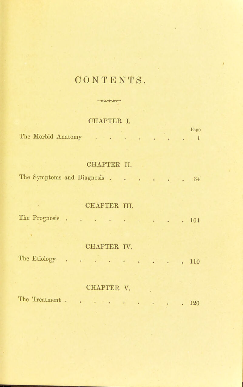 CONTENTS. CHAPTER I. Page The Morbid Anatomy . . . . . . . i CHAPTEE II. The Symptoms and Diagnosis 34 CHAPTER, ni. The Prognosis jqj. CHAPTER IV. The Etiology . . jjq CHAPTER V. The Treatment .... mn