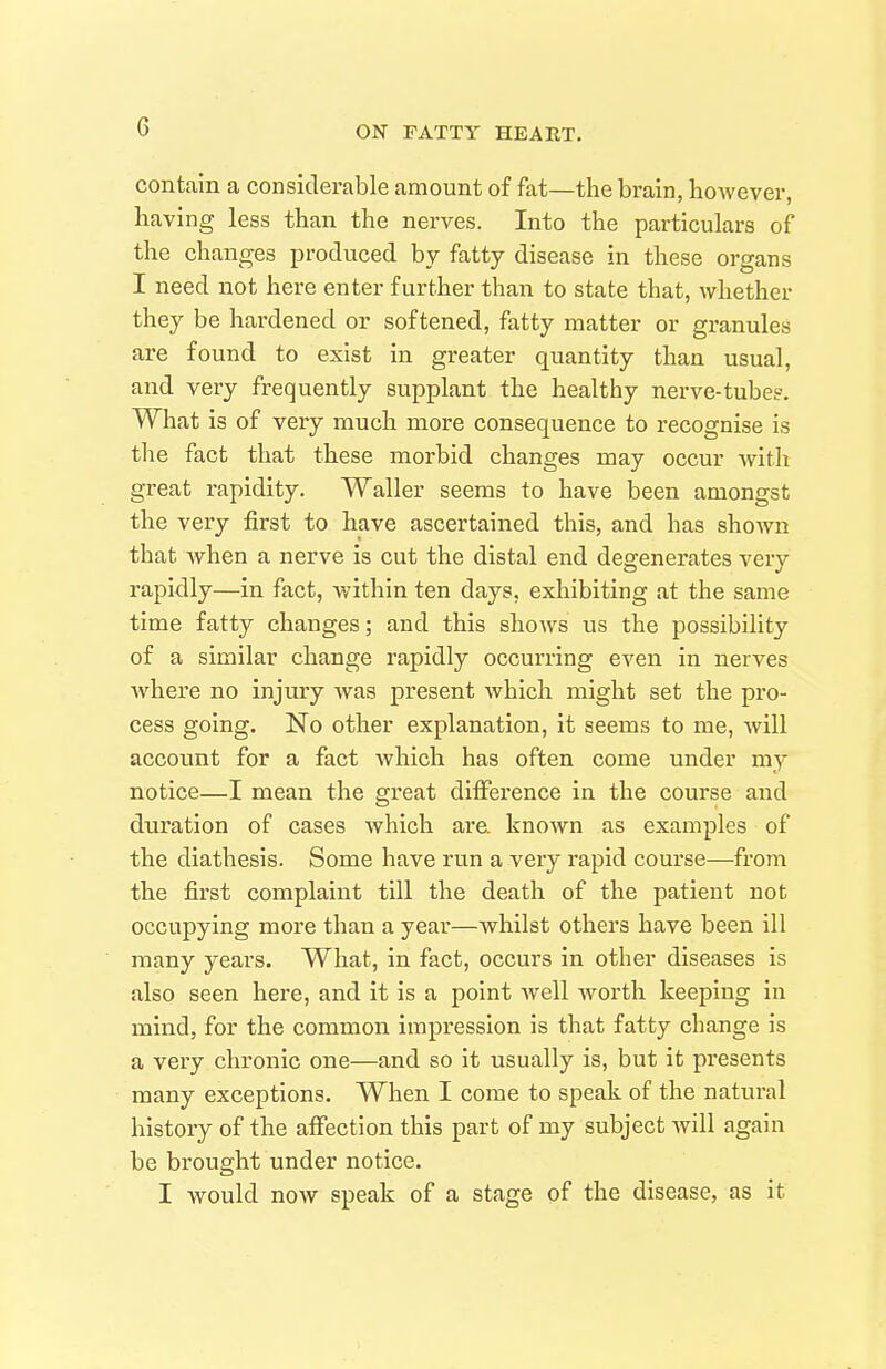 contain a considerable amount of fat—the brain, however, having less than the nerves. Into the particulars of the changes produced by fatty disease in these organs I need not here enter further than to state that, whether they be hardened or softened, fatty matter or granules are found to exist in greater quantity than usual, and very frequently supplant the healthy nerve-tubeg. What is of very much more consequence to recognise is the fact that these morbid changes may occur with great rapidity. Waller seems to have been amongst the very first to have ascertained this, and has shown that when a nerve is cut the distal end degenerates very rapidly—in fact, within ten days, exhibiting at the same time fatty changes; and this shows us the possibility of a similar change rapidly occurring even in nerves where no injury was present which might set the pro- cess going. No other explanation, it seems to me, will account for a fact which has often come under my notice—I mean the great dilFerence in the course and duration of cases which are. known as examples of the diathesis. Some have run a very rapid course—from the first complaint till the death of the patient not occupying more than a year—whilst others have been ill many years. What, in fact, occurs in other diseases is also seen here, and it is a point well worth keeping in mind, for the common impression is that fatty change is a very chronic one—and so it usually is, but it presents many exceptions. When I come to speak of the natural history of the affection this part of my subject will again be brought under notice. I would now speak of a stage of the disease, as it