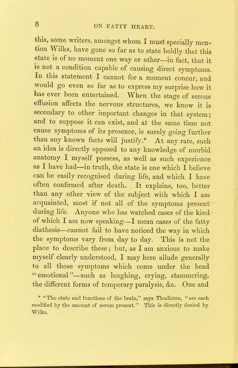 this, some writers, amongst whom I must specially men- tion Wilks, have gone so far as to state boldly that this state is of no moment one way or other—in fact, that it IS not a condition capable of causing direct symptoms. In this statement I cannot for a moment concur, and would go even so far as to express my surprise how it has ever been entertained. When the stage of serous effusion affects the nervous structures, we know it is secondary to other important changes in that system; and to suppose it can exist, and at the same time not cause symptoms of its presence, is surely going further than any known facts will justify.* At any rate, such an idea is directly opposed to any knowledge of morbid anatomy I myself possess, as well as such experience as I have had—in truth, the state is one which I believe can be easily recognised during life, and which I have often confirmed after death. It explains, too, better than any other view of the subject with which I am acquainted, most if not all of the symptoms present during life. Anyone who has watched cases of the kind of which I am now speaking—I mean cases of the fatty diathesis—cannot fail to have noticed the way in which the symptoms vary from day to day. This is not the place to describe these; but, as I am anxious to make myself clearly understood, I may here allude generally to all those symptoms which come under the head  emotional—such as laughing, crying, stammering, the different forms of temporary paralysis, &c. One and * The state and functions of the brain, says Thudicum, are each modified by the amount of serum present. This is directly denied by Wilks.