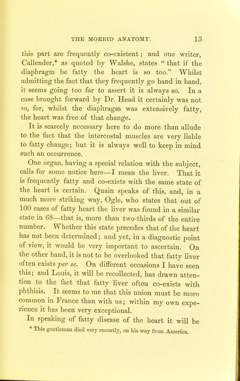 this part are frequently co-existent; and one writer, Callender,* as quoted by Walshe, states  that if the diaphragm be fatty the heart is so too. Whilst admitting the fact that they frequently go hand in hand, it seems going too far to assert it is always so. In a case brought forward by Dr. Head it certainly was not so, for, whilst the diaphragm was extensively fatty, the heart was free of that change. It is scarcely necessary here to do more than allude to the fact that the intercostal muscles are very liable to fatty change; but it is always well to keep in mind such an occurrence. One organ, having a special relation with the subject, calls for some notice here—I mean the liver. That it is frequently fatty and co-esists with the same state of the heart is certain. Quain speaks of this, and, in a much more striking way, Ogle, who states that out of 100 cases of fatty heart the liver was found in a similar state in 68—that is, more than two-thirds of the entire number. Whether this state precedes that of the heart has not been determined; and yet, in a diagnostic point of view, it would be very important to ascertain. On the other hand, it is not to be overlooked that fatty liver often exists -per se. On different occasions I have seen this; and Louis, it will be recollected, has drawn atten- tion to the fact that fatty liver often co-exists with phthisis. It seems to me that this union must be more common in France than with us; within my own expe- rience it has been very exceptional. In speaking of fatty disease of the heart it will be * This gentleman died very recently, on his way from America.