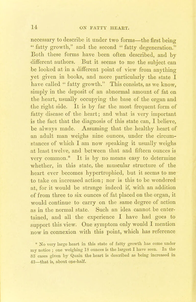 necessary to describe it under two forms—the first being  fatty growth, and the second  fatty degeneration. Both these forms have been often described, and by different authors. But it seems to me the subject can be looked at in a different point of view from anything yet given in books, and more particularly the state I have called  fatty growth. This consists, as we know, simply in the deposit of an abnormal amount of fat on the heart, usually occupying the base of the organ and the right side. It is by far the most frequent form of fatty disease of the heart; and what is very important is the fact that the diagnosis of this state can, I believe, be always made. Assuming that the healthy heart of an adult man weighs nine ounces, vmder the circam- stances of which I am now speaking it usually weighs -at least twelve, and between that and fifteen ounces is very common.* It is by no means easy to determine whether, in this state, the muscular structure of the heart ever becomes hypertrophied, but it seems to me to take on increased action; nor is this to be wondered at, for it would be strange indeed if, with an addition of from three to six ounces of fat placed on the organ, it would continue to carry on the same degree of action as in the normal state. Such an idea cannot be enter- tained, and all the experience I have had goes to support this view. One symptom only would I mention now in connexion with this point, which has reference * No very large heart in this state of fatty growth has come under my notice ; one weighing 18 oimces is the largest I have seen. In the 83 cases given by Quain the heart is described as being increased in 43—that is, about one-half.