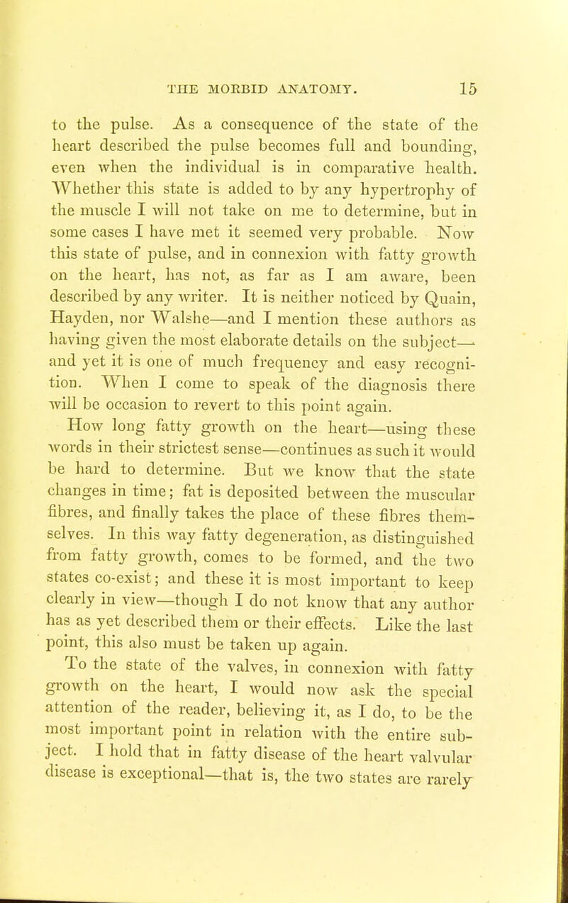 to the pulse. As a consequence of the state of the heart described the pulse becomes full and bounding, even when the individual is in comparative health. Whether this state is added to by any hypertrophy of the muscle I will not take on me to determine, but in some cases I have met it seemed very probable. Now this state of pulse, and in connexion with fatty growth on the heart, has not, as far as I am aware, been described by any Avriter. It is neither noticed by Quain, Hayden, nor Walshe—and I mention these authors as having given the most elaborate details on the subject—- and yet it is one of much frequency and easy recogni- tion. When I come to speak of the diagnosis there will be occasion to revert to this point again. How long fatty growth on the heart—using these Avords in their strictest sense—continues as such it would be hard to determine. But we know- that the state changes in time; fat is deposited between the muscular fibres, and finally takes the place of these fibres them- selves. In this way fatty degeneration, as distinguished from fatty growth, comes to be formed, and the two states co-exist; and these it is most important to keep clearly in view—though I do not know that any author has as yet described them or their effects. Like the last point, this also must be taken up again. To the state of the valves, in connexion with fatty growth on the heart, I would now ask the special attention of the reader, believing it, as I do, to be the most important point in relation with the entire sub- ject. I hold that in fatty disease of the heart valvular disease is exceptional—that is, the two states are rarely