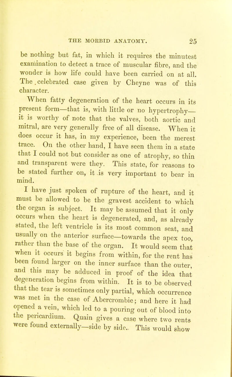 be nothing but fat, in which it requires the minutest examination to detect a trace of muscular fibre, and the wonder is how life could have been carried on at all. The, celebrated case given by Cheyne was of this character. When fatty degeneration of the heart occurs in its present form—that is, with little or no hypertrophy it is worthy of note that the valves, both aortic and mitral, are very generally free of all disease. When it does occur it has, in my experience, been the merest trace. On the other hand, I have seen them in a state that I could not but consider as one of atrophy, so thin and transparent were they. This state, for reasons to be stated further on, it is very important to bear in mind. I have just spoken of rupture of the heart, and it must be allowed to be the gravest accident to which the organ is subject. It may be assumed that it only occurs when the heart is degenerated, and, as already stated, the left ventricle is its most common seat, and usually on the anterior surface—towards the apex too, rather than the base of the organ. It would seem that when It occurs it begins from within, for the rent has been found larger on the inner surface than the outer and this may be adduced in proof of the idea that degeneration begins from within. It is to be observed that the tear is sometimes only partial, which occurrence was met in the case of Abercrombie; and here it had opened a vein, which led to a pouring out of blood into the pericardium. Quain gives a case where two rents were found externally-side by side.. This would show