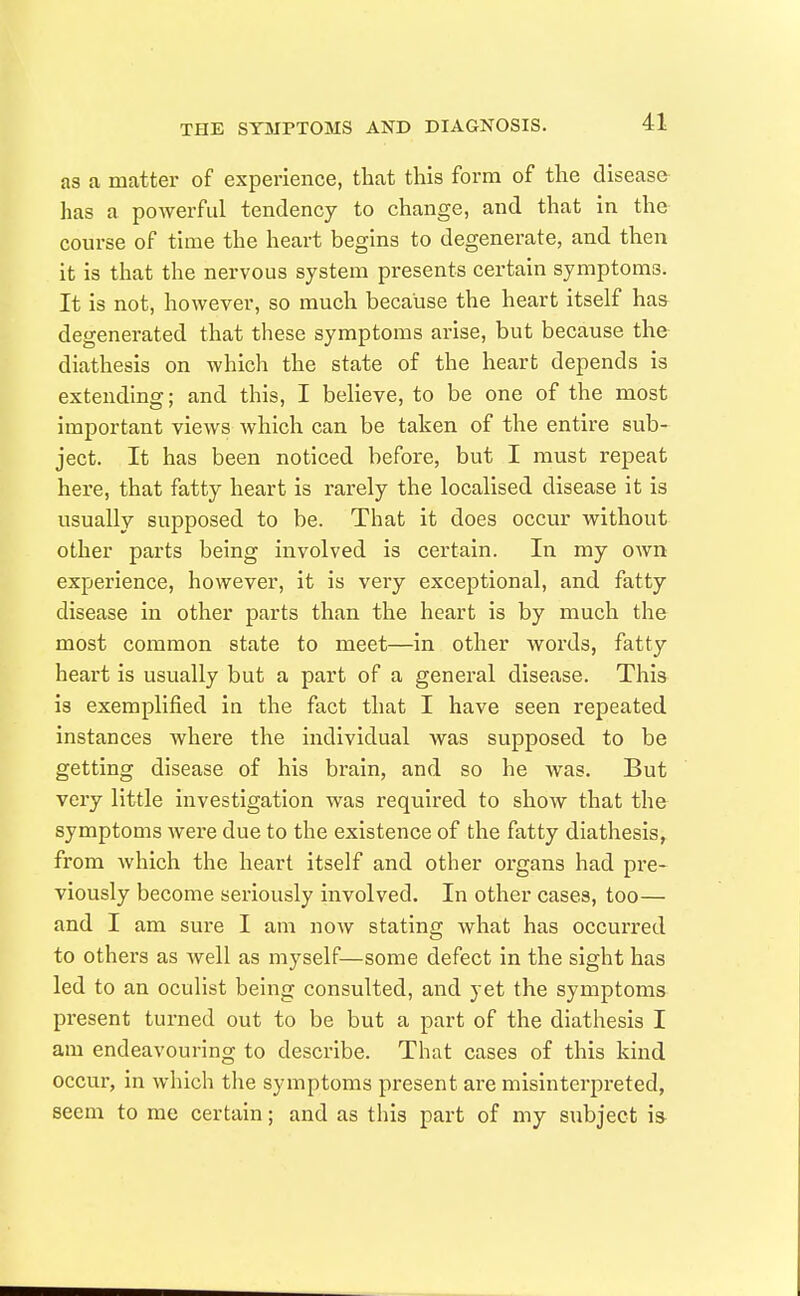 as a matter of experience, that this form of the disease- has a powerful tendency to change, and that in the course of time the heart begins to degenerate, and then it is that the nervous system presents certain symptoms. It is not, however, so much because the heart itself has degenerated that these symptoms arise, but because the diathesis on which the state of the heart depends is extending; and this, I believe, to be one of the most important views which can be taken of the entire sub- ject. It has been noticed before, but I must repeat here, that fatty heart is rarely the localised disease it is usually supposed to be. That it does occur without other parts being involved is certain. In my own experience, however, it is very exceptional, and fatty disease in other parts than the heart is by much the most common state to meet—in other words, fatty heart is usually but a part of a general disease. This is exemplified in the fact that I have seen repeated instances where the individual was supposed to be getting disease of his brain, and so he was. But very little investigation was required to show that the symptoms wex-e due to the existence of the fatty diathesis^ from which the heart itself and other organs had pre- viously become seriously involved. In other cases, too— and I am sure I am now stating what has occurred to others as well as myself—some defect in the sight has led to an oculist being consulted, and yet the symptoms present turned out to be but a part of the diathesis I am endeavouring to describe. That cases of this kind occur, in which tlie symptoms present ai'e misinterpreted, seem to me certain; and as this part of my subject is