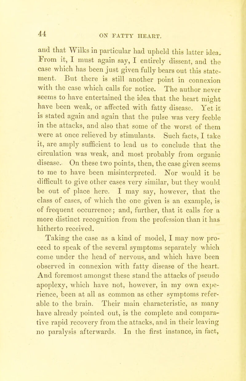 and that Wilks in pavticular had upheld this latter idea. From it, I must again say, I entirely dissent, and the case which has been just given fully bears out this state- ment. But there is still another point in connexion with the case which calls for notice. The author never seems to have entertained the idea that the heart might have been weak, or affected with fatty disease. Yet it is stated again and again that the pulse was very feeble in the attacks, and also that some of the worst of them were at once relieved by stimulants. Such facts, I take it, are amply sufficient to lead us to conclude that the circulation was weak, and most probably from organic disease.- On these two points, then, the case given seems to me to have been misinterpreted. Nor would it be difficult to give other cases very similar, but they would be out of place here. I may say, however, that the class of cases, of which the one given is an example, is of frequent occurrence; and, further, that it calls for a more distinct recognition from the profession than it has hitherto received. Taking the case as a kind of model, I may now pro- ceed to speak of the sevei'al symptoms separately which come under the head of nervous, and which have been observed in connexion with fatty disease of the heart. And foremost amongst these stand the attacks of pseudo apoplexy, which have not, however, in my own expe- rience, been at all as common as other symptoms refer- able to the brain. Their main characteristic, as many have already pointed out, is the complete and compara- tive rapid recovery from the attacks, and in their leaving no paralysis afterwards. In the first instance, in fact.