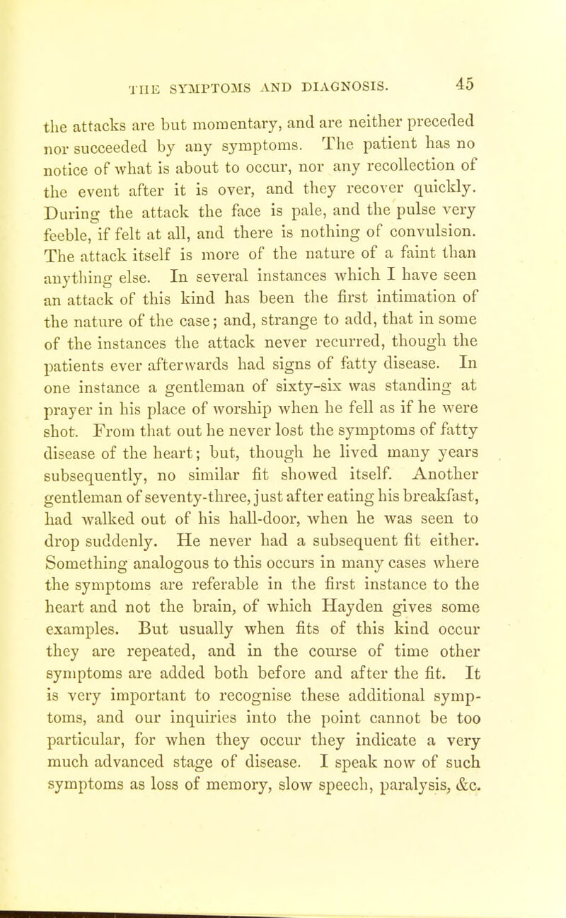 the attacks are but momentary, and are neither preceded nor succeeded by any symptoms. The patient has no notice of what is about to occur, nor any recollection of the event after it is over, and they recover quickly. During the attack the face is pale, and the pulse very feeble, if felt at all, and there is nothing of convulsion. The attack itself is more of the nature of a faint than anything else. In several instances which I have seen an attack of this kind has been the first intimation of the nature of the case; and, strange to add, that in some of the instances the attack never recurred, though the patients ever afterwards had signs of fatty disease. In one instance a gentleman of sixty-six was standing at prayer in his place of worship Avhen he fell as if he were shot. From that out he never lost the symptoms of fatty disease of the heart; but, though he lived many years subsequ-ently, no similar fit showed itself. Another gentleman of seventy-three, just after eating his breakfast, had walked out of his hall-door, when he was seen to drop suddenly. He never had a subsequent fit either. Something analogous to this occurs in many cases where the symptoms are referable in the first instance to the heart and not the brain, of which Hayden gives some examples. But usually when fits of this kind occur they are repeated, and in the course of time other symptoms are added both, before and after the fit. It is very important to recognise these additional symp- toms, and our inquiries into the point cannot be too particular, for when they occur they indicate a very much advanced stage of disease. I speak now of such symptoms as loss of memory, slow speech, paralysis, &c.