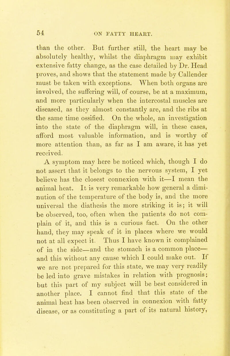 than the other. But further still, the heart may be absolutely healthy, whilst the diaphragm may exhibit extensive fatty change, as the case detailed by Dr. Head proves, and shows that the statement made by Callender must be taken with exceptions. When both organs are involved, the suffering will, of course, be at a maximum, and more particularly when the intercostal muscles are diseased, as they almost constantly are, and the ribs at the same time ossified. On the whole, an investigation into the state of the diaphragm will, in these cases, afford most valuable information, and is worthy of more attention than, as far as I am aware, it has yet received. A symptom may here be noticed which, though I do not assert that it belongs to the nervous system, I yet believe has the closest connexion Avith it—I mean the animal heat. It is very remarkable how general a dimi- nution of the temperature of the body is, and the more universal the diathesis the more striking it is; it will be observed, too, often when the patients do not com- plain of it, and this is a curious fact. On the other hand, they may speak of it in places where we would not at all expect it. Thus I have known it complained of in the side—and the stomach is a common place— and this without any cause which I could make out. If we are not prepared for this state, Ave may very readily be led into grave mistakes in relation with prognosis ; but this part of my subject will be best considered in another place. I cannot find that this state of the animal heat has been observed in connexion with fatty disease, or as constituting a part of its natural history,