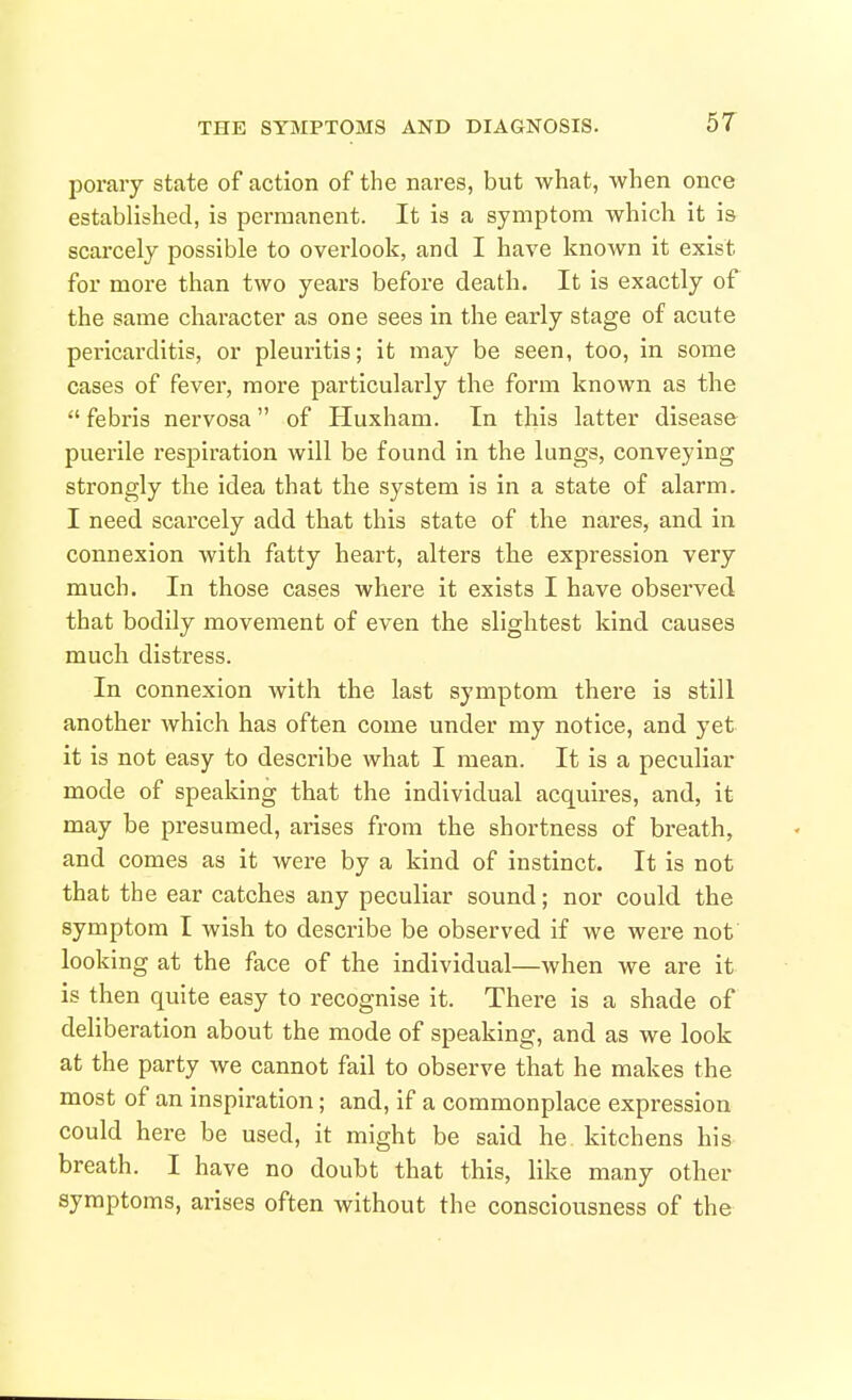 poraiy state of action of the nares, but what, when once established, is permanent. It is a symptom which it is scarcely possible to overlook, and I have known it exist for more than two years before death. It is exactly of the same character as one sees in the early stage of acute pericarditis, or pleuritis; it may be seen, too, in some cases of fever, more particularly the form known as the  febris nervosa of Huxham. In this latter disease puei'ile respiration will be found in the lungs, conveying strongly the idea that the system is in a state of alarm. I need scarcely add that this state of the nares, and in connexion with fatty heart, altei's the expression very much. In those cases where it exists I have observed that bodily movement of even the slightest kind causes much distress. In connexion with the last symptom there is still another which has often come under my notice, and yet it is not easy to describe what I mean. It is a peculiar mode of speaking that the individual acquires, and, it may be presumed, arises from the shortness of breath, and comes as it were by a kind of instinct. It is not that the ear catches any peculiar sound; nor could the symptom I wish to describe be observed if we were nof looking at the face of the individual—when we are it is then quite easy to recognise it. There is a shade of deliberation about the mode of speaking, and as we look at the party we cannot fail to observe that he makes the most of an inspiration; and, if a commonplace expression could here be used, it might be said he kitchens his breath. I have no doubt that this, like many other symptoms, arises often without the consciousness of the