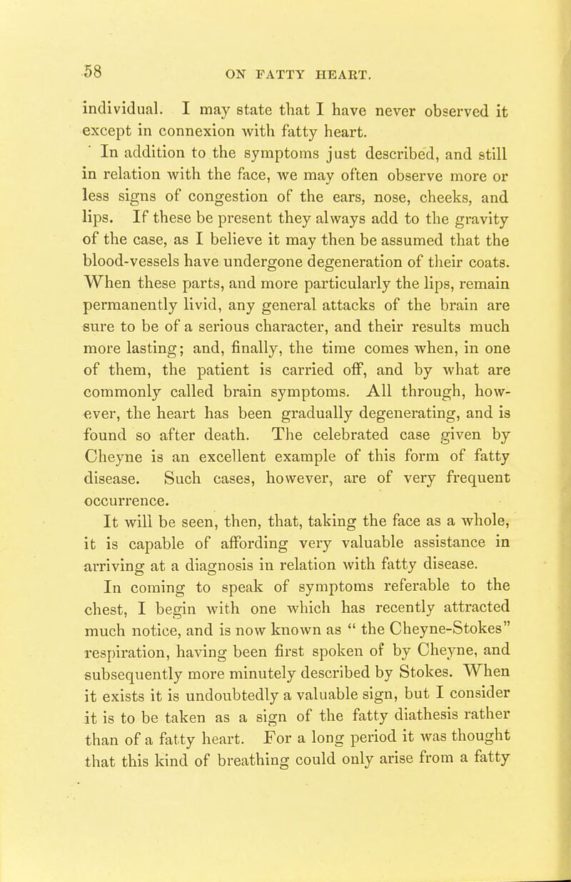 individual. I may state that I have never observed it except in connexion Avith fatty heart. In addition to the symptoms just described, and still in relation with the face, we may often observe more or less signs of congestion of the ears, nose, cheeks, and lips. If these be present they always add to the gravity of the case, as I believe it may then be assumed that the blood-vessels have undergone degeneration of their coats. When these parts, and more particularly the lips, remain permanently livid, any general attacks of the brain are sure to be of a serious character, and their results much more lasting; and, finally, the time comes when, in one of them, the patient is carried off, and by what are commonly called brain symptoms. All through, how- -ever, the heart has been gradually degenerating, and is found so after death. The celebrated case given by Cheyne is an excellent example of this form of fatty disease. Such cases, however, are of very frequent occurrence. It will be seen, then, that, taking the face as a whole, it is capable of affording very valuable assistance in arriving at a diagnosis in relation with fatty disease. In coming to speak of symptoms referable to the chest, I begin with one which has recently attracted much notice, and is now known as  the Cheyne-Stokes respiration, having been first spoken of by Oheyne, and subsequently more minutely described by Stokes. When it exists it is undoubtedly a valuable sign, but I consider it Is to be taken as a sign of the fatty diathesis rather than of a fatty heart. For a long period it was thought that this kind of breathing could only arise from a fatty