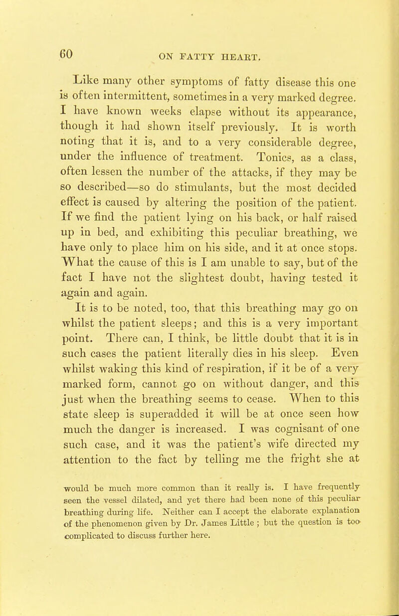 Like many other symptoms of fatty disease this one is often intermittent, sometimes in a very marked degree. I have known weeks elapse without its appearance, though it had shown itself previously. It is worth noting that it is, and to a very considerable degree, under the influence of treatment. Tonics, as a class, often lessen the number of the attacks, if they may be so described—so do stimulants, but the most decided effect is caused by altering the position of the patient. If we find the patient lying on his back, or half raised up in bed, and exhibiting this peculiar breathing, we Lave only to place him on his side, and it at once stops. What the cause of this is I am unable to say, but of the fact I have not the slightest doubt, having tested it again and again. It is to be noted, too, that this breathing may go on whilst the patient sleeps; and this is a very important point. There can, I think, be little doubt that it is in such cases the patient literally dies in his sleep. Even whilst waking this kind of respiration, if it be of a very marked form, cannot go on without danger, and this just when the breathing seems to cease. When to this state sleep is superadded it will be at once seen how much the danger is increased. I was cognisant of one such case, and it was the patient's wife directed my attention to the fact by telling me the fright she at would be mucli more common than it really is. I have frequently seen the vessel dilated, and yet there had been none of this peculiar breathing during life. Neither can I accept the elaborate explanation of the phenomenon given by Dr. James Little ; but the question is too complicated to discuss further here.