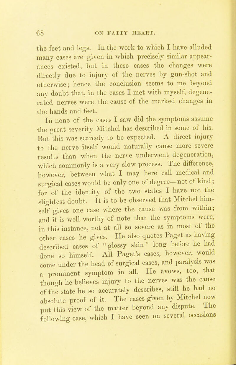 the feet and legs. In the work to which I have alluded many cases are given in which precisely similar appear- ances existed, but in these cases the changes were directly due to injury of the nerves by gun-shot and otherwise; hence the conclusion seems to me beyond any doubt that, in the cases I met with myself, degene- rated nerves were the cause of the marked changes in the hands and feet. In none of the cases I saw did the symptoms assume the great severity Mitchel has described in some of his. But this was scarcely to be expected. A direct injury to the nerve itself would naturally cause more severe results than when the nerve underwent degeneration, Avhich commonly is a very slow process. The difference, however, between what I may here call medical and surgical cases would be only one of degree—not of kind; for of the identity of the two states I have not the slightest doubt. It is to be observed that Mitchel him- self gives one case where the cause Avas from Avithm; and it is well worthy of note that the symptoms were, in this instance, not at all so severe as in most of the other cases he gives. He also quotes Paget as having described cases of glossy skin long before he had done so himself. All Paget's cases, however, would come under the head of surgical cases, and paralysis was a prominent symptom in all. He avows, too, that though he believes injury to the nerves was the cause of the state he so accurately describes, still he had no absolute proof of it. The cases given by Mitchel now put this view of the matter beyond any dispute. The following case, which I have seen on several occasions