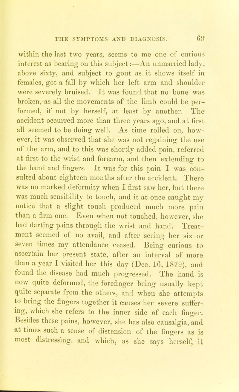 within the last two years, seems to me one of ciu'ious interest as bearing on this subject:—An unmarried lady, above sixty, and subject to gout as it shows itself in females, got a fall by which her left arm and shoulder Avere severely bruised. It was found that no bone was broken, as all the movements of the limb could be per- formed, if not by herself, at least by another. The accident occurred more than three years ago, and at first all seemed to be doing well. As time rolled on, how- ever, it was observed that she was not regaining the use of the arm, and to this was shortly added pain, referred at first to the wrist and foreai-m, and then extending to the hand and fingers. It was for this pain I was con- sulted about eighteen months after the accident. There was no marked deformity when I first saw her, but there was much sensibility to touch, and it at once caught my notice that a slight touch produced much more pain than a firm one. Even when not touched, however, she had darting pains through the wrist and hand. Treat- ment seemed of no avail, and after seeinsr her six or seven times my attendance ceased. Being curious to ascertain her present state, after an interval of more than a year I visited her this day (Dec. 16, 1879), and found the disease had much progressed. The hand is now quite deformed, the forefinger being usually kept quite separate from the others, and when she attempts to bring the fingers together it causes her severe suffer- ing, which she refers to the inner side of each fingei-. Besides these pains, however, she has also causalgia, and at times such a sense of distension of the fingers as is most distressing, and which, as she says herself, it