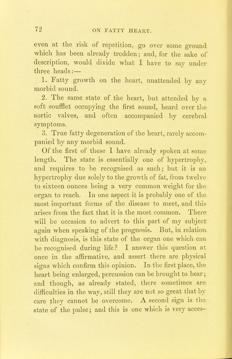 even at the risk of repetition, go over some ground which has been ah-eady trodden; and, for the sake of description, would divide what I have to say under three heads:— 1. Fatty growth on the heart, unattended by any morbid sound. 2. The same state of the heart, but attended by a soft soufflet occupying the first sound, heard over tlie aortic valves, and often accompanied by cerebral symptoms. 3. True fatty degeneration of the heart, rarely accom- panied by any morbid sound. Of the first of these I have already spoken at some length. The state is essentially one of hypertrophy, and requires to be recognised as such; but it is an hypertrophy due solely to the growth of fat, from twelve to sixteen ounces being a very common weight for the organ to reach. In one aspect it is probably one of the most important forms of the disease to meet, and this arises from the fact that it is the most common. There will be occasion to advert to this part of my subject again when speaking of the prognosis. But, in relation Avith diagnosis, is this state of the organ one which can be recognised during life ? I answer this question at once in the affirmative, and assert there are physical signs which confirm this opinion. In the first place, the heart being enlarged, percussion can be brought to bear;, and though, as already stated, there sometimes are difficulties in the way, still they are not so great that by care they cannot be overcome. A second sign is the state of the pulse; and this is one which is very acces-